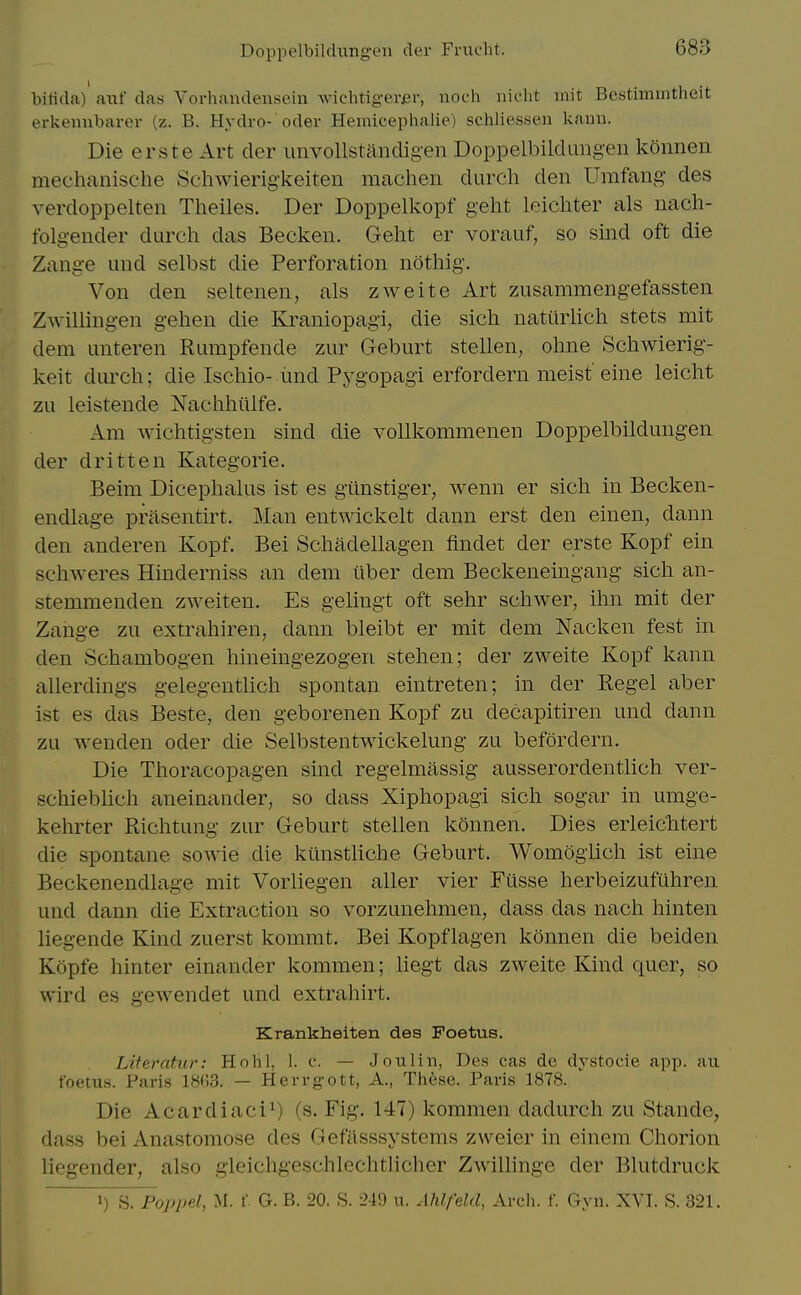 biticla) aiif das Vorhandensein wichtig-erjar, noch nicht init Bcstimmtlieit erkeiiubarer (z. B. Hydro- oder Hemicephalie) schliessen kaiiii. Die erste Art der unvollstandigen DoppelbikUmgen koimen meehanische Schwierigkeiten machen durch den Umfang' des verdoppelten Theiles. Der Doppelkopf geht leichter als nach- folgender durch das Becken. Geht er vorauf, so smd oft die Zange und selbst die Perforation nothig. Von den seltenen, als zweite Art zusammengefassten Zwillingen gehen die Kraniopagi, die sich natiirhch stets mit dem unteren Rumpfende zur Geburt stellen, ohne Schwierig- keit diuxh; die Iscliio-imd Pygopagi erfordern meisf eine leicht zu leistende Naelihiilfe. Am wichtigsten sind die voUkommenen Doppelbildungen der dritten Kategorie. Beim Dicephalus ist es gilnstiger, wenn er sich in Becken- endlage prasentirt. Man entwickelt dann erst den einen, dann den anderen Kopf. Bei Schadellagen findet der erste Kopf ein schweres Hinderniss an dem ilber dem Beckeneingang sich an- stemmenden zweiten. Es gelingt oft sehr schwer, ihn mit der Zange zu extrahiren, dann bleibt er mit dem Nacken fest in den Schambogen hineingezogen stehen; der zweite Kopf kann allerdings gelegentlich spontan eintreten; in der Kegel aber ist es das Beste, den geborenen Kopf zu decapitiren und dann zu wenden oder die Selbstentwickelung zu befordern. Die Thoracopagen sind regelmassig ausserordenthch ver- schiebhch aneinander, so dass Xiphopagi sich sogar in umge- kehrter Richtung zur Geburt stellen k5nnen. Dies erleichtert die spontane sowie die kiinstHche Geburt. Womoglich ist eine Beckenendlage mit Vorliegen aller vier Fiisse herbeizufuhren und dann die Extraction so vorzunehmen, dass das nach hinten liegende Kind zuerst kommt. Bei Kopflagen konnen die beiden Kopfe hinter einander kommen; Hegt das zweite Kind quer, so wird es gewendet und extrahirt. Krankheiten des Foetus. Liferatur: Hohl, 1. c. — Jo ill in, Des cas de dystocie app. an foetus. Paris 1863. — Herrgott, A., Tiiese. Paris 1878. Die Acardiaci^) (s. Fig. 147) kommen dadurch zu Stande, dass bei Anastomose des Gefasssystems zweier in einem Chorion liegender, also gleichgeschlechtlicher Zwillinge der Blutdruck 1) S. Poppel, M. f G. B. 20. S. 249 u. Ahlfeld, Arch. f. Gyn. XVI. S. 321.