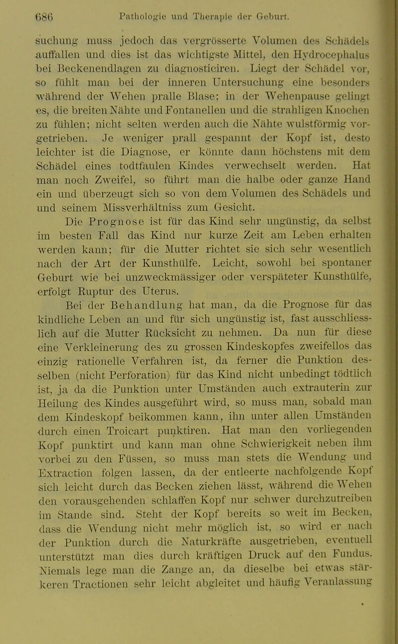 suchung muss jedoch das vergrosserte Volumen des Schildels auffallen und dies ist das wichtigste Mittel, den Hydrocephalus loei Beckenendlagen zu diagnosticiren. Liegt der Schadel vor, so filhlt man bei der inneren Untersuchung eine besonders wahrend der Wehen pralle Blase; in der Wehenpause geliugt €8, die breiten Nahte und Fontanellen und die strahligen Knochen zu fiihlen; nicht selten werden audi die Nahte wulstformig vor- getrieben. Je weniger prall gespannt der Kopf ist, desto leichter ist die Diagnose, er konnte dann hochstens mit dem •Schadel eines todtfaulen Kindes verwechselt werden. Hat man noch Zweifel, so fiihrt man die halbe oder ganze Hand ein und uberzeugt sich so von dem Volumen des Schadels und und seinem Missverhaltniss zum Gesicht. Die Prognose ist fiir das Kind sehr ungiinstig, da selbst im besten Fall das Kind nur kurze Zeit am Leben erhalten werden kann; fiir die Mutter richtet sie sich sehr wesentlich nach der Art der Kunsthtilfe. Leicht, sowohl bei spontaner Geburt wie bei unzweckmassiger oder verspateter Kunsthulfe, erfolgt Ruptur des Uterus. Bei' der Behandlung hat man, da die Prognose fur das kindliche Leben an und fiir sich ungunstig ist, fast ausschliess- lich auf die Mutter Rilcksicht zu nehmen. Da nun fui' diese eine Verkleinerung des zu grossen Kindeskopfes zweifellos das einzig rationelle Verfahren ist, da ferner die Punktion des- selben (nicht Perforation) fur das Kind nicht unbedmgt todtlich ist, ja da die Punktion unter Umstanden auch extrauterin zur Heilung des Kindes ausgefuhrt wh-d, so muss man, sobald man dem Kindeskopf beikommen kann, ihn unter alien Umstanden durch einen Troicart punktiren. Hat man den vorliegenden Kopf punktirt und kann man ohne Schwierigkeit neben ihm vorbei zu den Fiissen, so muss man stets die Wendung und Extraction folgen lassen, da der entleerte nachfolgende Kopf sich leicht durch das Becken Ziehen lasst, wahrend die Wehen den vorausgehenden schlaffen Kopf nur schwer durchzutreiben im Stande sind. Steht der Kopf bereits so weit im Becken. dass die Wendung nicht mehr moglich ist, so wird er nach der Punktion durch die Naturkrafte ausgetrieben, eventuell unterstutzt man dies durch kraftigen Druck auf den Fundus. Niemals lege man die Zange an, da dieselbe bei etwas star- keren Tractionen sehr leicht abgicitet und haufig Veranlassung