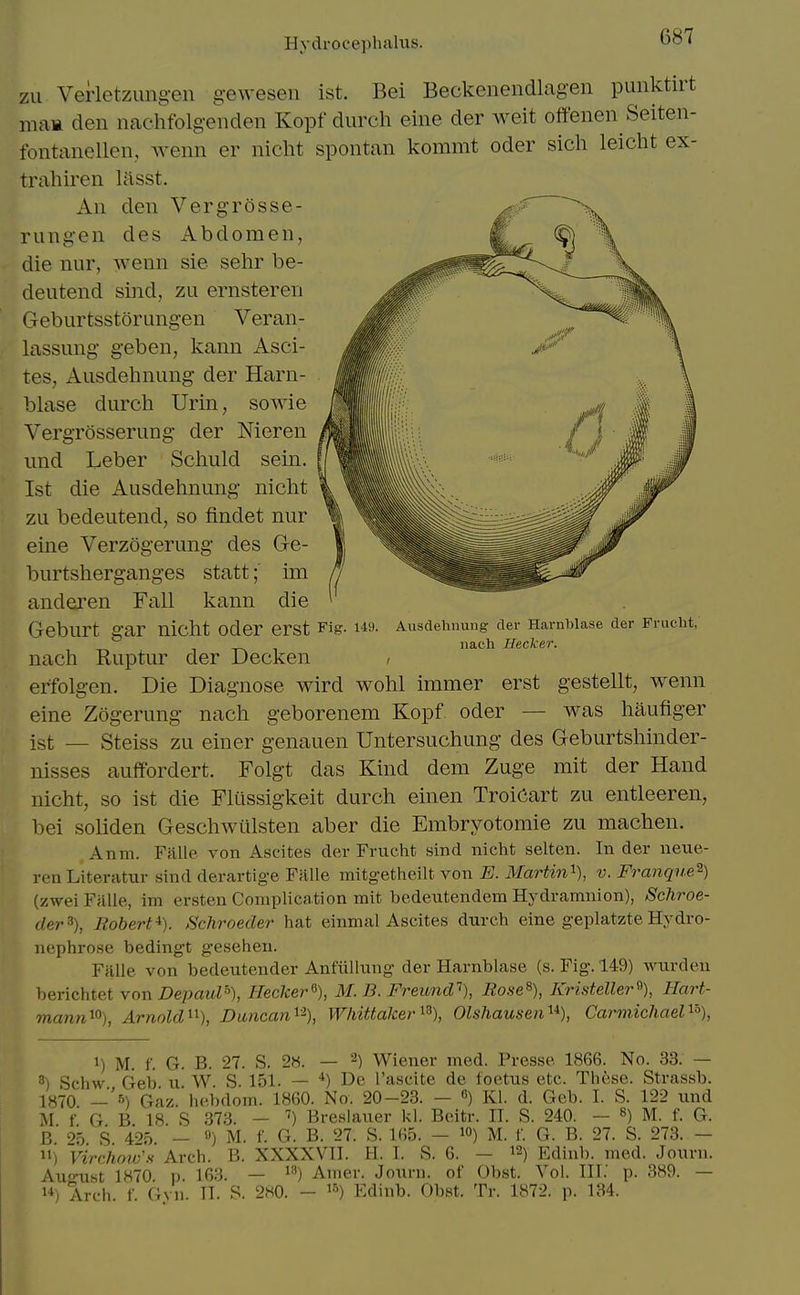 Hydrocephalus. zu Verlctzungen geweseii ist. Bei Beckenendlagen punktirt mam den nachfolgeiiden Kopfdurch eine der weit offenen Seiten- fontanellen,, wenn er nicht spontan kommt oder sich leicht ex- trahiren lasst. An den Vergrosse- rung-en des Abdomen, die nur, wenn sie sehr be- dentend sind, zu ernsteren Geburtsstorangen Veran- lassung- g-eben, kann Asci- tes, Ausdehnung der Harn- blase durch Urin, sowie Vergrosserung der Meren imd Leber Scliuld sein. Ist die Ausdehnung nicht \ zu bedeutend, so findet nur V eine Verzogerung des G-e- burtsherganges stattim anderen Fall kann die Geburt gar nicht oder erst Fig. 149. nach Ruptur der Decken erfolgen. Die Diagnose wird wohl immer erst gestellt, wenn eine Zogerung nach geborenem Kopf oder — was haufiger ist — Steiss zu einer genauen Untersuchung des Geburtshinder- nisses auffordert. Folgt das Kind dem Zuge mit der Hand nicht, so ist die Fltissigkeit durch einen TroiCart zu entleeren, bei soliden Geschwiilsten aber die Embryotomie zu machen. Anm. Falle von Ascites der Frucht sind nicht selten. In der neue- reuLiteratur sind derartige Fillle mitgetheilt von E. Martin'^), v. Franque^) (zwei Fiille, im ersten Complication mit bedeutendem Hydramnion), Schroe- der^), Robert^). Schroeder hat einmal Ascites durch eine geplatzte Hydro- nephrose bedingt gesehen. Ffllle von bedeutender Anfiillung der Harnblase (s. Fig. 149) wurden berichtet yon Depaul% Hecker% M. B. Freund\ Rose^), Kristeller^), Hart- mann^% Arnold ^^), Dancan^\ Whittaker^% Olshausen^*), Carmiehael^'% Ausdehnung der HarnTjlase der Frucbt, nach Hecker. 1) M. f. G. B. 27. S. 28. — 2) Wiener med. Presse 1866. No. 33. — 3) Schw Geb u W S. 151. — *) De I'ascite de foetus etc. These. Strassb. 1H70 —5) Gaz.hebdom. 1860. No. 20-23. — ) Kl. d. Geb. I. S. 122 und M f G B 18 S 373. - ^) Breslauer kl. Beitr. IT. S. 240. — M. f. G. b' 95 S 4'>5 — ) M. f. G. B. 27. S. 165. — lO) M. f. G. B. 27. S. 273. — 11) Virciioiv's Arch. B. XXXXVII. H. I. S. 6. — i2) Edinb. med. Journ. Au<niMt 1870 p 163. — *^) Amer. Journ. of Obst. Vol. III.' p. 389. — 1*) Arch. f. Gyn. II. S. 280. - i&) Edinb. Obst. Tr. 1872. p. 134.
