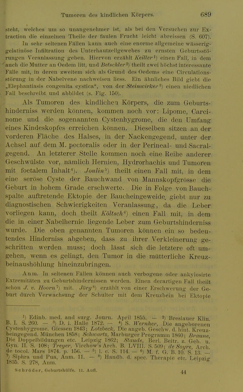 steht, welclu's mn so miang-eneliincr ist, als bei den Vcrsuclieii zwv Ex- traction die einzelnen Theile der faulen Friicht leicht abreissen (S. 607). In sehr seltenen Fallen kann auch eine enorme allgemeine ■wilsserig- gelatinose Infiltration des Unterhantzellgewebes zu ernsten Gebtirtssto- riingen Veranlassiing geben. Hiervon evy.iiMt Keiller^) einen Fall, in dem auch die Mntter an Oedeni litt, iind Betschler^) tlieilt zwei hochst interessante Ffille mit, in deren zweitem sich als Grund des Oedems eine Circiilations- srurung in der Nabelvene nachweisen liess. Ein ahnliches Bild giebt die ^Elephantiasis congenita cystica, von der Steinwirker ^) einen niedlichen Fall beschreibt xind abbiidet (s. Fig. 150). Als Tumoren des kindlichea Korpers, die zum Geburts- hinderniss werden konnen, kommen noch vor: Lipome, Carci- nome und die sogenannten CystenhygTome, die den Umfang eines Kindeskopfes erreiclien konnen. Dieselben sitzen an der vorderen Flache des Halses, in der Nackengegend, unter der Achsel auf dem M. pectoralis oder in der Perineal- und Sacral- gegend. An letzterer Stelle kommen noch eine Keilie anderer Geschwiilste vor, namlicli Hernien, Hydrorhachis und Tumoren mit foetalem Inhalt'^). Joulin'') theilt einen Fall mit, in dem eine serose Cyste der Bauchwand von Mannskopfgrosse die Geburt in hohem Grade erschwerte. Die in Folge von Bauch- spalte auftretende Ektopie der Bauclieingeweide, giebt nur zu diagnostischen Schwierigkeiten Veranlassung, da die Leber vorliegen kann, doch theilt KdltscW^) einen Fall mit, in dem die in einer Nabelhernie liegende Leber zum Geburtshinderniss wurde. Die oben genannten Tumoren konnen ein so bedeu- tendes EUnderniss abgeben, dass zu ihrer Verkleinerung ge- schritten werden muss; doch lasst sich die letztere oft um- gehen, wenn es geUngt, den Tumor in die mutterliche Kreuz- beinau.shohlung hineinzubringen. Anm. In seltenen Fallen konnen auch verbogene oder ankylosirte Hxtremitaten zu Gcburtshindernissen werden. Einen derartigen Fall theilt schon V. Hoorn'^) mit. Jorcj^) crzahlt von einer Erschwerung der Ge- burt durch Verwach.sung der Schulter mit dem Kreuzbein bei Ektopie 1) Edinb. mod. and surg. Journ. April 1855. — 2) Breslauer Klin B. 1. S. 260. - D. i. Halle 1872. - ^) S. Wernher, Die angeborenen Cystenhygrome. Gie.ssen 1843; Lotzbeck, Die angeb. Gesclnv. d. hint. Kreuz- beingegeiid. Miinchen 1858; Schwartz, Marburgor Programm 1860; Brauiie, Die Doppclbiidungen etc. Leipzig 1862; Staude, Berl. Beitr. z. Geb \\ Gyn. IT. S. 108; Treyer, Virchow's Arch. B. LVIII. S. 509; de Soi/re, Arch de tocol. Mars 1874. p. 156. — ■') I. c. S. 114. — S) M. f. G. B. 10. S. l.!3. — ') Siphra und Pua, Anm. 11. — ) Handb. d. spec. Theranie etc. Leinzio- 18.35. S. 27«, Anm. '  Schroder, OeburtsliOlfe. 11. Aiifl. ai