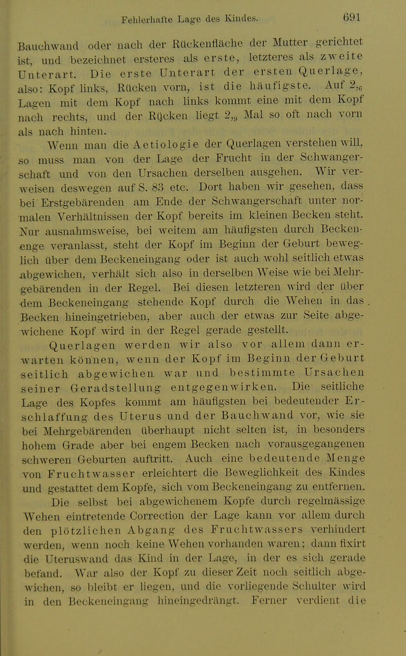 Fehlerhafte Lage des Kindes. Bauchwand ocler nach der Ruckenfliiche der Mutter gerichtet ist, und bezeichnet ersteres als erste, letzteres als zweite Unterart. Die erste Unterart der ersten Querlage, also: Kopf links, Riicken vorn, ist die liaufigste. Auf 2,^ Lagen mit dem Kopf nach links kommt eine mit dem Kopf nach rechts, und der Rijcken liegt 2,., Mai so oft nach vorn als nach hinten. Wenn man die Aetiologie der Querlagen verstehen will, so muss man von der Lage der Frucht in der Schwanger- schaft und von den Ursachen derselben ausgehen. Wir ver- weisen deswegen auf S. 83 etc. Dort haben wir gesehen, dass bei Erstgebarenden am Ende der Schwangerschaft unter nor- malen Verhaltnissen der Kopf bereits im kleinen Becken steht. is^ur ausnahmsweise, bei weitem am haufigsten durch Becken- enge veranlasst, steht der Kopf im Beginn der Geburt beweg- lich iiber dem Beckeneingang oder ist auch wohl seithch etwas xibgewichen, verhalt sich also in derselben Weise wie bei Mehr- gebarenden in der Regel. Bei diesen letzteren wird der tlber •dem Beckeneingang stehende Kopf durch die Wehen in das , Becken hineingetrieben, aber auch der etwas zur Seite abge- wichene Kopf wh-d in der Regel gerade gestellt. Querlagen werden wir also vor allem dann er- warten konnen, wenn der Kopf im Beginn der Geburt seitlich abgewichen. war und bestimmte Ursachen seiner Geradstellung entgegenwirken. Die seithche Lage des Kopfes kommt am haufigsten bei bedeutender Er- schlaffung des Uterus und der Bauchwand vor, wie sie bei Mehrgebarenden uberhaupt nicht selten ist, in besonders hohem Grade aber bei engem Becken nach vorausgegangenen schweren Geburten auftritt. Auch eine bedeutende Menge von Fruchtwasser erieiclitert die Bewegiichkeit des Kindes und gestattet dem Kopfe, sich vom Beckeneingang zu entfernen. Die selbst bei abgewichenem Kopfe durch regelmassige Wehen eintretende Correction der Lage kann vor allem durch den plotzlichen Abgang des Fruchtwassers verhindert werden, wenn noch keine Wehen vorhanden waren; dann fixirt die Uteruswand das Kind in der Lage, in der es sich gerade befand. War also der Kopf zu dieser Zeit noch seithch abge- wichen, so bleibt er hegeu, und die vorliegende Schulter wird in den Beckeneingang hineingedrilngt. Ferner verdient die