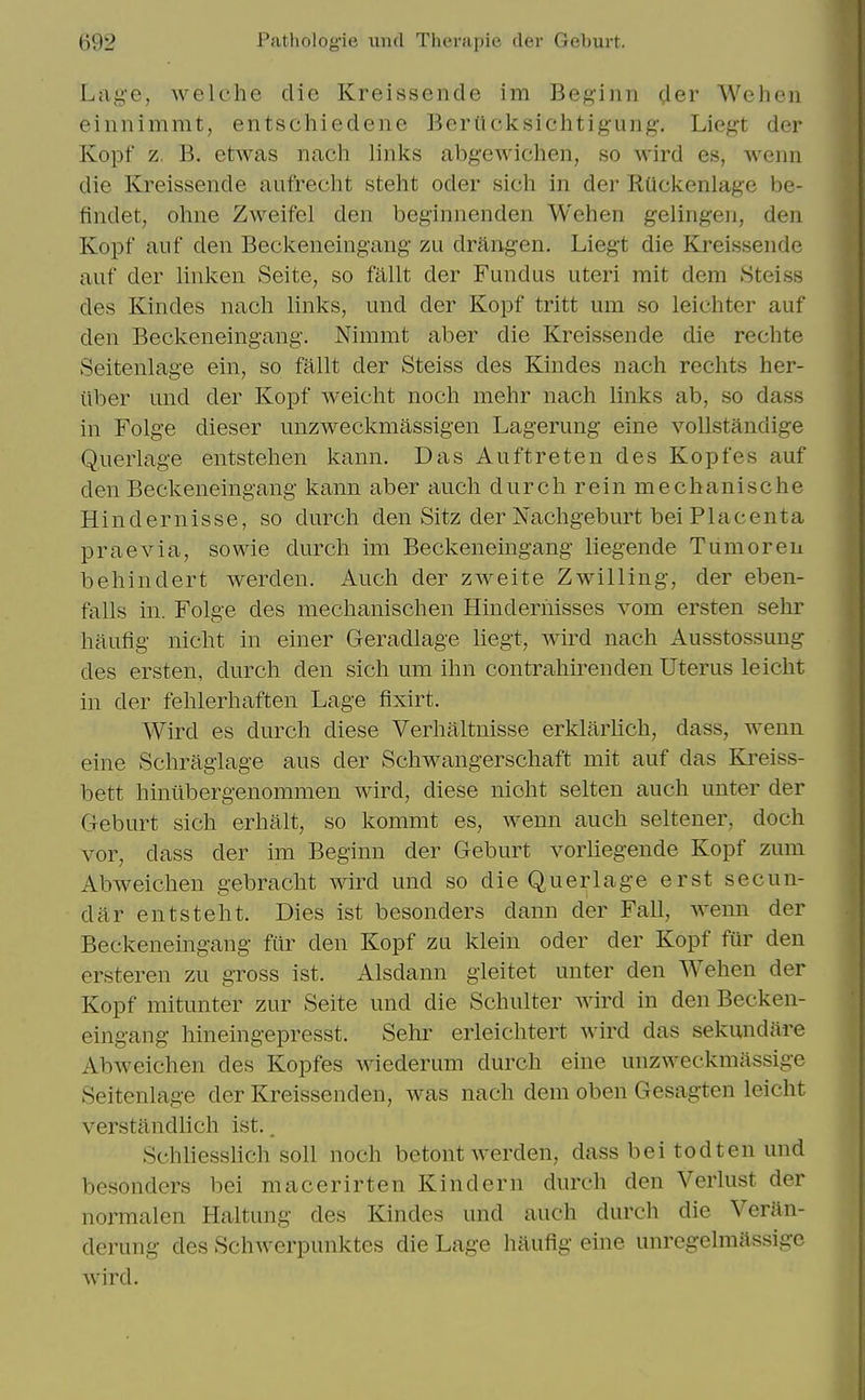 Lage, welche die Kreissende im Beginn der Weheii einnimmt, entschiedene Berttcksichtig-ung. Liegt der Kopf z. B. etwas nach links abgewichen, so wird es, wenn die Kreissende aufrecht steht oder sich in der Ruckenlage be- findet, ohne Zweifel den beginnenden Wehen gelingen, den Kopf auf den Beckeneingang zu draiigen. Liegt die Kreissende auf der linl^en Seite, so fallt der Fundus uteri rait dem Steiss des Kindes nach links, und der Kopf tritt um so leichter auf den Beckeneingang. Nimmt aber die Kreissende die rechte Seitenlage ein, so fallt der Steiss des Kindes nach rechts her- iiber und der Kopf weicht noch mehr nach links ab, so dass in Folge dieser unzweckmassigen Lagerung eine voUstandige Q.uerlage entstehen kann. Das Auftreten des Kopfes auf den Beckeneingang kann aber auch durch rein mecbanische Hindernisse, so durch den Sitz der JSiachgeburt bei Placenta praevia, sowie durch im Beckeneingang liegende Tumoren behindert werden. Auch der zweite Zwilling, der eben- falls in. Folge des mechanischen Hinderhisses vom ersten sehr haufig nicht in einer Geradlage liegt, wird nach Ausstossung des ersten, durch den sich um ihn contrahirenden Uterus leicht in der fehlerhaften Lage fixirt. Wird es durch diese Verhaltnisse erklarhch, dass, weun eine Schraglage aus der Schwangerschaft mit auf das Ki^eiss- bett hintibergenommen wird, diese nicht selten auch unter der Geburt sich erhalt, so kommt es, wenn auch seltener, doch vor, dass der im Beginn der Geburt vorhegende Kopf zum Abweichen gebracht wird und so die Querlage erst secun- dar entsteht. Dies ist besonders dann der Fall, wenn der Beckeneingang fur den Kopf zu klein oder der Kopf fur den ersteren zu gross ist. Alsdann gleitet unter den Wehen der Kopf mitunter zur Seite und die Schulter Avird in den Becken- eingang hineingepresst. Sehr erleichtert wird das sekundare Abweichen des Kopfes wiederum durch eine unzweckmassige Seitenlage der Kreissenden, was nach dem oben Gesagten leicht verstilndlich ist.. Schhesslich soil noch betont werden, dass bei tod ten und besonders bei macerirten Kin dem durch den Verlust der normalen Haltung des Kindes und auch durch die Veran- derung des Schwerpunktes die Lage haufig eine unregelmassige wird.