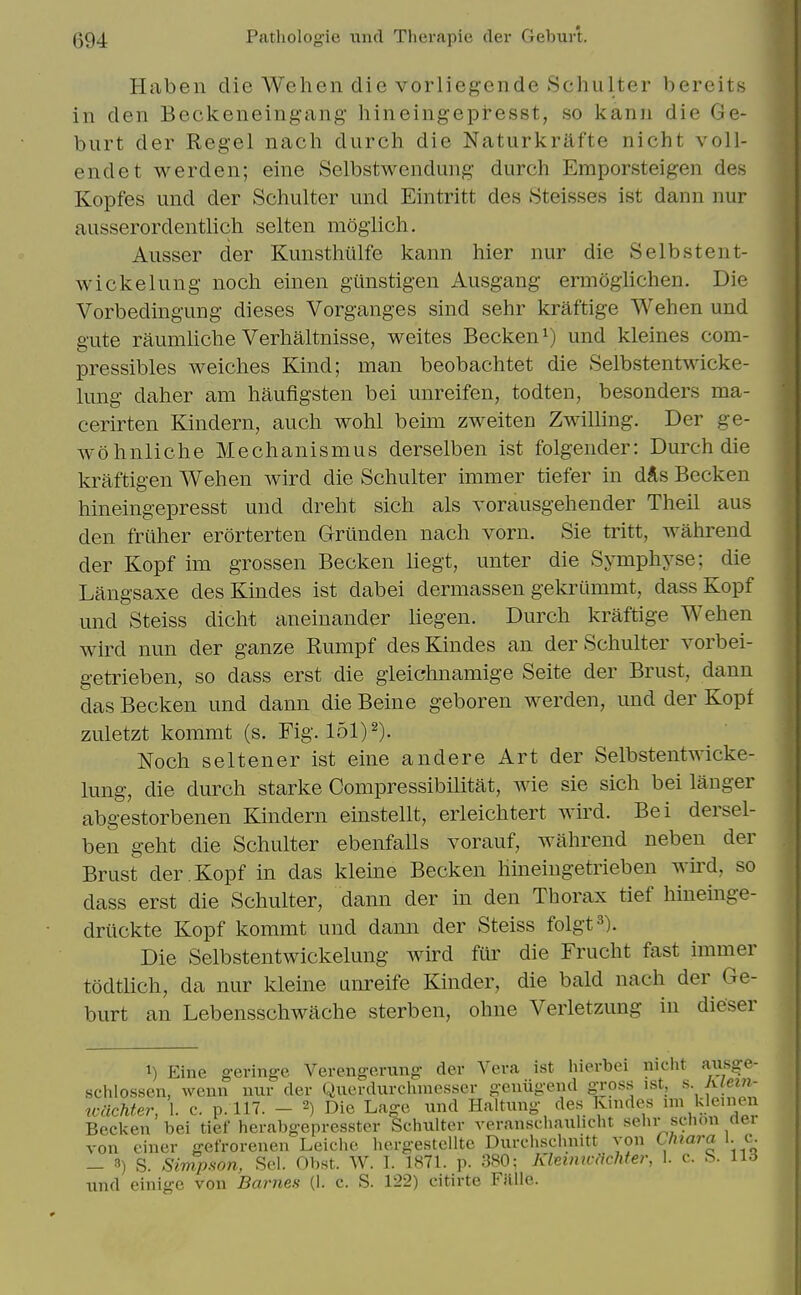 Haben die Wehen die vorliegende Schulter bereits in den Beckeneingang- hineingepresst, so kann die Ge- burt der Reg-el nach durch die Naturkrafte nicht voU- endet werden; eine Selbstwendung durch Emporsteigen des Ivopfes und der Schulter und Eintritt des Steisses ist dann nur ausserordentlich selten mogiich. Ausser der Kunsthiilfe kann hier nur die Selbstent- wi eke lung noch einen gunstigen Ausgang ermoglichen. Die Vorbedingung dieses Vorganges sind sehr kraftige Wehen und gute raumliche Verhaltnisse, weites Becken^) und kleines com- pressibles weiches Kind; man beobachtet die Selbstentwicke- lung daher am haufigsten bei unreifen, todten, besonders ma- cerirten Kindern, auch wohl beim zweiten Zwilling. Der ge- wohnliche Mechanismus derselben ist folgender: Durch die kraftigen Wehen wird die Schulter immer tiefer in d*s Becken hineingepresst und dreht sich als vorausgehender Theil aus den friiher erorterten Grtinden nach vorn. Sie tritt, wahrend der Kopf im grossen Becken liegt, unter die Symphyse; die Langsaxe desKindes ist dabei dermassen gekriimmt, dassKopf und Steiss dicht aneiuander liegen. Durch kraftige Wehen wird nun der ganze Rumpf des Kindes an der Schulter vorbei- getrieben, so dass erst die gieichnamige Seite der Brust, dann das Becken und dann die Beine geboren werden, und der Kopf zuletzt kommt (s. Fig. 151)2). Noch seltener ist eine andere Art der Selbstentwicke- lung, die durch starke Compressibilitat, wie sie sich bei langer abgestorbenen Kindern einstellt, erleichtert wird. Bei dersel- ben geht die Schulter ebenfalls vorauf, wahrend neben der Brust der . Kopf in das kleine Becken hineingetrieben wird, so dass erst die Schulter, dann der in den Thorax tief hineinge- driickte Kopf kommt und dann der Steiss folgt^). Die Selbstentwickelung wird fur die Frucht fast immer todtlich, da nur kleine unreife Kinder, die bald nach der Ge- burt an Lebensschwache sterben, ohne Verletzung in dieser 1) Eine geringe Verengerung der Vera ist hierbei niclit a^isge- schlossen, wenn nur der Querdurclunesser genugend g-ross ist, s Aiein- tvacMer, 1. c. p. 117. - 2) Die Lage und Haltung des Knides ^e'^ Becken bei tief herabgepresster Schulter veranschauhcht sehr schon dei von einer gefrorenen Leiche hergestcllte Durchschnitt yon Cfitara 1. c. — 3) S. Simpson, Sel. Obst. W. L 1871. p. 380; Klmnicachter, 1. c. S. U6 und einige von Barnes (1. c. S. 122) citirte FJille.