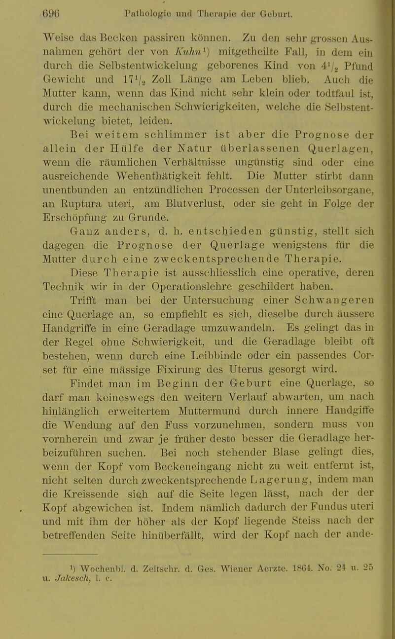 Weise das Becken passiren konncn. Zu den sehr grossen Aus- nahmeii gehort der von Kuhn^) mitgetheilte Fall, in deni eiu durch die Selbstentwickelung geborenes Kind von 4'/^ Pfuud Gewicht und 17 V2 Zoll Lilnge am Leben blieb, Auch die Mutter kann, wenn das Kind nicht sehr klein oder todtfaul ist, durch die mechanischen Schwierigkeiten, welche die Selbstent- wickelung bietet, leiden. Bei weitem schlimmer ist aber die Prognose der allein der Hillfe der Natur iiberlassenen Querlagen, wenn die raumlichen Verhaltnisse ungunstig sind oder eine ausreichende Wehenthatigkeit fehlt. Die Mutter stirbt danu unentbunden an entziindlichen Processen der Unterleibsorgane, an Ruptura uteri, am Blutverlust, oder sie geht in Folge der Erschopfung zu Grunde. Ganz anders, d. h. entschieden giinstig, stellt sicli dagegen die Prognose der Querlage wenigstens fiii' die Mutter durch eine zweckentsprechende Therapie. Diese Therapie ist ausschliesslich eine operative, deren Technik wir in der Operationslehre geschildert haben. Trilft man bei der Untersuchung einer Schwangeren eine Querlage an, so empfiehlt es sich, dieselbe durch aussere Handgriffe in eine Geradlage umzuwandeln. Es gehngt das in der Kegel ohne Schwierigkeit, und die Geradlage bleibt oft bestehen, wenn durch eine Leibbinde oder ein passendes Cor- set fur eine massige Fixirung des Uterus gesorgt wird. Findet man im Beg inn der Geburt erne Querlage, so darf man keineswegs den weitern Verlauf abwarten, um nach hinlanglich erweitertem Muttermund durch innere Handgiffe die Wendung auf den Fuss vorzunehmen, sondern muss von vornherein und zwar je fruher desto besser die Geradlage her- beizufuhren suchen. Bei noch stehender Blase gehngt dies, wenn der Kopf vom Beckeneingang nicht zu weit entfernt ist, nicht selten durch zweckentsprechende Lagerung, indem man die Kreissende sich auf die Seite legen lasst, nach der der Kopf abgewichen ist. Indem namlich dadurch der Fundus uteri und mit ihm der hoher als der Kopf liegende Steiss nach der betreffenden Seite hinuberftillt, Avird der Kopf nach der ande- 1) Wochenl)!. d. Zeitschr. d. Ges. Wiener Acrztc. 1864. No. 24 u. 25 u. JakeseJi, 1. c.