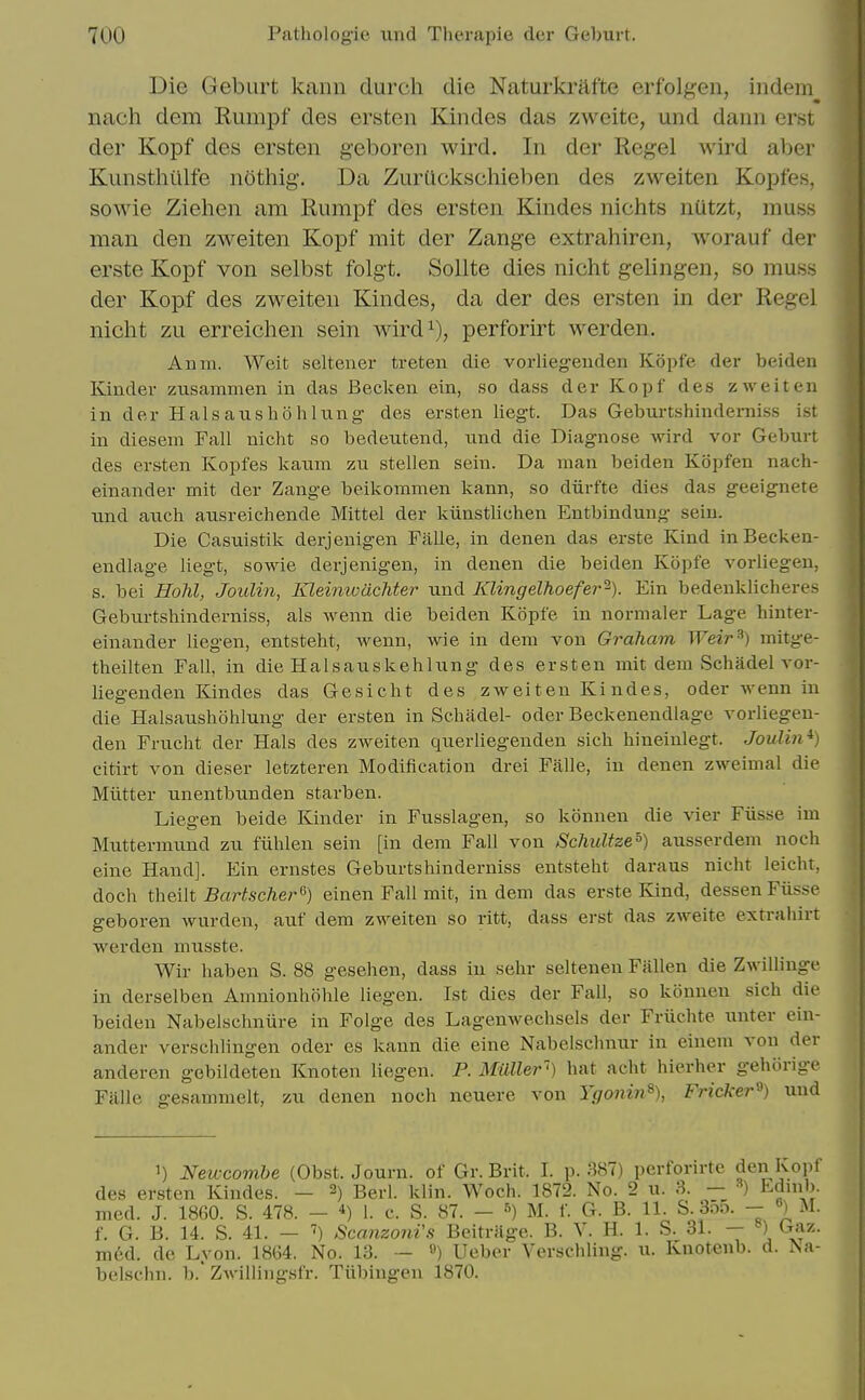 Die Geburt kann durch die Naturkrafte erfolgen, iiidem nach dem Rumpf des ersten Kindes das zweite, und dann erst der Kopf des ersten geboren wird. In der Kegel wird aber Kunsthiilfe nOthig. Da ZurQckscliieben des zweiten Kopfes, sowie Ziehen am Rumpf des ersten Kindes nichts nutzt, muss man den zweiten Kopf mit der Zange extrahiren, worauf der erste Kopf von selbst folgt. Sollte dies nicht gelingen, so muss der Kopf des zweiten Kindes, da der des ersten in der Regel niclit zu erreichen sein wird^), perforirt werden. Anm. Weit selteiier treten die vorlleg-euden Kopfe der beiden Kinder zusammen in das Becken ein, so dass der Kopf des zweiten in der Halsanshohlung' des ersten liegt. Das Geburtshinderniss ist in diesem Fall nicht so bedentend, und die Diagnose wird vor Geburt des ersten Kopfes kaum zu stellen sein. Da man beiden Kopfen nach- einander mit der Zange beikommen kann, so diirfte dies das geeignete xind aueh ausreichende Mittel der kiinstlichen Entbindung sein. Die Casuistik derjenigen Falle, in denen das erste Kind inBecken- endlage liegt, sowie derjenigen, in denen die beiden Kopfe vorliegen, s. bei Hohl, JouUn, KJeinivachter und Klingelhoefer^). Ein bedeuklicheres Geburtshinderniss, als wenn die beiden Kopfe in normaler Lage hinter- einander liegen, entsteht, wenn, wie in dem von Graham Weir^) mitge- theilten Fall, in die Halsauskehlung des ersten mit dem Schadel vor- liegenden Kindes das Gesicht des zweiten Kindes, oder wenn in die Halsanshohlung der ersten in Schadel- oder Beckenendlage vorliegeu- den Frucht der Hals des zweiten querliegenden sich hineinlegt. Joulin*) citirt von dieser letzteren Modification drei Falle, in denen zweimal die Mutter unentbunden starben. Liegen beide Kinder in Fusslagen, so konnen die vier Fiisse im Muttermund zu fiihlen sein [in dem Fall von Schultze=) ausserdem noch eine Hand]. Ein ernstes Geburtshinderniss entsteht daraus nicht leicht, dock theilt Bartscher'^) einen Fall mit, in dem das erste Kind, dessen Fiisse geboren wurden, auf dem zweiten so ritt, dass erst das zweite extraiiirt werden miisste. Wir haben S. 88 gesehen, dass in sehr seltenen Fallen die Zwillinge in derselben Amnionhohle liegen. Ist dies der Fall, so konnen sich die beiden Nabelschniire in Folge des Lagenwechsels der Friichte unter ein- ander verschlingen oder es kann die eine Nabelschnur in einem von der anderen gebildeten Knoten liegen. P. Milller) hat acht hierher gehorige Falle gesammelt, zu denen noch neuere von Ygoiiin% Fricker^) und 1) Newcomhe (Obst. Journ. of Gr. Brit. I. p. 387) perforirte den Kopf des ersten Kindes. - 2) Berl. klin. Woch. 1872. No. 2 u. 3. — Ednib. med. J. 1860. S. 478. - 1. c. S. 87. - ^) M. f. G. B. 11. S. 35o. - «) M. f. G. B. 14. S. 41. — Scanzoni's Beitriige. B. V. H. 1. S. 31. — ») Gaz. med. de Lyon. 1864. No. 13. — ^) Ueber Verschling. u. kuotenb. d. Na- belschn. b.* Zwillingsfr. Tiibingen 1870.