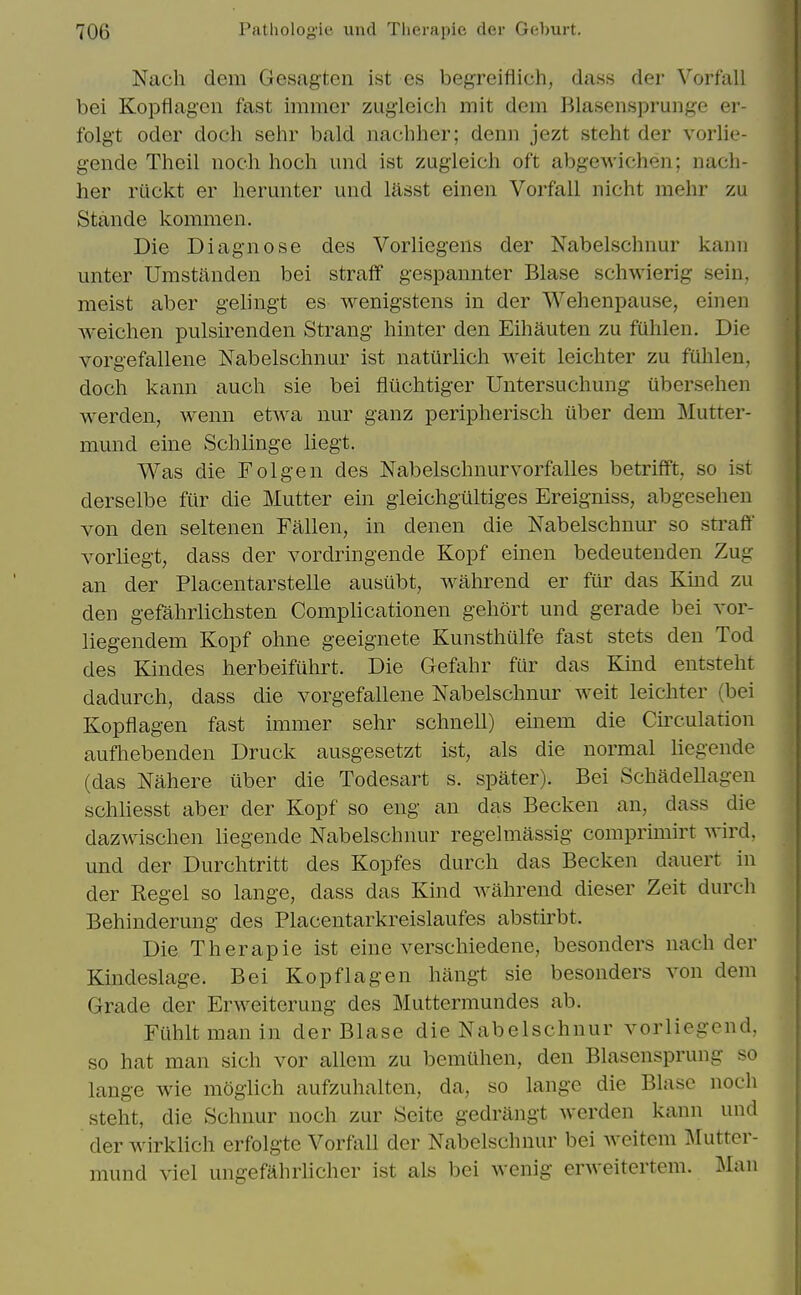 Nach dem Gesagten ist es beg-reiflich, dass der Vorfall bei Kopflagen fast immer zugleich mit dem Blasensprunge er- folgt Oder doch sehr bald nachher; denn jezt steht der vorlie- gende Theil noch hoch und ist zugleich oft abgewichen; nach- her riickt er herunter und liisst einen Vorfall nicht mehr zu Stande kommen. Die Diagnose des Vorliegens der Nabelschnur kanii unter Umstilnden bei straff gespannter Blase schwierig sein, meist aber gelingt es wenigstens in der Wehenpause, einen weichen pulsirenden Strang hinter den Eihauten zu fuhlen. Die vorgefallene Nabelschnur ist naturlich weit leichter zu fuhlen, doch kann auch sie bei fliichtiger Untersuchung iibersehen werden, wenn etwa nur ganz peripherisch uber dem Mutter- mund eine Schlinge liegt. Was die Folgen des Nabelschnurvorfalles betrifft, so ist derselbe fur die Mutter ein gieichgiiltiges Ereigniss, abgesehen von den seltenen Fallen, in denen die Nabelschnur so sti'aff vorliegt, dass der vordringende Kopf einen bedeutenden Zug an der Placentarstelle ausiibt, wahrend er fiir das Kmd zu den gefahrlichsten Complicationen gehort und gerade bei vor- liegendem Kopf ohne geeignete Kunsthulfe fast stets den Tod des Kindes herbeifuhrt. Die Gefahr fur das Kind entsteht dadurch, dass die vorgefallene Nabelschnur weit leichter (bei Kopflagen fast immer sehr schnell) emem die Cu'culation aufhebenden Druck ausgesetzt ist, als die normal liegende (das Nahere iiber die Todesart s. spater). Bei Schadellagen schliesst aber der Kopf so eng an das Becken an, dass die dazwischen liegende Nabelschnur regelmassig comprimirt vrird, und der Durchtritt des Kopfes durch das Becken dauert in der Kegel so lange, dass das Kind wahrend dieser Zeit durch Behinderung des Placentarkreislaufes abstirbt. Die Therapie ist eine verschiedene, besonders nach der Kindeslage. Bei Kopflagen hangt sie besonders von dem Grade der Erweiterung des Muttermundes ab. Ftihltmanin der Blase die Nabelschnur vorliegend, so hat man sich vor allcm zu bemilhen, den Blasensprung so lange wie moglich aufzuhalten, da, so lange die Blase noch steht, die Schnur noch zur Seite gedrangt werden kann und der wirklich erfolgte Vorfall der Nabelschnur bei Aveitem ^lutter- mund viel ungefahrlicher ist als bei wenig erweitertem. l\Ian