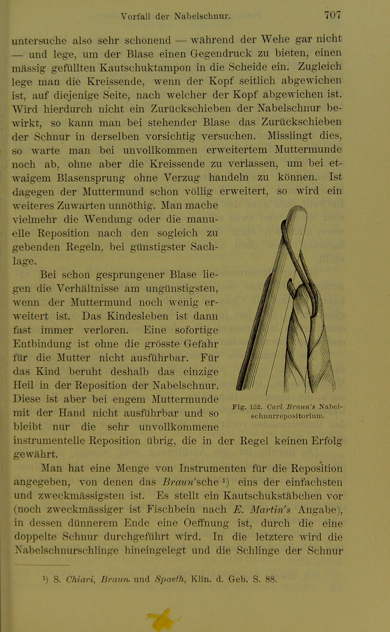 so wird ein untersiiche also sehr schonend — walirend der Wehe gar nicht — imd lege, urn der Blase einen Gegendruck zu bieten, einen mftssig gefiillten Kautscliuktampon in die Scheide ein. Zugieich lege man die Kreissende, wenn der Kopf seitlich abgewichen ist, auf diejenige Seite, nach welcher der Kopf abgewichen ist. Wird hierdurch nicht ein Zuruckschieben der Nabelschnur be- wirkt, so kann man bei stehender Blase das Zuruckschieben der Schnur in derselben vorsichtig versuchen. Misslingt dies, so warte man bei unvollkommen erweitertem Muttermunde noch ab, ohne aber .die Kreissende zu verlassen, um bei et- AYaigem Blasensprung ohne Verzug handeln zu konnen. Ist dagegen der Muttermund schon voUig erweitert, weiteres Zuwarten unnothig. Man mache viehnehr die Wendung oder die manu- elle Reposition nach den sogleich zu gebenden Regeln, bei giinstigster Sach- lage. Bei schon gesprungener Blase lie- gen die Verhaltnisse am ungiinstigsten, Avenn der Muttermund noch wenig er- weitert ist. Das Kindesleben ist dann fast immer verloren. Eine sofortige Entbindung ist ohne die grosste Gefahr filr die Mutter nicht ausftihrbar. Fiir das Kind beruht deshalb das einzige Heil in der Reposition der Nabelschnur. Diese ist aber bei engem Muttermunde mit der Hand nicht ausfuhrbar und so bleibt nur die sehr unvollkommene instrumentelle Reposition iibrig, die in der Regel keinen Erfolg gewahrt. Man hat eine Menge von Instrumenten fiir die Reposition angegeben, von denen das Bo'aun'sche ^) eins der einfachsten und zweckmassigsten ist. Es stellt ein Kautschukstabchen vor (noch zweckmassiger ist Fischbein nach E. Martin's Angabe), in dessen diinnerem Ende eine Oeffnung ist, durch die eine doppelte Schnur durchgefiihrt wird. In die letztere wird die Nabelschnurschhnge hineingelegt und die Schlinge der Schnur Fig. 152. Carl Braun's Nabel- schnurrepositorium. 1) S. Chiari, Braun. iind Spaeth, Klin. d. Geb. S. 88.