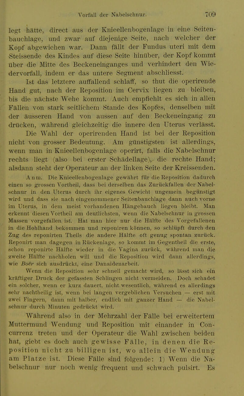 legt hatte, direct aus der Knieellenbog-eiilage in eine Seiten- bauchlage, und zwar auf diejenige Seite, nach welcher der Kopf abgewiclien war. Dann fallt der Fundus uteri mit dem Steissende des Kindes auf diese Seite hintiber, der Kopf kommt iiber die Mitte des Beckeneinganges und verhindert den Wie- dervorfall, indem er das untere Segment abschliesst. 1st das letztere auffallend schlaff, so thut die operirende Hand gut, nach der Reposition im Cervix liegen zu bleiben, bis die nachste Wehe kommt. Aucli empfiehlt es slch in alien Fallen von stark seitlichem Stande des Kopfes, denselben mit der ausseren Hand von aussen auf den Beckeneingang zu driicken, wahrend gleichzeitig die innere den Uterus verlasst. Die Wahl der operirenden Hand ist bei der Reposition nicht von grosser Bedeutung. Am gunstigsten ist allerdings, wenn man in Knieellenbogenlage operirt, falls die Nabelschnur rechts liegt (also bei erster Schadellage),- die rechte Hand; alsdann stelit der Operateur an der linken Seite der Kreissenden. Anm. Die Knieellenbogenlage gewahrt fiir die Reposition dadurch einen so grossen Vortheil, dass bei derselben das Zuriickfallen der Nabel- schniir in den Uterus durcli ihr eigenes Gewicht nngemein begiinstigt wird und dass sie nach eingenommener Seitenbauchlag'e dann auch vorne im Uterus, in dem meist vorhandenen Hangebauch liegen bleibt. Man erkennt diesen Vortheil am deutlichsten, wenn die Nabelschnur in grossen Massen vorgefallen ist. Hat man hier nur die Halfte des Yorgefallenen in die Hohlhaud bekommen und reponiren konnen, so schliipft durch den Zug des reponirten Theils die andere Halfte oft genug spontan zuriick. Reponirt man dageg'en in Riickenlage, so kommt im Gegentlieil die erste, schoii reponirte Halfte wieder in die Vagina zuriick, wahrend man die zweite Halfte nachholen will und die Reposition wird dann allerdings, wie Boer sich ausdriickt, eine Danaidenarbeit. Wenn die Reposition sehr schnell g'emacht wird, so Uisst sich ein kraftiger Druck der gefassten Schling'en nicht A-ermeiden. Doch schadet ein solcher, wenn er kurz dauert, nicht wesentlich, wahrend es allerdings sehr nachtheilig ist, wenn bei langen vergeblichen Versuchen — erst mit zwei Fingern, dann mit halber, endlich mit ganzer Hand — die Nabel- schnur durch Minuten gedriickt wird. Wahrend also in der Mehrzahl der Falle bei erweitertera Muttermund Wendung und Reposition mit einander in Con- currenz treten und der Operateur die Wahl zwischen beiden hat, giebt es doch auch gewisse Falle, in denen die Re- position nicht zu billigen ist, wo allein die Wendung am Platze ist. Diese Falle sind folgende: 1) Wenn die Na- belschnur nur noch wenig frequent und schwach pulsirt. Es