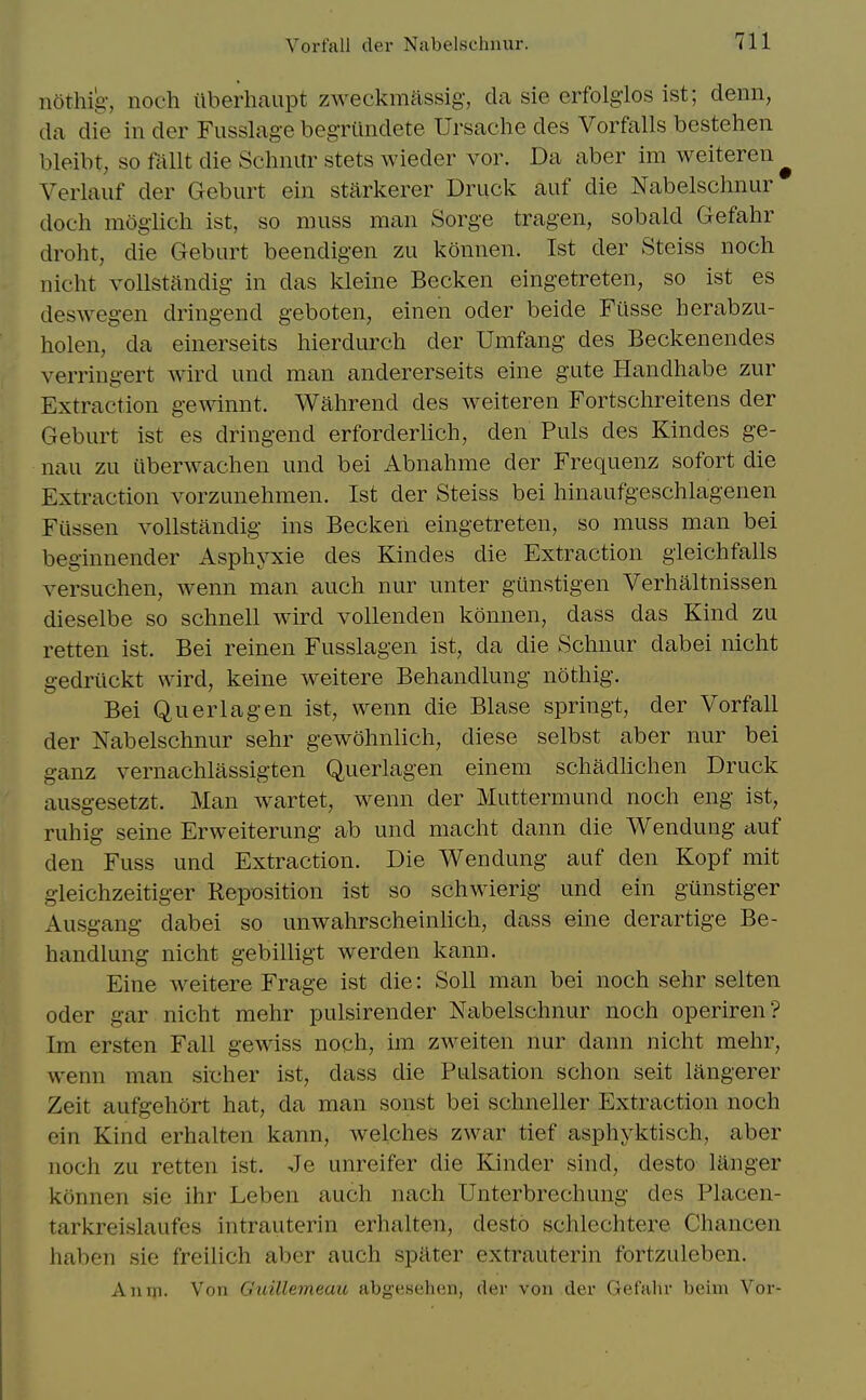 nothig-, noch iiberhaupt zweckmassig, da sie erfolgios ist; denn, da die in der Fusslag-e begriindete Ursache des Vorftills bestehen bleibt, so ftillt die Schnitr stets wieder vor. Da aber im weiteren ^ Verlauf der Geburt ein starkerer Druck auf die Nabelschnur doch mogiicli ist, so muss man Sorge tragen, sobald Gefahr droht, die Geburt beendigen zu konnen. Ist der Steiss noch nicht vollstandig in das kleine Becken eingetreten, so ist es deswegen dringend geboten, einen oder beide Fiisse herabzu- holen, da einerseits hierdurch der Umfang des Beckenendes verringert wird und man andererseits eine gute Handhabe zur Extraction gewinnt. Wahrend des weiteren Fortschreitens der Geburt ist es dringend erforderhch, den Puis des Kindes ge- nau zu uberwachen und bei Abnahme der Frequenz sofort die Extraction vorzunehmen. Ist der Steiss bei hinaufgeschlagenen Fiissen vollstandig ins Becken eingetreten, so muss man bei beginnender Asphyxie des Kindes die Extraction gieichfalls versuchen, wenn man auch nur unter gunstigen Verhaltnissen dieselbe so schnell wird vollenden konnen, dass das Kind zu retten ist. Bei reinen Fusslagen ist, da die Schuur dabei nicht gedriickt wird, keine weitere Behandlung nothig. Bei Querlagen ist, wenn die Blase springt, der Vorfall der Nabelschnur sehr gewohnlich, diese selbst aber nur bei ganz vernachlassigten Querlagen einem schadlichen Druck ausgesetzt. Man wartet, wenn der Muttermund noch eng ist, ruhig seine Erweiterung ab und macht dann die Wendung auf den Fuss und Extraction. Die Wendung auf den Kopf mit gleichzeitiger Reposition ist so schwierig und ein gunstiger Ausgang dabei so unwahrscheinhch, dass eine derartige Be- handlung niclit gebilligt werden kann. Eine weitere Frage ist die: Soli man bei noch sehr selten Oder gar nicht mehr pulsirender Nabelschnur noch operiren? Im ersten Fall gewiss noch, im zweiten nur dann nicht mehr, wenn man sicher ist, dass die Pulsation schon seit langerer Zeit aufgehort hat, da man sonst bei schneller Extraction noch ein Kind erhalten kann, welches zwar tief asphyktisch, aber noch zu retten ist. Je unreifer die Kinder sind, desto langer konnen sie ihr Leben auch nach Unterbrechung des Placen- tarkreislaufes intrauterin erhalten, desto schlechtere Chancen haben sie freilich aber auch spater extrauterin fortzuleben. Anm. Von Gtiillemeaic abgtisehen, der von der Gefahr beim Vor-