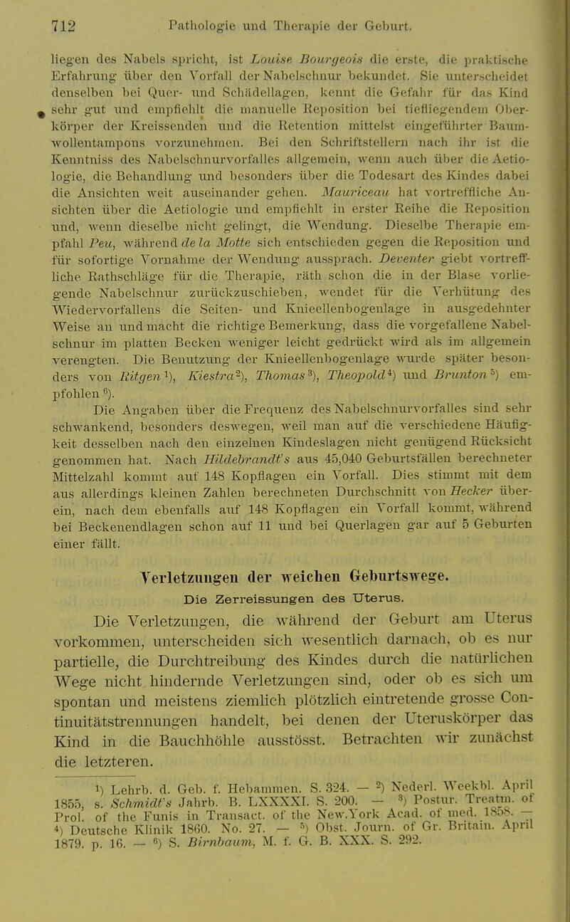 liegen des Nabels spricht, ist Louise Bourgeoia die erste, die pralctische Erfahrung- iiber don Vorfall der Nabelschnur bekundet. Sie untersclieidet denselben boi Quor- und Sch;idellag-cii, kennt die Gefalu- fiir das Kind sehr g'ut nnd ompfielilt die uiamiclle Reposition bei tiefliegendeni Ober- kovper der Kreissenden und die Retention mittelst eingefiibrter Baum- wollentampons vorzunehmen. Bei den Schriftstellern nach ihr ist die Kenntniss des Nabelschnurvorfalles allgeraein, Avenn auch iiber die Aetio- logie, die Bebandlung tind besonders iiber die Todesart des Kindes dabei die Ansichten weit aiiseinander geben. Mauriceau hat vortreffliche An- sichten iiber die Aetiologie nud empfiehlt in erster Reihe die Reposition und, wenn dieselbe nicht gelingt, die Wendung. Dieselbe Therapie em- pfahl Peu, wilhrend de la Motte sich entschicden gegen die Reposition und fiir sofortige Vornahme der Wendung aussprach. Deventer giebt vortreff- liche Rathschlag-e fiir die Therapie, riith schon die in der Blase vorlie- gende Nabelschnur zuriickzuschieben, wendet fiir die Yerhiitung des Wiedervorfallens die Seiten- und Knieellenbogeulage in ausgedehnter Weise an imd macht die richtige Bemerkung, dass die vorgefallene Nabel- schnur im platten Beckeu weniger leicht gedriickt wird als im allgemein verengten. Die Benutzung der Knieellenbogeulage wurde spater beson- ders von mtgen'^), Kiestra^-), Thomas^), Theopold^) und Brunton') em- pfohlen Die Angaben iiber dieFrequenz des Nabelschnurvorfalles sind sehr schwankend, besonders deswegen, weil man auf die verschiedene Haufig- keit desselben nach den einzelnen Kindeslagen nicht geniigend Riicksicht genommen hat. Nach Hildehrandf s aus 45,040 Geburtsfalleu berechneter Mittelzahl kommt auf 148 Kopflagen ein Vorfall. Dies stimmt mit dem aus allerdings kleinen Zahlen berechneten Durchschnitt xon Hecker iiber- ein, nach dem ebenfalls auf 148 Kopflagen ein Yorfall kommt, Avahrend bei Beckenendlagen schon auf 11 und bei Querlagen gar auf 5 Geburten einer fallt. Yerletzungen der weiclien Geburtswege. Die Zerreissungen des Uterus. Die Veiietzungen, die wahrend der Geburt am Uterus vorkommen, unterscheiden sich weseiitlich dariiach, ob es nur partielle, die Durchtreibuiig des Kindes durch die natiirlicheu Wege nicht hindernde Verletzungen sind, oder ob es sich urn spontan und meistens ziemhch plotzhch eintreteude grosse Con- tinuitatstrennungen handelt, bei denen der Uteruskorper das Kind in die Bauchhohle ausstosst. Betrachten wir zunachst die letzteren. 1) Lehrb. d. Geb. f. Hebammen. S. 324. - 2) Nederl. Weekbl. April 1855, s. Schmidt's Jahrb. B. LXXXXI. S. 200. - ») Postur. Treatin. of Prol of the Funis in Transact, of the New.York Acad, ot med. 18ob. -- 4) Deutsche Klinik 18G0. No. 27. - •'^) Obst. Journ. of Gr. Britam. April 1879 p 16. — «) S. Birnbaum, M. f. G. B. XXX. S. 292.