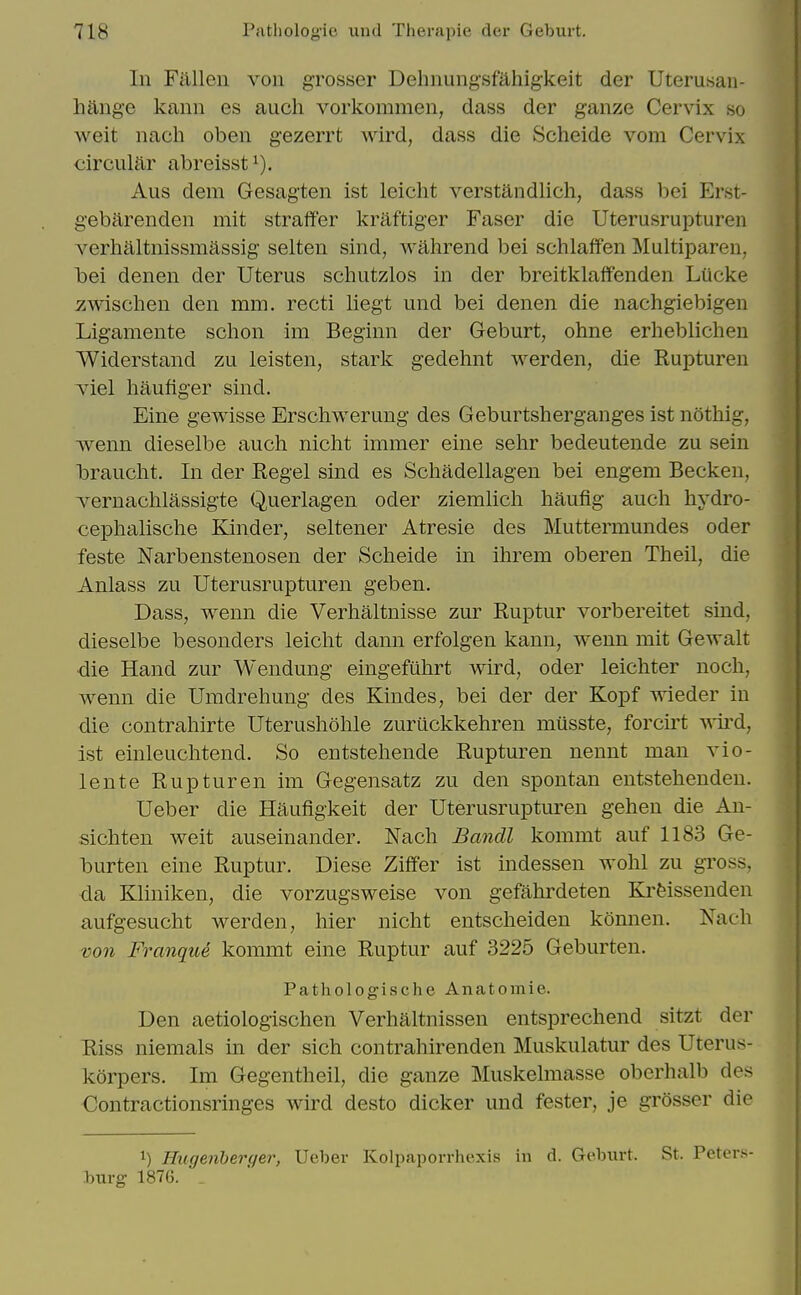 In Fallen von grosser Dehnung-sfahigkeit der Uterusan- hange kann es audi vorkommen, dass der ganze Cervix so weit nach oben gezerrt wird, dass die Scheide vom Cervix circular abreisst Aus dem Gesagten ist leicht verstandlich, dass bei Erst- gebarenden mit straff'er kraftiger Faser die Uterusrupturen verhaltnissmassig selten sind, wahrend bei schlaffen Multiparen, bei denen der Uterus schutzlos in der breitklaffenden Lucke zwischen den mm. recti liegt und bei denen die nachgiebigen Ligamente schon im Beginn der Geburt, ohne erheblicheu Widerstand zu leisten, stark gedehnt werden, die Rupturen Tiel haufiger sind. Eine gewisse Erschwerung des Geburtsherganges ist nothig, wenn dieselbe auch nicht immer eine sehr bedeutende zu sein brauclit. In der Kegel sind es Schadellagen bei engem Becken, vernachlassigte Querlagen oder ziemlich haufig audi liydro- cephalisclie Kinder, seltener Atresie des Muttermundes oder feste Narbenstenosen der Sdieide in ilirem oberen Theil, die Anlass zu Uterusrupturen geben. Dass, wenn die Verhaltnisse zur Ruptur vorbereitet sind, dieselbe besonders leicht dann erfolgen kann, wenn mit Gewalt ■die Hand zur Wendung eingefuhrt wird, oder leichter nocli, wenn die Unidreliung des Kindes, bei der der Kopf wieder in die contraliirte Uterusliohle zuriickkehren miisste, forcii^t ^sird, ist einleuchtend. So entsteliende Rupturen nennt man vio- lente Rupturen im Gegensatz zu den spontan entstehenden. Ueber die Haufigkeit der Uterusrupturen gehen die Aii- siditen weit auseinander. Nacli Bmidl kommt auf 1183 Ge- burten eine Ruptur. Diese Ziffer ist indessen wolil zu gross, da Kliniken, die vorzugsweise von gefahrdeten Ki'feissenden aufgesudit werden, liier nicht entscheiden komien. Nach voii Franque kommt eine Ruptur auf 3225 Geburten. Pathologische Anatomie. Den aetiolog-ischen Verhaltnissen entsprechend sitzt der Riss niemals m der sich contrahirenden Muskulatur des Uterus- korpers. Im Gegentheil, die ganze Muskelmasse oberhalb des Contractionsringes wird desto dicker und fester, je grosser die 1) Hugenherger, Ueber Kolpaporrhexis in d. Geburt. St. Peters burg 1876. _