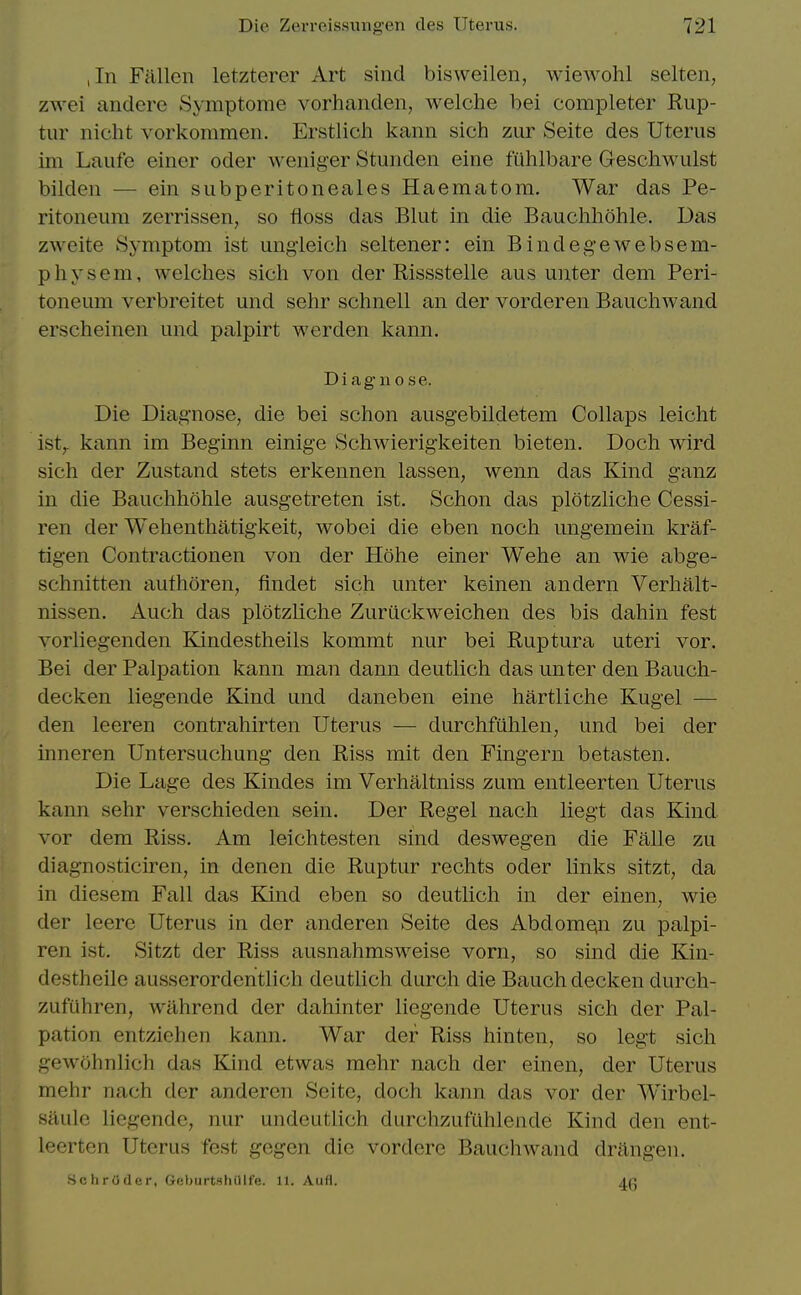 ,In Fallen letzterer Art sind bisweilen, wiewohl selten, zwei andere Symptome vorhanden, welche bei completer Rup- tur nicht vorkommen. Erstlich kann sich zur Seite des Uterus im Laufe einer oder weiiiger Stuiiden eine fuhlbare Geschwulst bilden — ein subperitoneales Haematom. War das Pe- ritoneum zerrissen, so floss das Blut in die Bauchhohle. Das zweite Symptom ist ungieich seltener: ein Bindegewebsem- physem, welches sich von der Rissstelle aus unter dem Peri- toneum verbreitet und sehr schnell an der vorderen Bauchwand erscheinen und palpirt werden kann. Diagnose. Die Diagnose, die bei schon ausgebildetem Collaps leicht ist,. kann im Beginn einige Schwierigkeiten bieten. Doch wird sich der Zustand stets erkennen lassen, wenn das Kind ganz in die Bauchhohle ausgetreten ist. Schon das plotzliche Cessi- ren der Wehenthatigkeit, wobei die eben noch ungemein kraf- tigen Contractionen von der Hohe einer Wehe an wie abge- schnitten authoren, findet sich unter keinen andern Verhalt- nissen. Auch das plotzliche Zuriickweichen des bis dahin fest vorliegenden Kindestheils kommt nur bei Ruptura uteri vor. Bei der Palpation kann man dann deutlich das unter den Bauch- decken liegende Kind und daneben eine hartliche Kugel — den leeren contrahirten Uterus — durchfiihlen, und bei der inneren Untersuchung den Riss mit den Fingern betasten. Die Lage des Kindes im Verhaltniss zum entleerten Uterus kann sehr verschieden sein. Der Regel nach liegt das Kind vor dem Riss. Am leichtesten sind deswegen die Falle zu diagnosticiren, in denen die Ruptur rechts oder links sitzt, da in diesem Fall das Kind eben so deutlich in der einen, wie der leere Uterus in der anderen Seite des Abdomen zu palpi- ren ist. Sitzt der Riss ausnahmsweise vorn, so sind die Kin- destheile ausserordentlich deutlich durch die Bauch decken durch- zufiihren, wahrend der dahinter liegende Uterus sich der Pal- pation entziehen kann. War der Riss hinten, so legt sich gewohnlich das Kind etwas mehr nach der einen, der Uterus mehr nach der anderen Seite, doch kann das vor der Wirbel- saule liegende, nur undeutlich durchzufuhleiide Kind den ent- leerten Uterus fest gegen die vordere Bauchwand drangen. Schroder, GeburtshOlfe. 11. Aufl. 4g