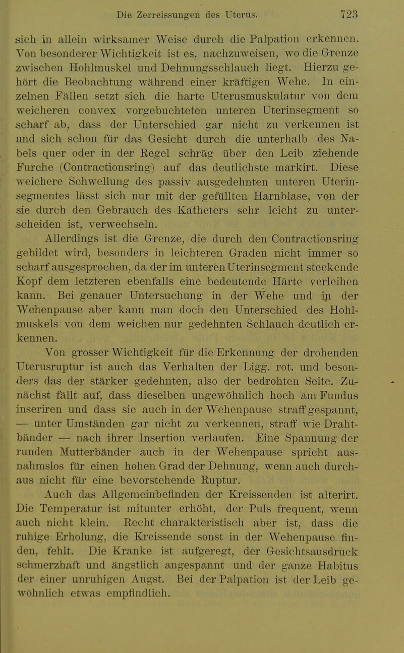 sicli ill alleiii wirksamer Weise durch die Palpation erkennen. Von besonderer Wichtigkeit ist es, nachzuweisen, wo die Grenze zAvischen Hohlmuskel und Delmungssclilauch liegt. Hierzu ge- liort die Beobaclitung wahrend einer kraftigen Welie. In ein- zelnen Fallen setzt sich die harte Uterusmuskulatur von dem weicheren convex vorgebuchteten unteren Uterinsegment so scharf ab, dass der Unterschied gar nicht zu verkennen ist und sich schon fiir das Gesicht durch die unterhalb des Na- bels quer oder in der Regel schrag iiber den Leib ziehende Furche (Contractionsring) auf das deutlichste markirt. Diese weichere SchAvellung des passiv ausgedehnten unteren Uterin- segmentes lasst sich nur mit der gefiillten Harnblase, von der sie durch den Gebrauch des Katheters sehr leicht zu unter- scheiden ist, verwechseln. Allerdings ist die Grenze, die durch den Contractionsring gebildet wird, besonders in leichteren Graden nicht immer so scharf ausgesprochen, da derim unteren Uterinsegment steckende Kopf dem letzteren ebenfalls eine bedeutende Harte verleihen kann. Bei genauer Untersuchung in der Wehe und iji der Wehenpause aber kann man doch den Unterschied des Hohl- muskels von dem weichen nur gedehnten Schlauch deutlich er- kennen. Von grosser Wichtigkeit fur die Erkennung der drohenden Uterusruptur ist auch das Verhalten der Ligg. rot. und beson- ders das der starker gedehnten, also der bedrohten Seite. Zu- nachst fallt auf, dass dieselben ungewohnlich hoch am Fundus inseriren und dass sie auch in der Wehenpause straff gespannt, — unter Umstanden gar nicht zu verkennen, straff wie Draht- bilnder — nach ihrer Insertion verlaufen. Eine Spannung der runden Mutterbander auch in der Wehenpause spricht aus- nahmslos fiir einen hohen Grad der Dehnung, wenn auch durch- aus nicht fiir eine bevorstehende Ruptur. Auch das Allgemeinbefinden der Kreissenden ist alterirt. Die Temperatur ist mitunter erhoht, der Puis frequent, wenn auch nicht klein. Recht charakteristisch aber ist, dass die ruhige Erholung, die Kreissende sonst in der Wehenpause fin- den, fehlt. Die Kranke ist aufgeregt, der Gesichtsausdruck schmerzhaft und angstlich angespannt und der ganze Habitus der einer unruhigen Angst. Bei der Palpation ist der Leib ge- wohnlich etwas empfindlich.