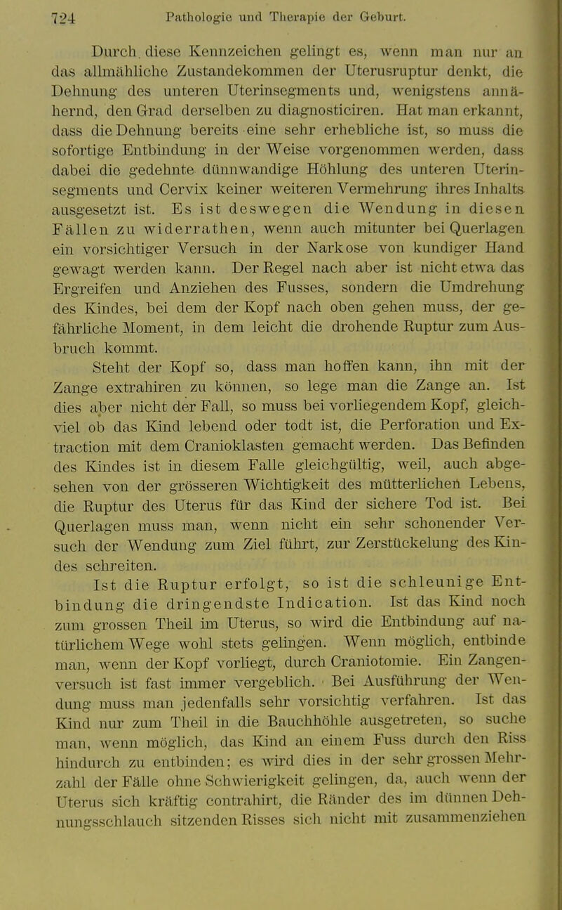 Durch. diese Kennzeichen gelingt es, wenn man nur an das allmiihliche Ziistaiidekommen der Uterusruptur denkt, die Dehnuiig' des unteren Uterinseg'raents und, wenigstens anna- hernd, den Grad derselben zu diagnosticiren. Hat man erkannt, dass dieDehnung bereits eine sehr erhebliche ist, so muss die sofortige Entbindung- in der Weise vorgenommen werden, dass dabei die gedehnte diinnwandige Hohlung des unteren Uterin- seg'raents und Cervix keiner weiteren Vermehrung ihres Inhalts ausg-esetzt ist. Es ist deswegen die Wendung in diesen Fallen zu widerrathen, wenn auch mitunter bei Querlagen ein vorsichtiger Versucli in der Narkose von kundiger Hand gewagt werden kann. Der Regel nach aber ist nicht etwa das Ergreifen und Anziehen des Fusses, sondern die Umdrehung des Kindes, bei dem der Kopf nach oben gehen muss, der ge- fahrliche Moment, in dem leicht die drohende Ruptur zum Aus- brucli kommt. Steht der Kopf so, dass man hoffen kann, ihn mit der Zange extraliiren zu konnen, so lege man die Zange an. Ist dies aber nicht der Fall, so muss bei vorhegendem Kopf, gleich- viel ob das Band lebend oder todt ist, die Perforation und Ex- traction mit dem Cranioklasten gemacht werden. Das Befinden des Kindes ist in diesem Falle gleichgiiltig, well, auch abge- sehen von der grosseren Wichtigkeit des mutterlicheh Lebens, die Ruptur des Uterus fur das Kind der sichere Tod ist. Bei Querlagen muss man, wenn nicht ein sehr schonender Ver- such der Wendung zum Ziel fuhrt, zur Zerstuckelung des Kin- des schreiten. Ist die Ruptur erfolgt, so ist die schleunige Ent- bindung die dringendste Indication. Ist das Kind noch zum grossen Theil im Uterus, so wird die Entbindung auf na- tiirlichem Wege wohl stets gelingen. Wenn moglich, entbinde man, wenn der Kopf vorliegt, durch Craniotomie. Ein Zangen- versuch ist fast immer vergeblich. ■ Bei Ausfuhrung der Wen- dung muss man jedenfalls sehr vorsichtig verfahren. Ist das Kind nur zum Theil in die Bauchhohle ausgetreten, so suche man, wenn moglich, das Kind an einem Fuss durch den Riss hindurch zu entbinden; es wird dies in der sehr grossen Mehr- zahl der Falle ohne Schwierigkeit gelingen, da, auch wenn der Uterus sich kraftig contrahirt, die Render des im diinnen Deh- nungsschlauch sitzenden Risses sich nicht mit zusammenziehen