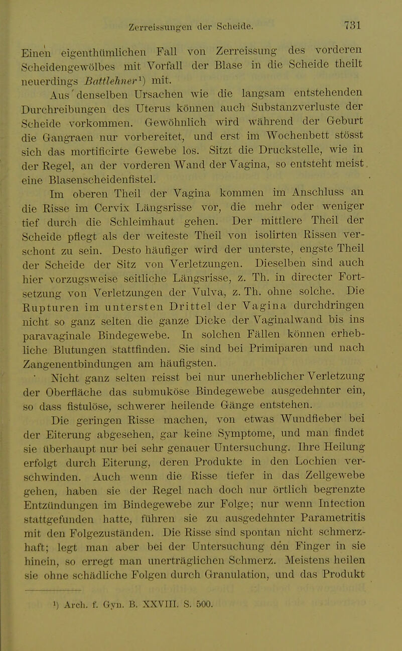 Zerreissiiiigen clev Scheide. Eine'n eig-enthiimlichen Fall von Zerreissung des vorcleren Scheideng-ewolbes mit Vorfall der Blase in die Scheide theilt neuerding's Battlehner^) mit. Alls' denselben Ursachen wie die langsam entstehenden Durchreibungen des Uterus konnen auch Substanzverluste der Scheide vorkommen. GewohnUch wird wahrend der Geburt die Gangraen nur vorbereitet, und erst im Wochenbett stosst sich das mortificirte Gewebe los. Sitzt die Druckstelle, wie in der Regel, an der vorderen Wand der Vagina, so entsteht meist eine Blasenscheidenfistel. Im oberen Theil der Vagina kommen im Anschluss an die Risse im Cervix Langsrisse vor, die mehr oder weniger tief durch die Schleimhaut gehen. Der mittlere Theil der Scheide pflegt als der weiteste Theil von isolirten Rissen ver- schont zu sein. Desto haufiger wird der unterste, engste Theil der Scheide der Sitz von Verletzungen. Dieselben sind auch hier vorzugsweise seitliche Langsrisse, z. Th. in directer Fort- setzung von Verletzungen der Vulva, z. Th. ohne solche. Die Rupturen im untersten Drittel der Vagina durchdringen nicht so ganz selten die ganze Dicke der Vaginalwand bis ins paravaginale Bindegewebe. In solchen Fallen konnen erheb- Kche Blutungen stattfinden. Sie sind bei Primiparen und nach Zangenentbindungen am haufigsten. • Nicht ganz selten reisst bei nur unerheblicher Verletzung der Oberflache das submukose Bindegewebe ausgedehnter ein, so dass fistulose, schwerer heilende Gauge entstehen. Die geringen Risse machen, von etwas Wundfleber bei der Eiterung abgesehen, gar keine Symptome, und man findet sie iiberhaupt nur bei sehr genauer Untersuchung. Ihre Heilung erfolgt durch Eiterung, deren Produkte in den Lochien ver- schwmden. Auch wenn die Risse tiefer in das Zellgewebe gehen, haben sie der Regel nach doch nur ortlich begrenzte Entziindungen im Bindegewebe zur Folge; nur wenn In lection stattgefunden hatte, filhren sie zu ausgedehnter Parametritis mit den Folgezustanden. Die Risse sind spontan nicht schmerz- haft; legt man aber bei der Untersuchung den Finger in sie hinein, so erregt man unertraglichen Schmerz. Meistens heilen sie ohne schadliche Folgen durch Granulation, und das Produkt 1) Arch. f. Gyn. B. XXVIII. S. 500.