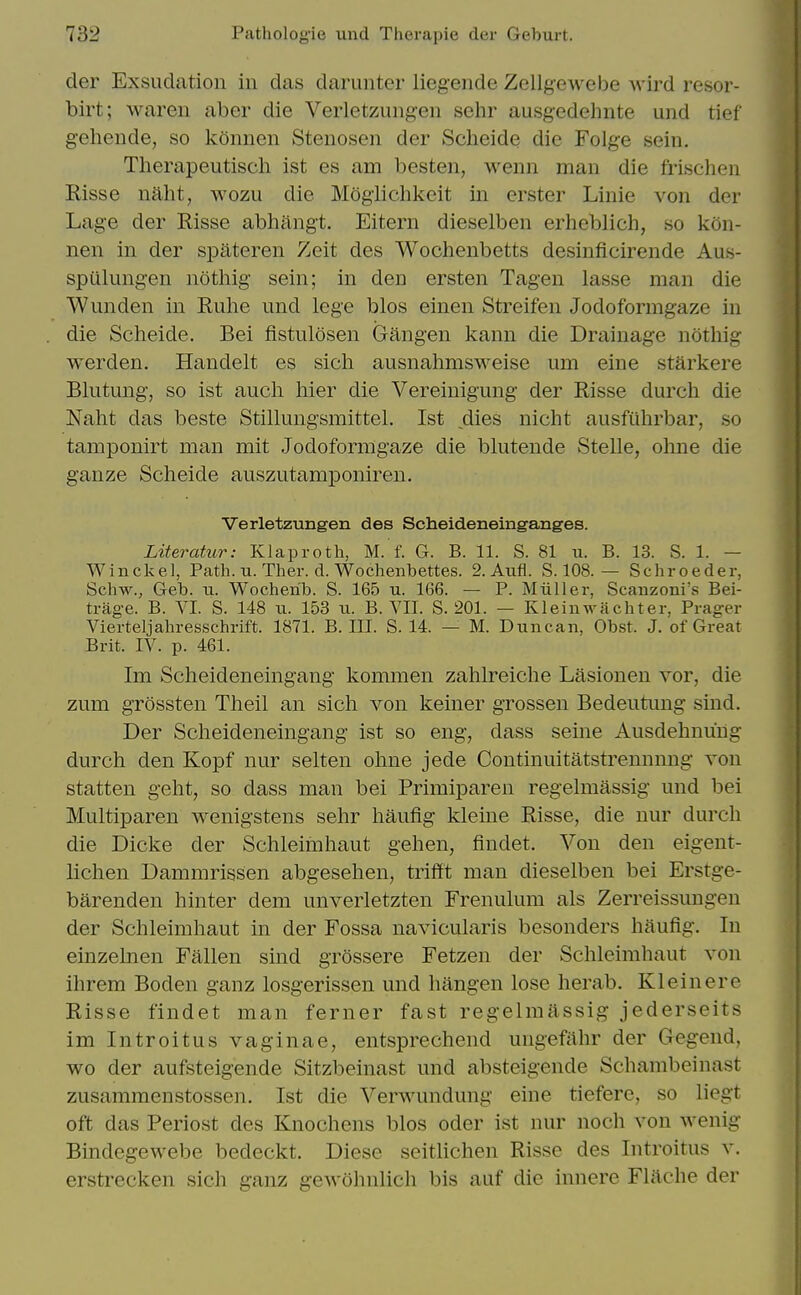 der Exsuclation in das darunter liegende Zellgewebe wird resor- birt; wareu aber die Verletzungen sehr ausgedehnte und tief geliende, so konnen Stenosen der Scheide die Folge seiu. Therapeutisch ist es am besten, wenn man die frischen Risse nalit, wozu die Moglichkeit in erster Linie von der Lage der Risse abhilngt. Eitern dieselben erheblich, so kon- nen in der spateren Zeit des Wochenbetts desinficirende Aus- spiilungen nothig sein; in den ersten Tagen lasse man die Wunden in Ruhe und lege bios einen Streifen Jodoformgaze in die Scheide. Bei fistulosen Gangen kann die Drainage noting werden. Handelt es sich ausnahmsweise um eine starkere Blutung, so ist audi liier die Vereinigung der Risse durch die Naht das beste Stillungsmittel. Ist dies nicht ausfuhrbar, so tamponirt man mit Jodoformgaze die blutende Stelle, ohne die ganze Scheide auszutamponiren. Verletzungen des Scheideneinganges. Literatur: Klaproth, M. f. G. B. 11. S. 81 u. B. 13. S. 1. — W i n ck e 1, Path. u. Ther. d. Wochenbettes. 2. Aufl. S. 108. — S c li r o e d e r, Schw., Geb. ti. Wocherib. S. 165 u. 166. — P. Miiller, Scanzoni's Bei- trage. B. VI. S. 148 ii. 153 u. B. VII. S. 201. — Kleinwachter, Prag-er Vierteljahresschrift. 1871. B. III. S. 14. — M. Duncan, Obst. J. of Great Brit. IV. p. 461. Im Scheideneingang kommen zahlreiche Lasionen vor, die zum grossten Theil an sich von keiner grossen Bedeutung sind. Der Scheideneingang ist so eng, dass seine Ausdehnuug durch den Kopf nur selten ohne jede Continuitatstrennnng von statten geht, so dass man bei Primiparen regelmassig und bei Multiparen wenigstens sehr haufig kleine Risse, die nur durch die Dicke der Schleimhaut gehen, findet. Von den eigent- lichen Dammrissen abgesehen, trifft man dieselben bei Erstge- barenden hinter dem unverletzten Frenulum als Zerreissungen der Schleimhaut in der Fossa navicularis besonders haufig. In einzelnen Fallen sind grossere Fetzen der Schleimhaut von ihrem Boden ganz losgerissen und hangen lose herab. Klein ere Risse findet man ferner fast regelmassig jederseits im Introitus vaginae, entsprechend ungefahr der Gegend, wo der aufsteigende Sitzbeinast und absteigende Schambeinast zusammenstossen. Ist die Verwundung eine tieferc, so liegt oft das Periost des Knochens bios oder ist nur noch von wenig Bindegewebe bedeckt. Diese seitlichen Risse des Introitus v. erstrecken sich ganz gewohnlich bis auf die innere Flache der