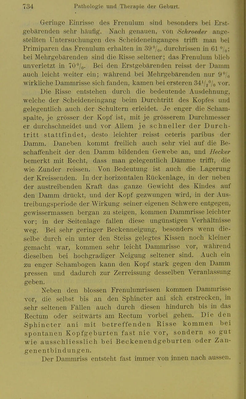 Gering'e Einrisso des Frenulum sind besonders bei Erst- gebarcnden sehr haufig. Nach genauen, von Schroeder ange- stellten Untersuchungen des Scheideiieinganges trifft man bei Primiparen das Frenulum erhalten in S9^lo, durchrissen in 61 ''/Vj: bei Mehrgebarenden sind die Risse seltener; das Frenulum blieb unverletzt in 70*^/o. Bei den Erstgebarenden reisst der Damra auch leicht weiter ein; wahrend bei Mehrgebarenden nur 9**/o wirkliche Dammrisse sich fanden, kamen bei ersteren 3472''/o ^or. Die Risse entstehen durch die bedeutende Ausdehnung, welclie der Scheideneingang beim Durchtritt des Kopfes und gelegentlich auch der Schultern erleidet. Je enger die Scham- spalte, je grosser der Kopf ist, mit je grosserem Durchmesser er durclischneidet und vor Allem je schneller der Durch- tritt stattfindet, desto leichter reisst ceteris paribus der Damm. Daneben kommt freilich auch sehr viel auf die Be- schaffenheit der den Damm bildenden Gewebe an, und Hecker bemerkt mit Recht, dass man gelegentlich Damme trifft, die ■wie Zunder reissen. Von Bedeutung ist auch die Lagerung der Kreissenden. In der horizontalen Riickenlage, in der neben der austreibenden Kraft das ganze Gewicht des Kin des auf ■den Damm druckt, und der Kopf gezwungen wird, in der Aus- treibungsperiode der Wirkung seiner eigenen Schwere entgegen, gewissermassen bergan zu steigen, kommen Dammrisse leichter vor; in der Seitenlage fallen diese ungtinstigen Verhaltnisse weg. Bei sehr geringer Beckenneigung, besonders wenn die- selbe durch ein unter den Steiss gelegtes Kissen noch kleiner gemacht war, kommen sehr leicht Dammiisse vor, wahrend dieselben bei hochgradiger Neigung seltener sind. Auch ein zu enger Schambogen kann den Kopf stark gegen den Damm pressen und dadurch zur Zerreissung desselben Veranlassung geben. Neben den blossen Frenulumrissen kommen Dammrisse vor, die selbst bis an den Sphincter ani sich erstrecken, in sehr seltenen Fallen auch durch diesen hindurch bis in das Rectum oder seitwarts am Rectum vorbei gehen. Die den Sphincter ani mit betreffenden Risse kommen bei spontanen Kopfgeburten fast nie vor, sondern so gut wie ausschliesslich bei Beckenendgeburten oder Zan- genentbindungen. Der Dammriss entsteht fast immer von inuen nach aussen.