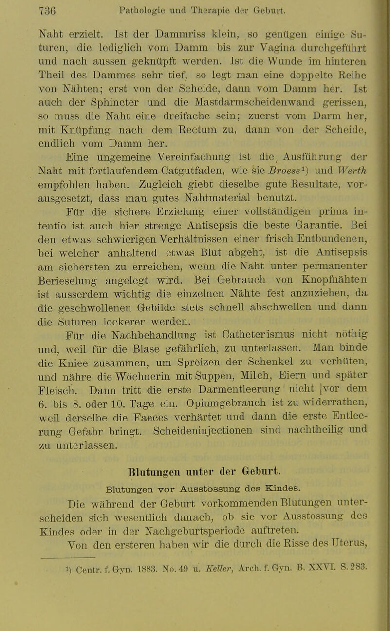 Naht erzielt. 1st der Dammriss klein, so geniig-en eiiiige Su- turen, die lediglich vom Damm bis zur Vagina durcligefuhrt und nach aussen geknilpft werden. 1st die Wunde im hinteren Tlieil des Damnies sehr tief, so legt man eine doppelte Reihe von Nilhten; erst von der Scheide, dann vom Damm her. 1st auch der Sphincter und die Mastdarmscheidenwand gerissen, so muss die Naht eine dreifache sein; zuerst vom Darm her, mit Kniipfung nach dem Rectum zu, dann von der Scheide, endlich vom Damm her. Eine ungemeine Veremfachung ist die^ Ausfuhrung der Naht mit fortlaufendem Catgutfaden, wie sie Broese^) und-Werth empfohlen haben. Zugleich giebt dieselbe gute Resultate, vor- ausgesetzt, dass man gutes Nahtmaterial benutzt. Fiir die sichere Erzielung einer vollstandigen prima in- tentio ist auch hier strenge Antisepsis die beste Garantie. Bei den etwas schwierigen Verhaltnissen einer frisch Entbundenen, bei welcher anhaltend etwas Blut abgeht, ist die Antisepsis am sichersten zu erreichen, wenn die Naht unter permanenter Berieselung angelegt wird. Bei Gebrauch von Knopfnahten ist ausserdem wichtig die einzelnen Nahte fest anzuziehen, da die geschwollenen Gebilde stets schnell abscliwellen und dann die Suturen lockerer werden. Fiir die Nachbehandlung ist Catheterismus nicht nothig und, weil fur die Blase gefahrlich, zu unterlassen. Man binde die Kniee zusammen, um Spreizen der Schenkel zu verhuteu, und nahre dieWoclmerin mit Suppen, Milch, Eiern und spater Fleiscli. Dann tritt die erste Darmentleerung niclit {vor dem 6. bis 8. Oder 10. Tage ein. Opiumgebrauch ist zu widerrathen, weil derselbe die Faeces verhartet und dann die erste Entlee- rung Gefahr bringt. Scheideninjectionen sind nachtheilig und zu unterlassen. Blutuiigeii unter der Geburt. Blutungen vor Ausstbssung des Kindes. Die wahrend der Geburt vorkommenden Blutungen unter- scheiden sich wesentUch danach, ob sie vor Ausstossung des Kindes oder in der Nachgeburtsperiode auftreten. Von den ersteren haben wir die durch die Risse des Uterus, 1) Centr. f. Gyn. 1883. No. 49 u. Keller, Arch. f. Gyn. B. XXVI. S. 283.