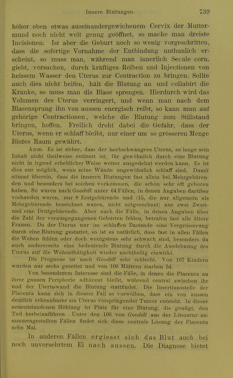 hoher obeii etwas auseinaiidergewicheiiem Cervix der Mutter- muiid iioch nicht weit genug geoffnet, so mache man dreiste Incisionen. 1st aber die Gebiirt noch so wenig vorgeschritten, dass die sofortige Vornahme der Entbindung unthunlicli er- sclieint, so muss man, wahrend man innerlich Secale corn, giebt, versuclien, durch kraftiges Reiben mid Injectionen von heissem Wasser den Uterus zur Contraction zu bringen. SoUte audi dies nicht helfen, halt die Blutung an und collabirt die Kranke, so muss man die Blase sprengen. Hierdurch wird das Volumen des Uterus verringert, und wenn man nacli dem Blasensprung ihn von aussen energisch reibt, so kann man auf gehorige Contractionen, welche die Blutung zum Stillstand bringen, hoffen. Freilich droht dabei die Grefahr, dass der Uterus, wenn er schlaff bleibt, nur einer um so grosseren Menge Blates Raum gewahrt. Anm. Es ist sichev, dass der liochschwangere Uterus, so lange sein Inhalt nicht theilweise entleert ist, fiir geAvohnlich durch eine Blutung nicht in irgend erheblicher Weise weiter ausgedehnt werden kann. Es ist dies nur moglich, wenn seine Wande ungewohnlich schlaif sind. Damit stimmt iiberein, dass die inneren Blutungen fast allein beLMehrgebaren- <len und besonders bei solchen vorkommen, die schon sehr oft g'eboren haben. So waren nach Gooclell unter 64 Fallen, in denen Angaben dariiber vorhanden waren, nur 8 Erstgebarende und (15, die nur allgemein als Mehrgebarende bezeichnet waren, nicht mitgerechnet) nur zwei Zweit- xmd eine Drittgebarende. Aber auch die Ffille, in denen Angaben iiber die Zahl der vorausgegangenen Geburten fehlen, betrafen fast alle altere Frauen. Da der Uterus nur im schlatfen Zustande eine Verg-rosseruna durch eine Blutting gestattet, so ist es natiirlich, dass fast in alien Fallen die Wehen fehlen oder doch wenigstens sehr schwach sind, besonders da axich andererseits eine bedeutende Blutung durch die Ausdehnung des Uterus auf die Wehenthatigkeit wieder nachtheilig einwirkt. Die Prognose ist nach Gooclell sehr schlecht. Von 107 Kindern wurden nur sechs gerettet und von 106 Miittern starben 54. Yon besonderem Interesse sind die Falle, in denen die Placenta an ihrer ganzen Peripherie adharent bleibt, wahrend central zwischen ihr Tind der Uteruswand die Blutung stattfindet. Die Insertionsstelle der Placenta kann sich in dieseni Fall so vorwolben, dass ein von aussen deutlich erkennbarer am Uterus vorspringender Tumor entsteht. In dieser neuentstandenen Hohlung ist Platz fiir eine Blutung, die geniigt, den Tod herbeizufiihren. Unter den 106 von Goodell aus der Literatur zu- sammengestellten Fallen findet sich diese centrale Losixng der Placenta zehn Mai. In anderen Fallen ergiesst sich dasBlut auch bei noch unversehrtem Ei nach aussen. Die Diagnose bietet