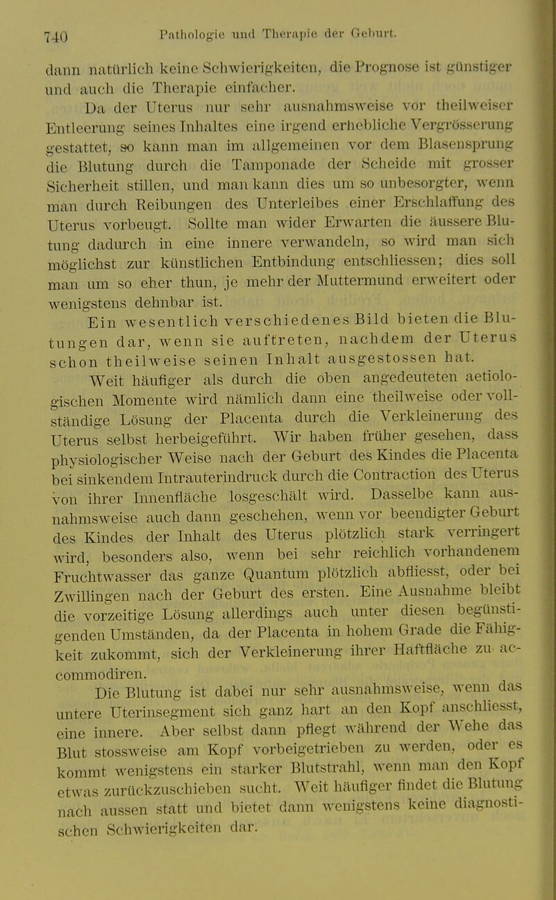 dann natiirlich keinc Schwierigkeiten, die Prognose ist ^,41nstiger iind audi die Therapie einfacher. Da der Uterus nur sehr ausnahmsweise vor theilweiscr Entleerung- seines Inhaltes eine irgend erhebliche Vergrosserung- gestattet, so kann man im allgemeinen vor dem Blasensprung die Blutung durch die Tamponade der .Scheide mit grosser Sicherheit stillen, und man kann dies urn so unbesorgter, Avenn man durch Reibungen des Unterleibes einer Erschlaifung des Uterus vorbeugt. Sollte man wider Erwarten die ilussere Blu- tung dadurch in eine innere verwandehi, so wird man sich mogiichst zur kiinstlichen Entbindung entschliessen; dies soli man urn so eher thun, je mehr der Muttermund erweitert oder wenigstens dehnbar ist. Ein wesentlich verschiedenes Bild bieten die Blu- tungen dar, wenn sie auftreten, nachdem der Uterus schon theilAveise seinen Inhalt ausgestossen hat. Weit haufiger als durch die oben angedeuteten aetiolo- gischen Momente wird namlich dann eine theilweise odervoll- standige Losung der Placenta durch die Verkleinerung des Uterus selbst herbeigefiihrt. Wir haben friiher gesehen, dass physiologischer Weise nach der Geburt des Kindes die Placenta bei sinkendem Intrauterindruck durch die Contraction des Uterus von ihrer Innenflache losgeschalt wird. Dasselbe kann aus- nahmsweise auch dann geschehen, wenn vor beendigter Geburt des Kindes der Inhalt des Uterus plotzlich stark verringert wird, besonders also, wenn bei sehr reichlich vorhandenem Fruchtwasser das ganze Quantum plotzlich abfliesst, oder bei Zwillingen nach der Geburt des ersten. Eine Ausnahme bleibt die vorzeitige Losung allerdings auch unter diesen begunsti- genden Umstanden, da der Placenta in hohem Grade die Faliig- keit zukommt, sich der Verkleinerung ihrer Haftflache zu. ac- commodiren. Die Blutung ist dabei nur sehr ausnahmsweise, wenn das untere Uterinsegment sich ganz hart an den Kopf anschliesst, eine innere. Aber selbst dann pflegt Avahrend der Wehe das Blut stossweise am Kopf vorbeigetrieben zu Averden, oder es kommt wenigstens ein starker Blutstrahl, wenn man den Kopf etwas zurtickzuschieben sucht. Weit haufiger findet die Blutung nach aussen statt und bietet dann wenigstens keine diagnosti- schen Schwierigkeiten dar.