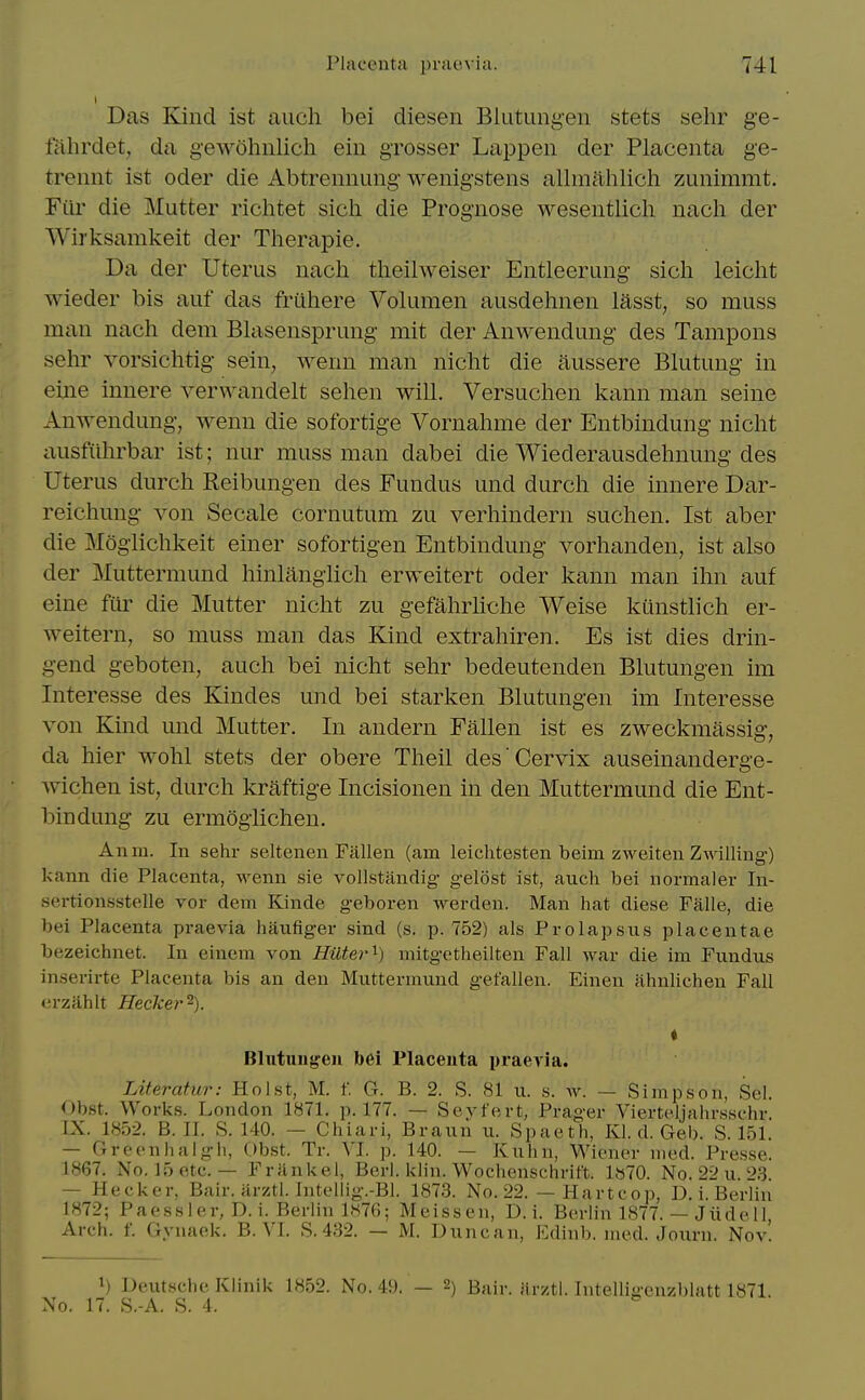 Das Kind ist aucli bei diesen Blutungeii stets sehr ge- fahrdet, da gewohnlich ein grosser Lappen der Placenta ge- trennt ist oder die Abtrennung wenigstens allmalilich zunimmt. Fiir die Mutter richtet sich die Prognose wesentlicli nacli der Wirksamkeit der Tlierapie. Da der Uterus nach tlieilweiser Entleerung sich leiclit wieder bis auf das fruhere Volumen ausdehnen lasst, so muss man nach dem Bhisensprung mit der Anwendung des Tampons sehr vorsichtig sein, wenn man nicht die aussere Blutung in eine innere verwandelt sehen will. Versuchen kann man seine Anwendung, wenn die sofortige Vornahme der Entbindung nicht ausfilhrbar ist; nur muss man dabei die Wiederausdehnung des Uterus durch Reibungen des Fundus und durch die innere Dar- reichung von Secale cornutum zu verhindern suchen. Ist aber die Moglichkeit einer sofortigen Entbindung vorhanden, ist also der Muttermund hinlangiich erweitert oder kann man ihn auf eine fiii^ die Mutter nicht zu gefahrliche Weise kunstlich er- weitern, so muss man das Kind extrahiren. Es ist dies drin- gend geboten, auch bei nicht sehr bedeutenden Blutungen im Interesse des Kindes und bei starken Blutungen im Interesse von Kind und Mutter. In andern Fallen ist es zweckmassig, da hier wohl stets der obere Theil des Cervix auseinanderge- wichen ist, durch kraftige Incisionen in den Muttermund die Ent- bindung zu ermoglichen. Anm. In sehr seltenen Fallen (am leiclitesten beim zweiten Zwilling) kann die Placenta, wenn sie vollstiindig gelost ist, auch bei normaler In- sertlonsstelle vor dem Kinde geboren werden. Man hat diese Faile, die bei Placenta praevia haufiger sind (s. p. 752) als Prolapsus placentae bezeichnet. In eincm von Hilter'^) mitgetheilten Fall war die im Fundus inserirte Placenta bis an den Muttermund gefallen. Einen ilhnlichen Fall (u-zahlt Hecker^). t Blntuiijyeii bei Placenta praevia. Literafur: Hoist, M. f. G. B. 2. S. 81 u. s. w. — Simpson, Sel. Obst. Works. London 1871. p. 177. — Sevfert, Prager Vierteljalirsschr. IX. 1852. B. II. S. 140. — Chiari, Braun u. Spaeth, Kl. d. Geb. S. 151. — Grcenhaigh, Obst. Tr. VI. p. 140. — Kuhn, Wiener med. Presse. 1867. No. 15 etc. — Frankel, Bcrl. klin. Wochenschrift. 1»70. No. 22 u. 23. — Hecker, Bair. iirztl. Intellig.-Bl. 1873. No. 22. — Hartcop, D. i. Berlin 1872; Paessler, D. i. Berlin 1876; Meissen, D. i. Berlin 1877. — Jiide 11, Arch. f. Gynaek. B. VI. S. 432. — M. Duncan, Edinb. med. Journ. Nov! 1) Deutsche Klinik 1852. No. 49. — 2) Bair. iirzti. Intelligenzblatt 1871. No. 17. S.-A. S. 4. ^