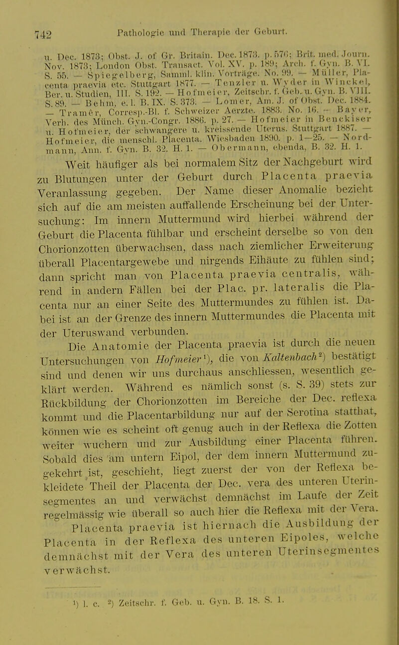 u Dee. 1873: Obst. J. of Gr. Bi-itaiii. Doc. 1H7;}. p.nTC; Brit. iiKul. Jouni. Nov. 1878; Loudon Obst. Tnmsact. Vol. XV. ]). 1W»; Ardi. f. Gyii. B. Vl. S 55 _ Snicg'olbt'i-t^-, Samiid. kliii. Voi-trilg-e.. No. M. — Miiller, Pla- centa praevia e.tc. Stuttgart 1H77. - Tcuzlcr u. Wyder in WiiickH, Ber \i StuditMi, 111. S. 192. — Hofuieicr, Zcitschr. f. (xcb. u. Gyu. B. \ J11. S 89 — Belnn, e. 1. B. IX. S. 373. — Lomer, Am. J. of Obst. Dec. 18.S4. — TrauuM- Corresi).-Bl. f. Sclnvoizer Aerzte. 1883. No. IG. -- Bayer, Verb, des Miincb. Gvu.-CougT. 188G. p.'27. - Hofmeier in Benekiser i; Hofmeier, der schwang-ere u. krcissende Uterus. Stuttgart 1887. — Hofmeier, die menschl. Placenta. Wiesbaden 18S»0. p. 1-25. - Nord- mann, Ann. f. Gyn. B. 32. H. 1. — Obermann, ebenda, B. 32. H. 1. Weit haufiger als bei normalem Sitz der Nachgeburt wircl zu Blutimgen unter der Geburt durch Placenta praevia Veranlassung gegebeii. Der Name dieser Anomalie bezieht sich auf die am meisten auffallende Ersclieinung bei der Unter- sucliung: Im innern Muttermund wird hierbei wahrend der Geburt die Placenta fuhlbar und erscheint derselbe so von den Chorionzotten iiberwachsen, dass nach ziemlicher Erweiterung iiberall Placentargewebe und nirgends Eihaute zu fuhlen sind; dann spricht man von Placenta praevia centralis, Avah- rend in andern Fallen bei der Plac. pr. lateralis die Pla- centa nur an einer Seite des Muttermundes zu fuhlen ist. Da- bei ist an der Grenze des innern Muttermundes die Placenta mit der Uteruswand verbunden. Die Anatomic der Placenta praevia ist durch die neuen Untersuchungen von Hofmeier'), die yon Kaltenhach^) bestatigt sind und denen wir uns durchaus anschliessen, wesentUch ge- klart werden. Wahrend es namhch sonst (s. S. 39) stets zur Riickbildung der Chorionzotten im Bereiche der Dec. reflexa kommt und die Placentarbildung nur auf der Serotina statthat, konnenwie es scheint oft genug auch in der Reflexa die Zotten weiter wuchern und zur Ausbildung einer Placenta filhrcn. Sobald dies am untern Eipol, der dem innern Muttermund zu- gekehrt ist, geschieht, Hegt zuerst der von der Reflexa be- kleidete'Theil der Placenta der Dec. vera des unteren Utenn- .segmentes an und verwachst demnachst im Laufe der Zeit regelmassig wie iiberall so auch hier die Reflexa mit der Vera. Placenta praevia ist hiernach die Ausbildung der Placenta in der Reflexa des unteren Eipoles, welche demnachst mit der Vera des unteren Uterinsegmentes verwachst.