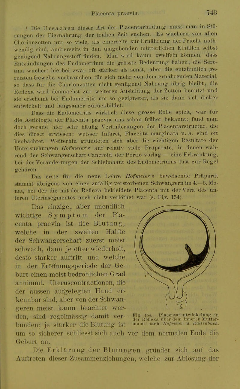 ' Die Ursachen dieser Art der Placentarbildung muss man in Sto- rungen der Eiernalirung der friihen Zeit suchen. Es wxichern von alien Chorionzotten nnr so viele, als einerseits znr Erniihrung der Frucht noth- wendig sind, andrerseits in den umgebenden niiilterlichen Eiliiillen selbst geniigend Nahrnngsstoff finden. Man wird kauin zAveit'eIn konnen, dass Entziindnngen des Endometrium die grosste Bedeutung haben; die Sero- tina wuchert hierbei zwar oft starker als sonst, aber die entziindlich ge- reizteu Gewebe verbrauclien ftir sich mehr von dem ernahrenden Material, so dass fiir die Chorionzotten nicht geniigend Nahrung iibrig bleibt; die Reflexa .wird demnaehst zur weiteren Ausbildung der Zotten benutzt und sie erscheint bei Endometritis um so geeigneter, als sie dann sich dicker entwic'kelt und langsamer zuriickbildet. Dass die Endometritis wirklich diese grosse Rolle spielt, war fiir die Aetiologie der Placenta praevia uns schon friiher bekannt; fand man doch gerade hier sehr haufig Veranderungen der Placentarstructur, die dies direct erwiesen: weisser Infarct, Placenta marginata u. a. sind oft beobachtet. Weiterhin griindeten sich aber die wichtigeu Resultate der Untersuchungen Hofmeier's axif relativ viele Praparate, in denen wah- rend der Schwangerschaft Cancroid der Portio vorlag — eine Erkrankung, bei der Veranderinigen der Schleimhaut des Endometriums fast zur Kegel gehoren. Das erste fiir die netie Lehre Hofmeier's beweisende Praparat stammt iibrigens von einer zufallig verstorbenen Schwangern im 4.-5. Mo- nat, bei der die mit der Reflexa bekleidete Placenta mit der Vera des un- teren Uterinsegmentes noch nicht verlothet war (s. Fig. 154). Das einzige, aber imendlicli wichtig-e Symptom der Pla- centa praevia ist die Blutung, welche in der zweiten Halfte der Schwangerschaft zuerst meist schwach, dann je ofter wiederliolt, desto starker auftritt und Avelche in der Erolfnungsperiode der Ge- burt einen meist bedrohlichen Grad annimmt. Uteruscontractionen, die der aiissen aufgelegten Hand er- kcnnbar sind, aber von der Schwan- geren meist kaum b'eachtet wer- den, sind regelmassig damit ver- bunden; je starker dieBlutung ist um so sicherer schliesst sich auch vor dem normalen Ende die Gcburt an. Die Erklilrung der Blutungen griindet sich auf das Auftreten dieser Zusammenziehungen, welche zur Ablosung der Fig. Flaceiitareiitwickeluiig in der Refiexii i'llier dem iniicrcii Mutter- mund nac'li llofiiieitn- u. KaUenbach.