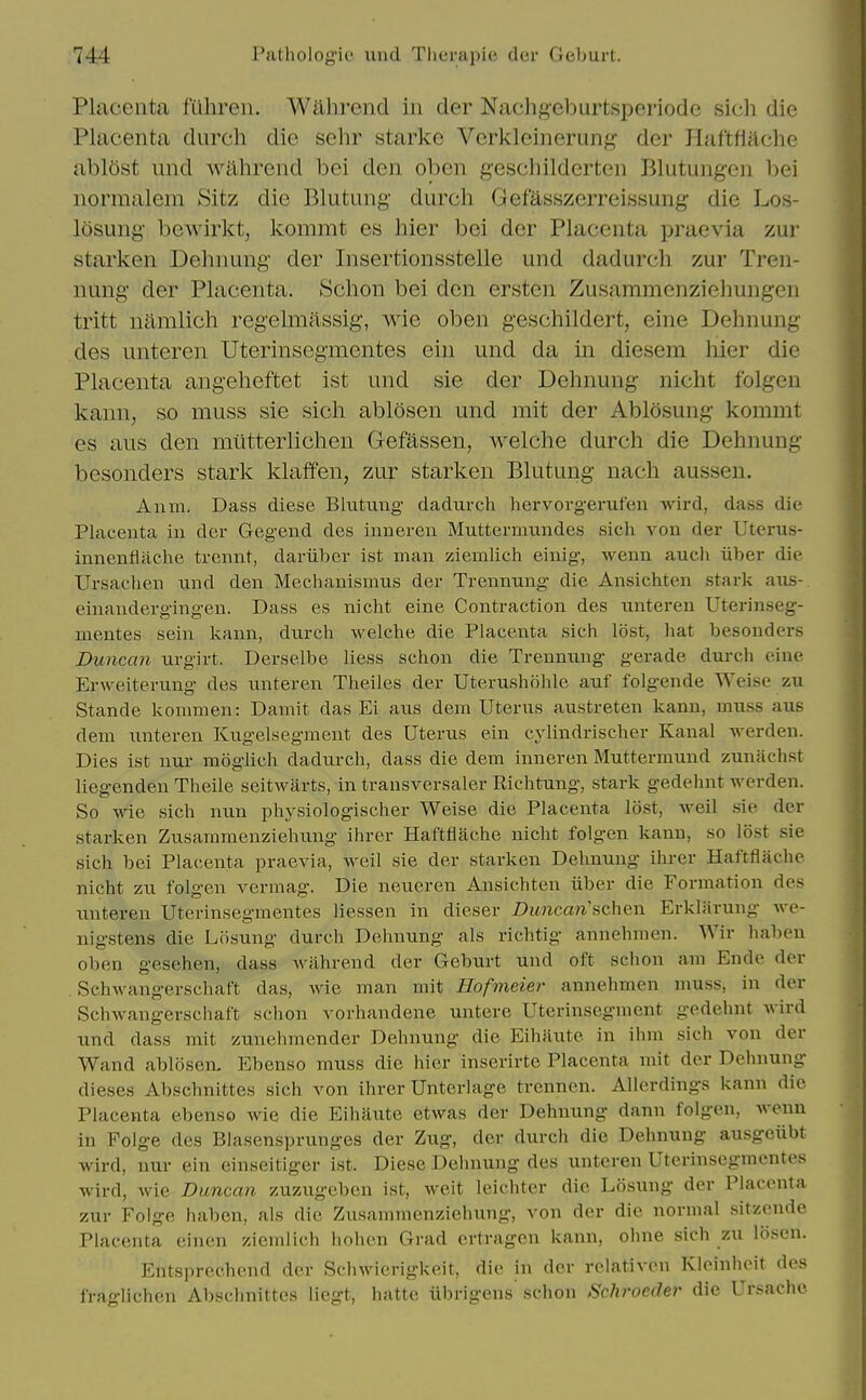 Placenta fuhreir. Wahrend in der Nachg-eburtsiDeriode sich die Placenta durch die sehr starkc Vcrkleinerunj^ der Haftfiache abl5st und wiihrend bei den oben geschildcrten Blutungen bei iiormalem Sitz die Blutung durch GefUsszerreissung die Los- losung- bewirkt, kommt es hier bei der Placenta praevia zur starken Dehnung der Insertionsstelle und dadurcli zur Tren- nung' der Placenta. Schon bei den ersten Zusammenzieliungen tritt namlich regelmassig, wie oben geschildert, eine Dehnung des unteren Uterinsegmentes eiu und da in diesem hier die Placenta angeheftet ist und sie der Dehnung nicht folgeu kann, so muss sie sich ablosen und mit der Ablosung kommt es aus den miitterlichen Gefassen, welche durch die Dehnung besonders stark klaffen, zur starken Blutung nach aussen. Anm. Dass diese Blutung dadurch hervorgerufen wird, dass die Placenta in der Gegend des inneren Muttermundes sich von der Uterus- innenflache trennt, dariiher ist man ziemlich einig, wenn auch iiber die Ursachen und den Mechanismus der Trennung die Ansichten stark aus- einandergingen. Dass es nicht eine Contraction des unteren Uterinseg- mentes sein kann, durch welche die Placenta sich lost, hat besonders Duncan urgirt. Derselbe liess schon die Trennung gerade durch eine Erweiterung des unteren Theiles der Uterushohle auf folgende Weise zu Stande kommen: Damit das Ei aus dem Uterus austreten kann, muss aus dem unteren Kugelsegmeut des Uterus ein cylindrischer Kanal werden. Dies ist nur moglich dadurch, dass die dem inneren Muttermund zuniichst liegenden Theile seitwarts, in transversaler Richtung, stark gedehnt werden. So wie sich nun physiologischer Weise die Placenta lost, well sie der starken Zusammenziehung ihrer Haftflache nicht folgen kann, so lost sie sich bei Placenta praevia, weil sie der starken Dehnung ihrer Haftflache nicht zu folgen vermag. Die neueren Ansichten iiber die Formation des unteren Uterinsegmentes liessen in dieser Duncan'schen Erklarung we- nigstens die Lfisung durch Dehnung als richtig annehmen. Wir haben oben gesehen, dass wahrend der Geburt und oft schon am Ende der Schwangerschaft das, wie man mit Hofmeier annehmen muss, in der Schwangerschaft schon vorhandene uutere Uterinsegment gedehnt wird und dass mit zunehmender Dehnung die Eihaute in ihm sich von der Wand ablosen, Ebenso muss die hier inserirte Placenta mit der Dehnung dieses Abschnittes sich von ihrer Unterlage trennen. Allerdings kann die Placenta ebenso wie die Eihaute etwas der Dehnung dann folgen, wenn in Folge des Blasensprunges der Zug, der durch die Dehnung ausgeubt wird, nur ein einseitiger ist. Diese Dehnung des unteren Uterinsegmentes wird, Avie Duncan zuzugeben ist, weit leichter die Losung der Placenta zur Folge haben, als die Zusammenziehung, von der die normal sitzende Placenta einen ziemlich hohen Grad ertragcn kann, ohne sich zu liisen. Entsprechend der Schwierigkeit, die in der relativcn Kleinheit des fraglichen Abschnittes liegt, hatte iibrigens sclion Schrocder die Ursachc