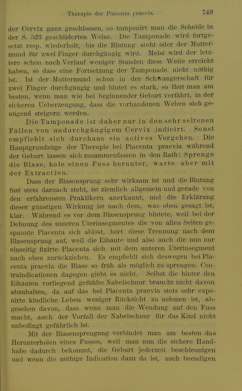tier Cervix ganz g-eschlosseii, so taniponirt man die Scheide in der S. 523 geschilderten Weise. Die Tamponade wird fortge- setzt resp. wiederholt, bis die Blutung steht oder der Mutter- mimd fur zwei Finger durchgangig wird. Meist wird der letz- tere schon nach Verlauf weniger Stunden diese Weite erreicht haben, so dass eine Fortsetzung der Tamponade nicht noting ist. 1st der Muttermund schon in der Schwangerschaft fur zwei Finger durchgangig und blutet es stark, so thut man am besten, wenn man wie bei beginnender Geburt verfahrt, in der sicheren Ueberzeugung, dass die vorhandenen Wehen sich ge- niigend steigern werden. Die Tamponade ist dahernur in den sehr seltenen. Fallen von undurchgangigem Cervix indicirt. Sonst empfiehlt sich durchaus ein actives Vorgehen. Die Hauptgrundztige der Therapie bei Placenta praevia wahrend der Geburt lassen sich zusammenfassen in den Rath: Sprenge die Blase, hole einen Fuss herunter, warte aber mit der Extraction. Dass der Blasensprung sehr wirksam ist und die Blutung fast stets darnach steht, ist ziemlich allgemein und gerade von den erfahrensten Praktikern anerkannt, und die Erklarung dieser gtinstigen Wirkung ist nach dem, was oben gesagt ist, klar. Wahrend es vor dem Blasensprung blutete, weil bei der Dehnung des unteren Uterinsegmentes die von alien Seiten ge- spannte Placenta sich ablest, hort diese Trennung nach dem Blasensprung auf, weil die Eihaute und also auch die nun nur einseitig flxirte Placenta sich mit dem unteren Uterinsegment nach oben zuriickziehen. Es empfiehlt sich deswegen bei Pla- centa praevia die Blase so frllh als moglich zu sprengen. Con- traindicationen dagegen giebt es nicht. Selbst die hinter den Eihiluten vorliegend gefiihlte Nabelschnur braucht nicht davon abzuhalten, da auf das bei Placenta praevia stets sehr expo- nirte kindliche Leben weniger Rucksicht zu nehmen ist, ab- gesehen davon, dass wenn man die Wendung auf den Fuss macht, auch der Vorfall der Nabelschnur fur das Kind nicht unbedingt gefahrlich ist. Mit der Blasensprengung verbindet man am besten das Herunterholen eines Fusses, weil man nun die sichere Hand- habe dadurch bckommt, die Geburt jederzeit beschleunigen und wenn die nothige Indication dazu da ist, auch bcendigcn