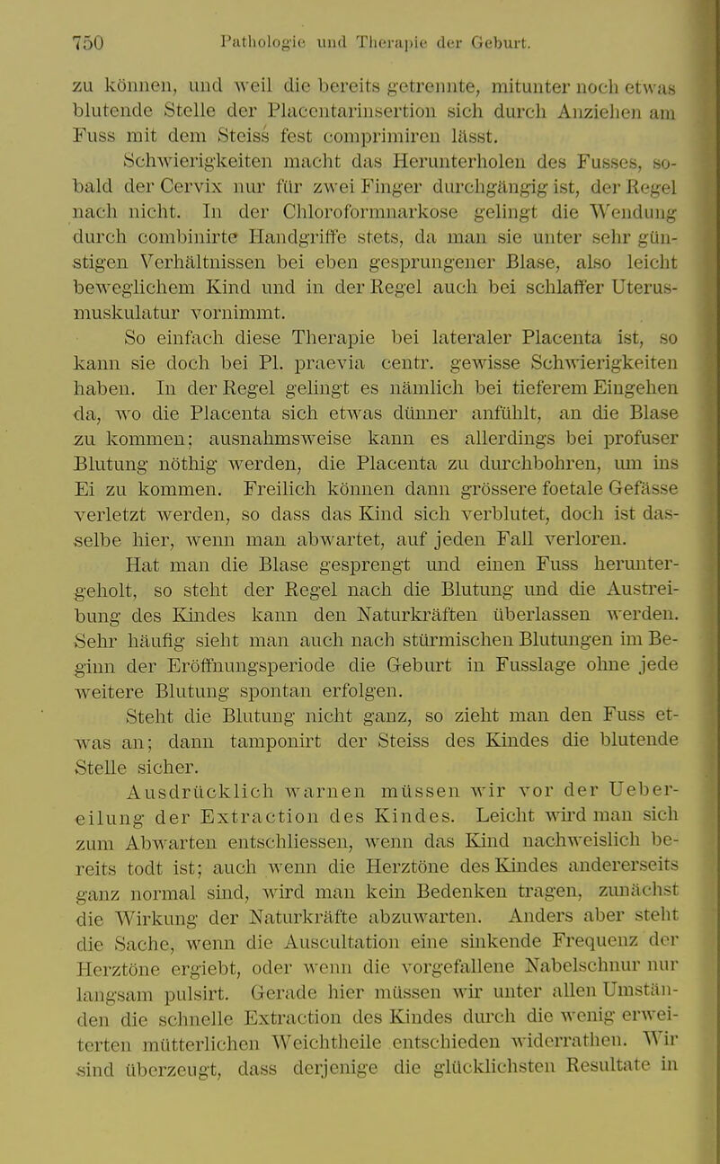 zu konnen, und weil die bereits getrennte, mitunter noch etwas blutende Stelle der Placeiitariiisertion sich durcli Anzielien am Fuss mit dem Steiss fest comprimireii lilsst. Schwierigkeitcn macht das Herunterholen des Fusses, so- bald der Cervix nur fur zwei Finger durchgiingig ist, der Kegel nach nicht. In der Chloroformnarkose gelingt die Wenduiig durch combinirte Handgriffe stets, da man sie unter sehr gun- stigen Verhaltnissen bei eben gesprungener Blase, also leicht bewegiichem Kind und in der Kegel audi bei schlaffer Uterus- muskulatur vornimmt. So einfacli diese Therapie bei lateraler Placenta ist, so kann sie doch bei PI. praevia centr. gewisse Schwierigkeiten habeu. In der Kegel gelingt es namlicli bei tieferem Eingehen da, ^xo die Placenta sich etwas diinner anfulilt, an die Blase zu kommen; ausnalimsweise kann es allerdings bei profuser Blutung nothig werden, die Placenta zu durchbohren, um ins Ei zu kommen. Freilicli konnen dann grossere foetale Gefasse verletzt werden, so dass das Kind sich verblutet, doch ist das- selbe hier, wenn man abwartet, auf jeden Fall verloren. Hat man die Blase gesprengt und einen Fuss herunter- geholt, so steht der Kegel nach die Blutung und die Austi^ei- bung- des Klindes kann den Naturkraften iiberlassen werden. 8ehr haufig sieht man auch nach stiirmischen Blutungen im Be- giun der Eroifnungsperiode die Geburt in Fusslage ohne jede weitere Blutung spontan erfolgen. Steht die Blutung nicht ganz, so zieht man den Fuss et- was an; dann tamponirt der Steiss des Kindes die blutende Stelle sicher. Ausdriicklich warnen miissen wir vor der Ueber- eilung der Extraction des Kindes. Leicht wird man sich zum Abwarten entschliessen, wenn das Kind nachweislich be- reits todt ist; auch wenn die Herztone des Kindes andererseits ganz normal smd, wird man kein Bedenken tragen, zuniichst die Wirkung der Naturkrafte abzuwarten. Anders aber steht die Sache, wenn die Auscultation eine smkende Frequenz der Herztone ergiebt, oder wenn die vorgefallene Nabelschnur nur langsam pulsirt. Gerade hier mussen wir unter alien Umstan- den die schnelle Extraction des Kindes durch die wcnig- erwei- tcrten miitterlichen Weichtheile entschieden widerrathcn. Wir ,sind uberzeugt, dass derjenige die glilcklichsten Kesultate in