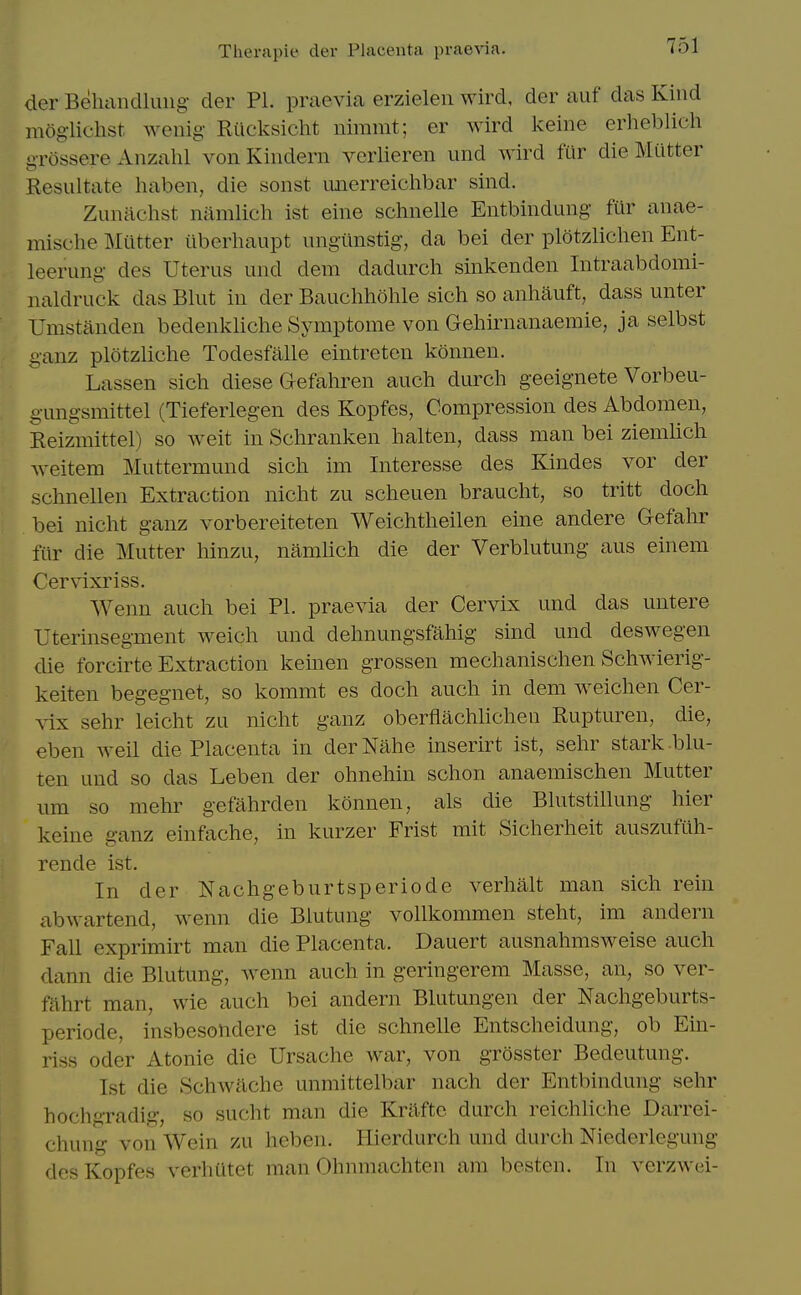 der BehiincUuiig der PI. praevia erzielen wird, der auf das Kind moglichst wenig Riicksicht nimmt; er wird keine erlicblich o-rossere Anzahl von Kindern verlieren und ^Yird fur die Mutter Resultate haben, die sonst imerreichbar sind. ZuiUlclist namlich ist eine schnelle Entbindung fur anae- mische lililtter iiberhaupt ungunstig, da bei der plotzlichen Ent- leerung des Uterus und dem dadurch sinkenden Intraabdomi- naldruck das Blut in der Bauchholile sich so anhauft, dass unter Umstanden bedenkliche Symptome von Gehirnanaemie, ja selbst i^anz plotzliche Todesfalle eintreten konnen. Lassen sich diese Gefahren auch durch geeignete Vorbeu- g-ungsmittel (Tieferlegen des Kopfes, Compression des Abdomen, Reizmittel) so weit in Scliranken halten, dass man bei ziemlicli weitem Muttermund sich im Interesse des Kindes vor der schnellen Extraction nicht zu scheuen braucht, so tritt doch bei nicht ganz vorbereiteten Weichtheilen eine andere Gefalir fiir die Mutter liinzu, namUch die der Verblutung aus einem Cervixriss. Wenn auch bei PL praevia der Cervix und das untere Uterinsegment weich und delmungsfahig sind und deswegen die forcirte Extraction keinen grossen mechanischen Schwierig- keiten begegnet, so kommt es doch auch in dem Aveichen Cer- vix sehr leicht zu nicht ganz oberflachKchen Rupturen, die, eben weil die Placenta in derNahe inserirt ist, sehr stark-blu- ten und so das Leben der ohnehin schon anaemischen Mutter urn so mehr gefahrden konnen, als die Blutstillung liier keine ganz einfache, in kurzer Frist mit Sicherheit auszufuh- rende ist. In der Nachgeburtsperiode verlialt man sich rein abwartend, wenn die Blutung vollkommen steht, im andern Fall exprimirt man die Placenta. Dauert ausnahmsweise auch dann die Blutung, Avenn auch in geringerem Masse, an, so ver- fahrt man, wie auch bei andern Blutungen der Nachgeburts- periode, insbesolidere ist die schnelle Entscheidung, ob Ein- riss Oder Atonie die Ursache war, von grOsster Bedeutung. Ist die Schwache unmittelbar nach der Entbindung sehr hochgradig, so sucht man die Krafte durch reichliche Darrei- chung von Wein zu heben. Hierdurch und durch Niederlegung des Kopfes verhiitet man Ohnmachten am besten. In verzwei-