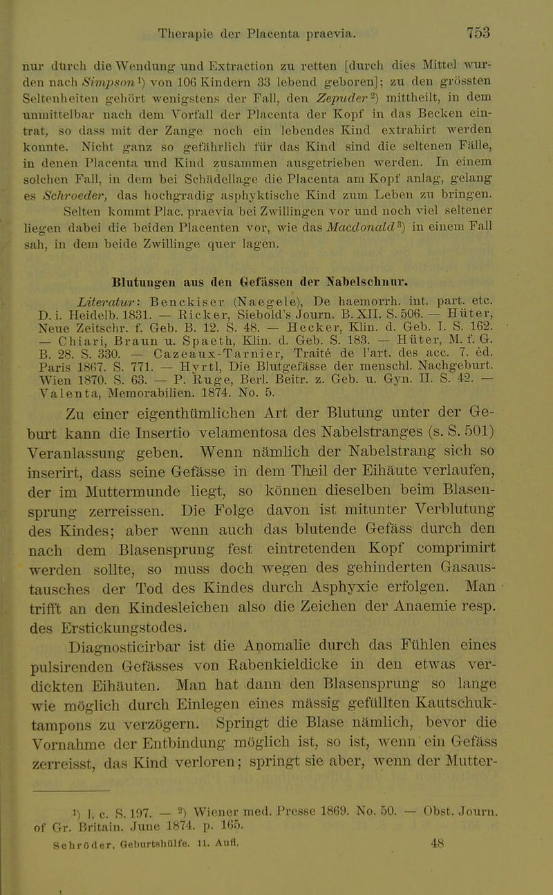 nur dtivcli die Weudung- iind Extraction zn retten [diirch dies Mittel wur- den nsich Sirnpson^) von 106 Kindern 33 lebeud geboren]; zu den grckssten Seltenheiten geluirt wenigstens der Fall, den Zepuder^) mittheilt, in dem nnmittelbar nach dem Vorfall der Placenta der Kopf in das Becken ein- trat, so dass mit der Zange noch ein lobendes Kind extrahirt werden konnte. Nicht ganz so gefahrlich fiir das Kind sind die seltenen Fiille, in denen Placenta und Kind zusammen ausgetrieben werden. In einem solchen Fall, in dem bei Schadellage die Placenta am Kopf anlag, gelang es Schroeder, das liochgradig asphyktische Kind ziim Leben zn bringen. Selten kommt Plac. praevia bei Zwillingen vor nnd noch viel seltener liegen dabei die beiden Placenten vor, ^vi& 6.SiS MacdonaUV) in einem Fall sah, in dem beide Zwilling'e quer lag-en. Blutuugen aus den Gefiissen der Nabelschunr. Literatur: Benckiser (Naegele), De haemorrh. int. part. etc. D. i. Heidelb. 1831. — Eicker, Siebold's Journ. B. XII. S. 506. — Hiiter, Neue Zeitschr. f. Geb. B. 12. S. 48. — Hecker, Klin. d. Geb. I. S. 162. — Chiari, Brann ^x. Spaeth, Klin. d. Geb. S. 183. — Hiiter, M. f. G. B. 28. S. 330. — Cazeaux-Tarnier, Traite de I'art. des acc. 7. ed. Paris 18()7. S. 771. — Hvrtl, Die Blutgefasse der menschl. Nachgebnrt. Wien 1870. S. 63. — P. Ruge, Berl. Beitr. z. Geb. n. Gyn. II. S. 42. — Valenta, Memorabilien. 1874. No. 5. Zu einer eigenthilmlichen Art der Blutung iinter der Ge- burt kann die Insertio velamentosa des Nabelstranges (s. S. 501) Veranlassung geben. Wenn namlich der Nabelstrang sich so inserirt, dass seine Gefasse in dem Tlieil der Eihaute verlaufen, der im Muttermunde liegt, so konnen dieselben beim Blasen- sprung zerreissen. Die Folge davon ist mitunter Verblutung des Kindes; aber wenn auch das blutende Gefass durch den nach dem Blasensprung fest eintretenden Kopf comprimirt werden sollte, so muss doch wegen des gehinderten Gasaus- tausches der Tod des Kindes durch Asphyxie erfolgen. Man triff't an den Kindesleichen also die Zeichen der Anaemie resp. des Erstickungstodes. Diagnosticirbar ist die Anomahe durch das Ftihlen eines pulsirenden Gefasses von Rabenkieldicke in den etwas ver- dicktcn Eihauten. Man hat dann den Blasensprung so lange wie moglich durch Einlegen eines massig gefullten Kautschuk- tampons zu verzogern. Springt die Blase namlich, bevor die Vornahme der Entbindung moglich ist, so ist, wenn ein Gefass zerreisst, das Kind verloren; springt sie aber, wenn der Mutter- 1) 1. c. S. 197. — ^) Wiener med. Presse 1869. No. 50. — Obst. Journ. of Gr. Britain. June 1874. p. 165. Schroder, GeburtshUlfe. 11. Aufl. 48
