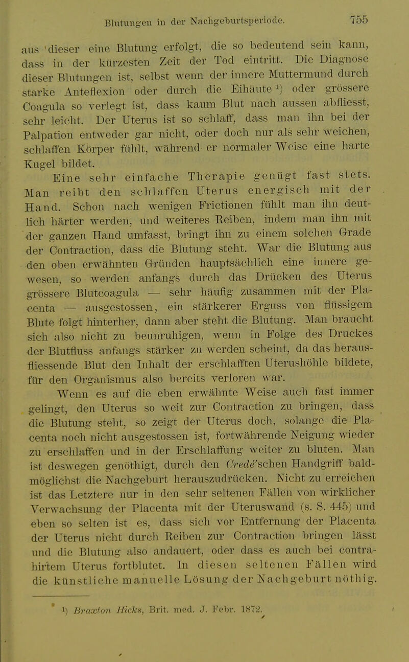 Blxitungeii in dev Nachgebiirtsperiode. aus 'dieser eine Blutimg- erfolgt, die so bedeutend sein kanii, dass in der kiirzesten Zeit der Tod eintritt. Die Diagnose dieser Blutung-en ist, selbst wenn der innere Muttermund durch Starke Anteflexion oder durch die Eiliiiuteoder grossere Coagula so verlegt ist, dass kaum Blut nach aussen abfliesst, sehr leicht. Der Uterus ist so schlaff, dass man ihn bei der Palpation entweder gar nicht, oder doch nur als sehr weichen, schhift'en Korper fuhlt, wahrend er normaler Weise eine harte Kugel bildet. Eine sehr einfache Therapie gentigt fast stets. Man reibt den schlaffen Uterus energisch mit der Hand. Schon nach wenigen Frictionen fiihlt man ihn deut- lich barter werden, und weiteres Reiben, indem man ihn mit der ganzen Hand umfasst, bringt ihn zu einem solchen Grade der Contraction, dass die Bhitung steht. War die Blutung aus den oben erwahnten Griinden hauptsachlich eine innere ge- wesen, so werden anfangs durch das Driicken des Uterus grossere Blutcoagula — sehr haufig zusammen mit der Pla- centa — ausgestossen, ein starkerer Erguss von flilssigem Blute folgt hinterher, dann aber steht die Blutung. Man braucht sich also nicht zu beunruhigen, wenn in Folge des Druckes der Blutfluss anfangs starker zu werden scheint, da das heraus- fliessende Blut den Inhalt der erschlafften Uterushohle bildete, ftir den Organismus also bereits verloren Avar. Wenn es auf die eben erwahnte Weise auch fast immer gelingt, den Uterus so weit zur Contraction zu bringen, dass die Blutung steht, so zeigt der Uterus doch, solange die Pla- centa noch nicht ausgestossen ist, fortwahrende Neigung wieder zu erschlaffen und in der Erschlaffung welter zu bluten. Man ist deswegen genothigt, durch den Crede schen Handgriff bald- moglichst die Nachgeburt herauszudrticken. Nicht zu erreichen ist das Letztere nur in den sehr seltenen Fallen von Avirkhcher Verwachsung der Placenta mit der Uteruswand (s. S. 445) und eben so selten ist es, dass sich vor Entfernung der Placenta der Uterus nicht durch Reiben zur Contraction bringen liisst und die Blutung also andauert, oder dass es auch bei contra- hir'tem Uterus fortblutet. In diesen seltenen Fallen wird die kUnstliche manuelle Losung der Nachgeburt nothig. 1) BraxfoJi Hicks, Brit. nicd. J. Ft'br. 1S72.