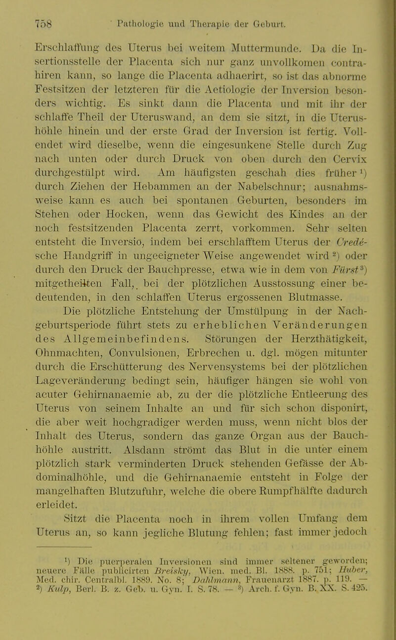 Ersclilattiiiig- des Uterus bei weitem Muttermunde. Da die In- sertionsstelle der Placenta sich nur ganz unvollkomeii contra- hiren kann, so lang-e die Placenta adhaerirt, so ist das abnorme Festsitzen der letzteren fur die Aetiologie der Inversion beson- ders wichtig. Es sinkt dann die Placenta und mit ihr der schlaffe Theil der Uteruswand, an dem sie sitzt, in die Uterus- hohle hinein und der erste Grad der Inversion ist fertig. Voll- endet wird dieselbe, wenn die eingesunkene Stellc durch Zug nach unten oder durch Druck von oben durch den Cervix durchgesttilpt wird. Am haufigsten geschah dies frUher ^) durch Ziehen der Hebammen an der Nabelschnur; ausnahms- weise kann es auch bei spontanen Geburten, besonders im Stehen oder Hocken, wenn das Gewicht des Kindes an der noch festsitzenden Placenta zerrt, vorkommen. Sehr selten entsteht die Inversio, indem bei erschlafftem Uterus der Crede- sche Handgriff in ungeeigneter Weise angewendet wird ^) oder durch den Druck der Bauchpresse, etwa wie in dem von Furst^) mitgetheiiten Fall, bei der plotzlichen Ausstossung einer be- deutenden, in den schlaffen Uterus ergossenen Blutmasse. Die plotzliche Entstehung der Umstiilpung- in der Nach- geburtsperiode fiihrt stets zu erheblichen Veranderungen des Allgemeinbefindens. Storungen der Herzthatigkeit, Ohnmachten, Convulsionen, Erbrechen u. dgi. mogen mitunter durch die Erschiitterung des Nervensystems bei der plotzlichen Lageveranderung bedingt sein, haufiger hangen sie wohl von acuter Gehirnanaemie ab, zu der die plotzliche Entleerung des Uterus von seinem Inhalte an und fur sich schon disponirt, die aber weit hochgradiger werden muss, wenn nicht bios der Inhalt des Uterus, sondern das ganze Organ aus der Bauch- hohle austritt. Alsdann stromt das Blut in die unter einem plotzlich stark verminderten Druck stehenden Gefasse der Ab- dominalhohle, und die Gehirnanaemie entsteht in Folge der mangelhaften Blutzufuhr, welche die obere Rumpfhalfte dadurch erleidet. Sitzt die Placenta noch in ihrem vollen Umfang dem Uterus an, so kann jegiiche Blutung fehlen; fast immerjedoch 1) Die piierperalon Inversioncn sind immer seltener geworden; neiierc Ffllh; publicirtoii Breisky, VVicn. med. Bl. 1888. p. 751; Hither, Med. chir. Centralbl. 1889. No. 8; Dahlmann, Frauenarzt 1887. p. 119. — 2) Ktdp, Berl. B. z. Geb. u. Gvn. I. S. 78. — ») Arch. f. Gvn. B. XX. S. 42o.