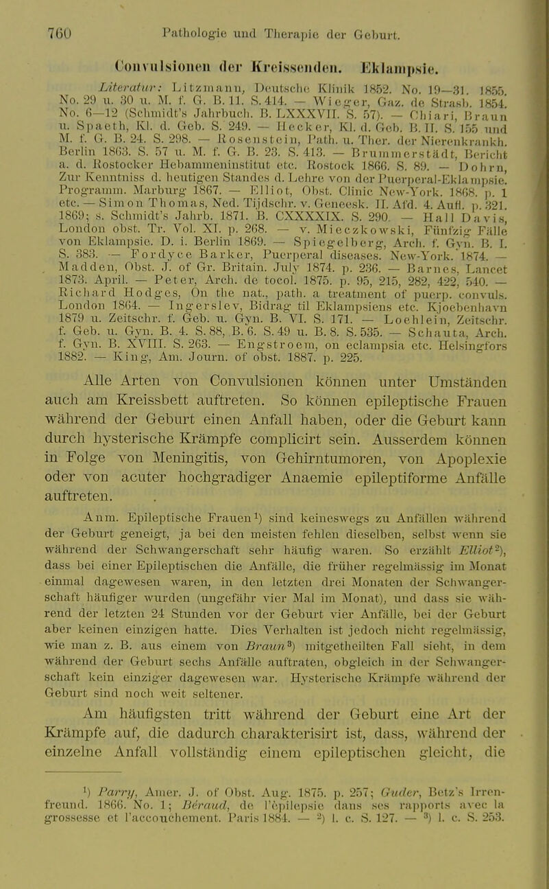 Coiivulsioneii der Kreissomlcii. Eklanipsie. Literatur: Litziiiann, Dc.utsclic, Kliuik ]852. No. 19—31 1K5') No. 29 II. 30 u. M. f. G. B. 11. S.414. - Wic-cr, Gaz. do Slrahb. 1854 No. 6-12 (SclnnidtAs Jahrbucli. B. LXXXVII. S. 57). - Cliiari, Braun u. Spaeth, Kl. d. Gcb. S. 249. — Hecker, Kl. d. Gob. B. II. S. lo5 und M. f. G. B. 24. S. 298. — liosenstciu, Path. u. Ther. der Nierenkrankh. Berlin 18(!3. S. 57 ii. M. f. G. B. 23. S. 413. - Briiniincrstiidt, Bc-richt a. d. Postockcr Hebamnieninstitut etc. Rostock 1866. S. 89. — Dohrn Zur Kenntniss d. licutig'oii Standcs d. Lehrc von der Puerj)eral-Eklanipsie! Prog-ranun. Marburg 1867. — Elliot, Obst. Clinic New-York. 1808. p. 1 etc. — Simon Thomas, Ned. Ti,jdHcl)r. v. Genecsk. II. Al'd. 4. AuH. p 321 1869; s. Schmidt's Jahrb. 1871. B. CXXXXIX. S. 290. — Hall Davi.s, London obst. Tr. Vol. XI. p. 268. — v. Mieczkowski, Fiinizig- Fillle von Eklampsie. D. i. Berlin 1869. — Spiegelberg', Arch. f. Gvn. B. I. S. 383. — Fordyce Barker, Puerperal diseases. New-York. 1874. — . Madden, Obst. J. of Gr. Britain. July 1874. p. 236. — Barnes, Lancet 1873. April. — Peter, Arch, de tocol. 1875. p. 95, 215, 282, 422, 540. — Richard Hodges, On the nat., path, a treatment of puerp. convuls. Lo_iidon 18(54. — Ingerslev, Bidrag til Eklampsiens etc. Kjoebenliavn 18(9 u. Zeitschr. f. Geb. u. Gyn. B. VL S. 171. — Loehlei'n, Zeitschr. f. Geb. u. Gyn. B. 4. S.88, ,B. 6. S. 49 u. B. 8. S. 535. — Schauta, Arch, f. Gyn. B. XVIII. S. 263. — Engstroem, on eclampsia etc. Helsingfors 1882. — King, Am. Journ. of obst. 1887. p. 225. AUe Arten von Convulsionen konnen unter Umstanden aucli am Kreissbett auftreten. So konnen epileptische Frauen wahrend der Geburt einen Anfall haben, oder die Geburt kann durch liysterische Krampfe complicirt sein. Ausserdem konnen in Folge von Meningitis, von Gehirntumoren, von Apoplexie Oder von acuter hochgradiger Anaemie epileptiforme Anfalle auftreten. Anm. Epileptische Frauen sind keineswegs zu Anfalleu wahrend der Geburt geneigt, ja bei den meisten fehlen dieselben, selbst wenn sie wahrend der Schwangerschaft sehr hauflg Avaren. So erzahlt Elliot^), dass bei einer Epileptischen die Anfalle, die friiher regelmassig im Monat einmal dagewesen waren, in den letztcn drei Monaten der Sclnvanger- schaft haufiger wurden (ungefahr vier Mai im Monat), und dass sie Aviih- rend der letzten 24 Stunden vor der Geburt vier Anfalle, bei der Geburt aber keinen einzigen hatte. Dies Verhalten ist jedoch nicht regelmassig, ■wie man z. B. aus einem von Braun^) mitgetheilten Fall sieht, in dem wahrend der Geburt sechs Anfalle auftraten, obgleich in der Schwanger- schaft kein einziger dagewesen war. Hysterische Krampfe wahrend der Geburt sind noch weit seltener. Am haufigsten tritt wahrend der Geburt eine Art der Klrampfe auf, die dadurch cliarakterisirt ist, dass, wahrend der einzelne Anfall vollstandig einem epileptischen gleicht, die 1) Parry, Amer. J. of Obst. Aug. 1875. p. 257; Gudcr, Betz's Irron- freund. 1866. No. 1; Beraud, de I'epikipsie dans ses rai)ports avec la