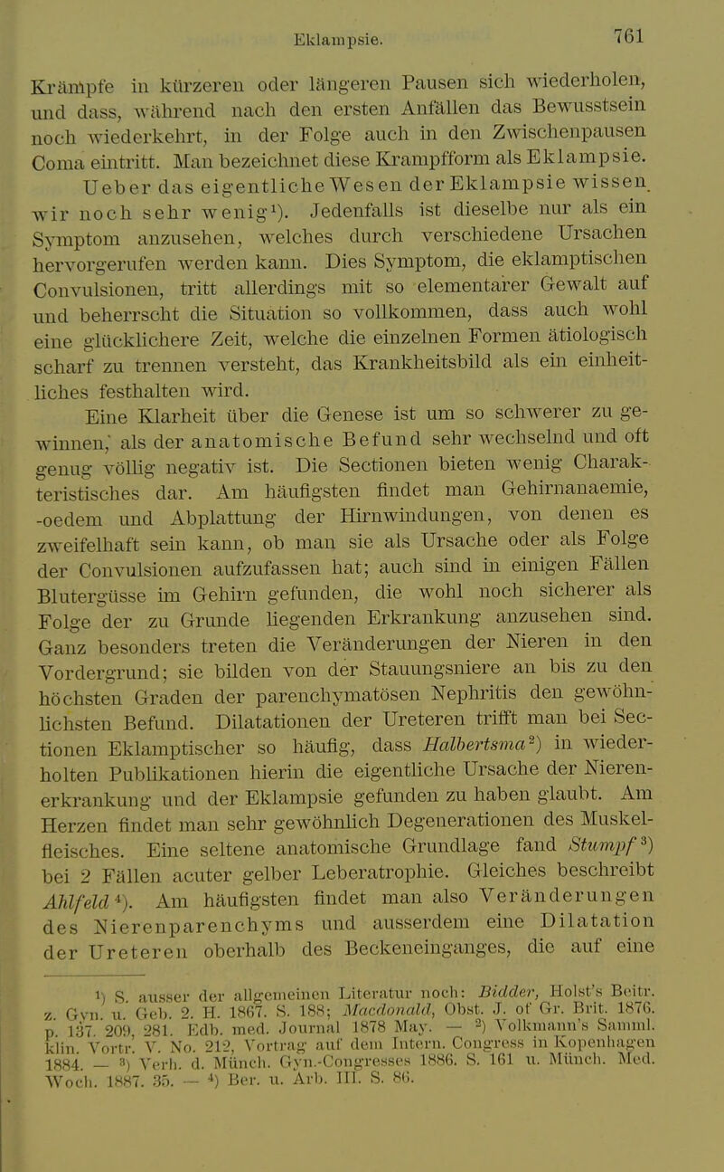 Kriinlpfe in kiirzeren oder langeren Pausen sich wiederholen, imd dass, wahrend nach den ersten Anfallen das Bewusstsein noch wiederkehrt, in der Folge audi in den Zwischenpausen Coma eintritt. Man bezeichnet diese Ki^ampfform als Eklampsie. Ueber das eigentliche Wesen der Eklampsie wissen wir noch sehr wenig^). Jedenfalls ist dieselbe nur als ein Symptom anzusehen, welches durch verschiedene Ursachen h'ervorgerufen werden kann. Dies Symptom, die eklamptischen Convulsionen, tritt allerdings mit so elementarer Gewalt auf und beherrscht die Situation so vollkommen, dass auch wohl eine gliicklichere Zeit, welche die einzelnen Formen atiologisch scharf zu trennen versteht, das Krankheitsbild als ein einheit- liches festhalten wird. Eine Klarheit iiber die Genese ist um so schwerer zu ge- winnen; als der anatomische Befund sehr wechselnd und oft genug vollig negativ ist. Die Sectionen bieten wenig Charak- teristisches dar. Am haufigsten findet man Gehirnanaemie, -oedem und Abplattung der Hirnwindungen, von denen es zweifelhaft sein kann, ob man sie als Ursache oder als Folge der Convulsionen aufzufassen hat; auch sind m einigen Fallen Blutergtisse im Gehirn gefunden, die wohl noch sicherer als Folge der zu Grunde liegenden Erkrankung anzusehen sind. Ganz besonders treten die Veranderungen der Meren in den Vordergrund; sie bilden von der Stauungsniere an bis zu den hochsten Graden der parenchymatosen Nephritis den gewohn- lichsten Befund. Dilatationen der Ureteren trifft man bei Sec- tionen Eklamptischer so haufig, dass Halbertsma^) in wieder- holten Publikationen hierin die eigentliche Ursache der Meren- erkrankung und der Eklampsie gefunden zu haben glaubt. Am Herzen findet man sehr gewohnlich Degenerationen des Muskel- fieisches. Eine seltene anatomische Grundlage fand Stumpf^) bei 2 Fallen acuter gelber Leberatrophie. Gleiches beschreibt Ahlfeld% Am haufigsten findet man also Veranderungen des Nierenparenchyms und ausserdem eine Dilatation der Ureteren oberhalb des Beckeneinganges, die auf eine 1) S caxisser der allgeineinen Literatur noch: Bidder, Hoist's Boitr. z Gvn 11 Geb 2. H. 1867. S. 188; Macdonald, Obst. J. of Gr. Brit. 1876. p ];3T 209 281. Edb. med. Journal 1878 May. — 2) A-olkniann's Saniml. kiin Vortr' V No. 212, Vortrag auf deni Intern. Congres.s in Kopenliag-en 1884. _ 8)'yei.|,. a. Miinch. Gyn.-Cong-resses 1886. S. 161 u. Milnch. Med. Wodi. 1887. .35. — •*) Ber. u. Arb. III. S. 86.