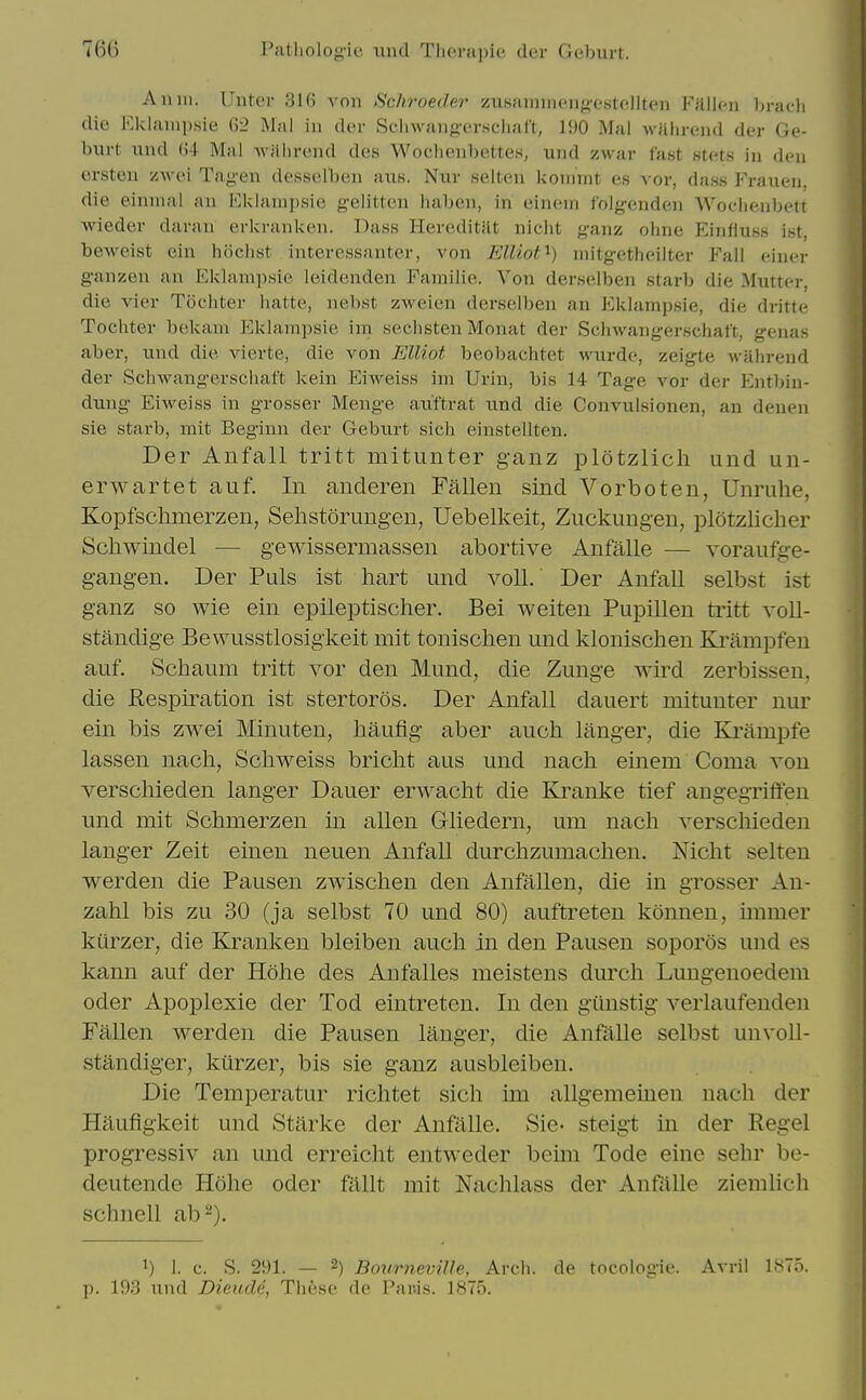 A mil. Uiiter 31(j von Scliroeder zii.siuniiieiif>x'.stf'.llt('M FiUlcn braoli die Eklaiiipsie 62 Mai in der Sclnvangx'i-Hcliaf't, li)0 Mai wiilireiid der Ge- burt und (i4 Mai Avalirend des Wociienbettes, und xwar fast Htets in den ersten zwei Tag-en desselben auK. Nur selten iioiinnt es \'or, dass Frauen, die eininal an lOkianipsie gelitten iiaben, in einem folg-enden Woclienbett wieder daran erkranken. Dass HereditHt niclit ganz oline Einliuss ist, beweist ein hiiclist interessanter, von Elliot^) uiitgetheilter Fail einer g-anzen an Eklanipsie ieidenden Familie. Von derselben starb die Mutter, die vier Tocliter liatte, nebst zAveien derselben an iiklampsie, die dritte Toclater bekam Eklampsie im sechsten Monat der Schwangerschaft, genas aber, und die vierte, die von Elliot beobaciitet wurde, zeigte wHhreud der Sclnvangerschaft kein Eiweiss im Uriu, bis 14 Tage vor der Entl)in- dung EiAveiss in grosser Menge auftrat und die Convulsionen, an denen sie starb, mit Beginn der Geburt sich einstellten. Der Anfall tritt mitunter ganz plotzlich und un- erwartet auf. In anderen Fallen sind Vorboten, Unruhe, Kopfschmerzen, Selistorungen, Uebelkeit, Zuckung-en, plotzlicher Schwindel ■— gewissermassen abortive Anfalle — voraufge- gangen. Der Puis ist hart und voU.' Der Anfall selbst ist ganz so wie ein epileptischer. Bei weiten Pupillen tritt voll- standige Bevvusstlosigkeit mit tonisclien und klonischen Krampfen auf. Schaum tritt vor den Mund, die Zunge wird zerbissen, die Respiration ist stertoros. Der Anfall dauert mitunter nur ein bis zwei Minuten, haufig aber auch langer, die Ki'ampfe lassen nacli, kSchweiss briclit aus und nacli einem Coma von verschieden langer Dauer erwacht die Kranke tief angegriften und mit Schmerzen in alien Gliedern, um nacli verschieden langer Zeit einen neuen Anfall durchzumachen. Mcht selten werden die Pausen zwischen den Anfallen, die in grosser Au- zahl bis zu 30 (ja selbst 70 und 80) auftreten konnen, unmer kilrzer, die Kranken bleiben auch in den Pausen soporos und es kann auf der Hohe des Anfalles meistens durch Lungenoedem Oder Apoplexie der Tod eintreten. In den giinstig verlaufenden Fallen werden die Pausen langer, die Anfalle selbst unvoll- standiger, kiirzer, bis sie ganz ausbleiben. Die Temperatur richtet sich im allgemeinen nach der Hiiufigkeit und Starke der Anfalle. Sie- steigt in der Kegel progressiv an und erreicht entAveder beim Tode eine sehr be- deutende Hohe oder fallt mit Nachlass der Anfiille ziemlich schnell ab^). 1) 1. c. S. 291. — 2) Bovrneville, Arch, de tocologie. Avril 1875. p. 193 und DieucU, These de Par.is. 1875.