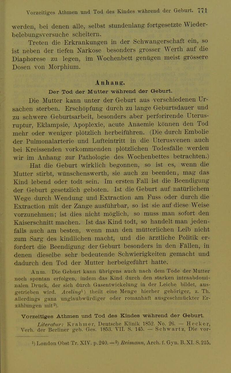 werdcn, bei denen alle, selbst stundenlang fortg-esetzte Wieder- belebimgsversuche scheiterii. Treteii die Erkrankungen in der Scliwangerscliaft eiii, so ist iieben der tiefen Narkose besonders grosser Werth auf die Diapliorese zu legen, im Woclienbett genugen meist grossere Dosen von Morphium. Anhaug. Der Tod der Mutter wahrend der Geburt. Die Mutter kann unter der Geburt aus verschiedenen Ur- sachen sterben. Erschopfung durch zu lange Geburtsdauer und zu schwere Geburtsarbeit, besonders aber perforirende Uterus- ruptur, Eklampsie, ilpoplexie, acute Anaemie konnen den Tod mehr oder weniger plotzlich herbeifuhren. (Die durch Embolic der Pulmonalarterie und Lufteintritt in die Uterusvenen auch bei Kreissenden vorkommenden plotzlichen Todesfalle werden wir im Anhang zur Pathologic des Wochenbettes betrachten.) Hat die Geburt wirkhch begonnen, so ist cs, wenn die Mutter stirbt, wiinschenswerth, sic auch zu beenden, mag das Kind lebend oder todt sein. Im ersten Fall ist die Beendigung der Geburt gesetzUch geboten. Ist die Geburt auf naturlichem Wege durch Wendung und Extraction am Fuss oder durch die Extraction mit der Zange ausfuhrbar, so ist sie auf diese Weise Yorzunehmen; ist dies nicht moglich, so muss man sofort den Kaiserschnitt machen. Ist das Kind todt, so handelt man jeden- falls auch am besten, wenn man den mutterhchen Leib nicht zum Sarg des kindhchen macht, und die arztliche Pohtik er- fordert die Beendigung der Geburt besonders in den Fallen, in denen dieselbe sehr bedeutende Schwierigkeiten gemacht und dadurch den Tod der Mutter herbeigefuhrt hatte. Anm. Die Geburt kann iibrigens auch nach dem Tode der Mutter Tioch spontan erfolgen, indeni das Kind durch den starken intraabdomi- nalen Druck, der sich durch Gaseutwickelung in der Leiche bildet, aus- getrieben wird. Aveling^) theilt eine Menge hierher gehoriger, z. Th. -alicrdings ganz unglaubwiirdiger oder romanhaft ausgeschmiickter Er- y.jihlungen mit 2). Vorzeitiges Athmen und Tod des Kindes wahrend der Geburt. LUeratur: Krahiner, Deutsche Klinik 1852. No. 26. — Hecker, Verb, der Berliner geb. Ges. 1853. VII. S. 145. — Schwartz, Die vor- 1) London Obst Tr. XIV. p. 240. —2) Reimann, Arch. f. Gyn. B. XT. S. 215.