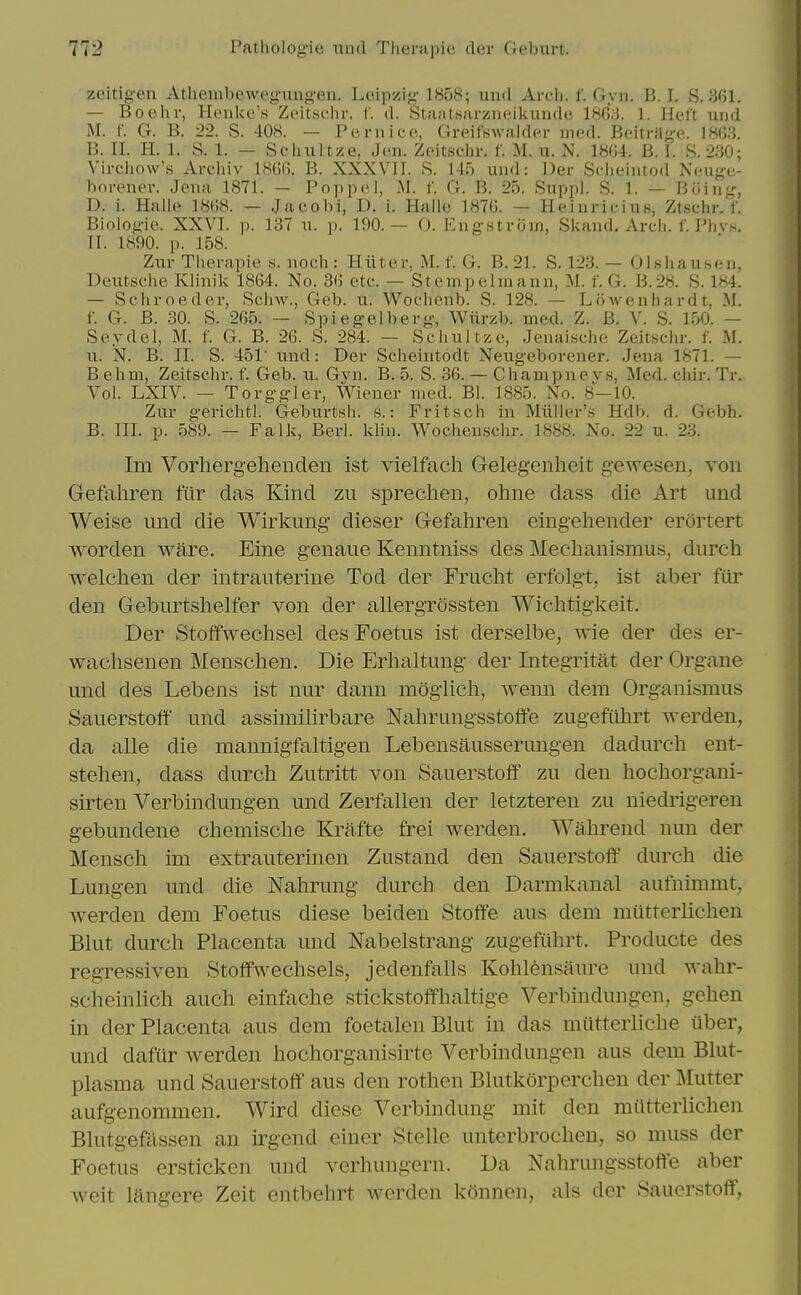 zcidgen xVUieinbewegung-eu. Leipzig 1858; und Arcli. f. Gyn. B.I. S. 361. — Boehr, Hoiike'.s Zeitschr. f. d. Sfii;it.s;ii-ziieikundc 1863. 1. He.lt uiid M. f. G. B. 22. S. 408. — Poriiico, Greifswalder mcA. Boitrilge. B. II. H. 1. S. 1. — Scliultze, Jen. Zcit-schr. 1' M. u. N. 1864. B. 1. S. 230; Vircliow's Arc'Iiiv 1866. B. XXXVII. S. 145 und: Der Sclieiiitod Neuge- borener. Jena 1871. — Poppel, M. f. G. B. 25. Sitppl. S. 1. — Buing, D.' 1. Halle 1868. — Jacobi, D. i. Halle 1876. — Heiurit-ius, Ztschr. f. Biologie. XXVI. p. 137 n. p. 190.— 0. Kngstrom, Skaud. Arcli. f. Phvs. II. 1890. p. 158. Zur Therapie s. noch : Hiiter, M. f. G. B. 21. S, 123. — Olsliausen, Deutsche Klinik 1864. No. 36 etc. — Stempelmann, M. f. G. B.28. S. 184. — Schroeder, Schw., Geb. u. Wochenb. S. 128. — Lowenhardt, M. f. G. B. 30. S. 265. — Spiegel berg, Wiirzb. med. Z. B. V. S. 150. — Seydel, M. f. G. B. 26. S. 284. — Schultze, JenaLsche Zeitschr. f. M. u. N. B. II. S. 451 und: Der Scheintodt Neugeborener. Jena 1871. — B ehm, Zeitschr. t'. Geb. u. Gvn. B. 5. S. 36. — Champne v.s, Med. chir. Tr. Vol. LXIV. — Torggler, Wiener med. Bl. 1885. No. 8—10. Zur gerichtl. Geburtsh. s.: Fritsch in Miiller's Udh. d. Gebh. B. TIL p. 589. — Talk, Berl. klin. Wochenschr. 1888. No. 22 u. 23. Im Vorhergehenden ist vielfach Gelegenheit gewesen, von Gefahren ftir das Kind zu sprechen, ohne dass die Art imd Weise und die Wirlmng dieser Gefahren eingehender erortert worden ware. Eine genaue Kenntniss des Meclianismus, durch welchen der intrauterine Tod der Frucht erfolgt, ist aber fiir den Geburtshelfer von der allergrossten Wichtigkeit. Der Stoffweclisel des Foetus ist derselbe, wie der des er- wachsenen Menschen. Die Erhaltung der Integritat der Organe und des Lebens ist nur dann mogiich, wenn dem Organismus Sauerstoff und assimilirbare Nahrungsstoffe zugefiihrt werden, da alle die mannigfaltigen Lebensausserungen dadurch ent- stehen, dass durch Zutritt von Sauerstoff zu den hochorgani- sirten Verbindungen und Zerfallen der letzteren zu niedrigeren gebundene chemische Krafte frei werden. Wahrend nun der Mensch im extrautermen Zustand den Sauerstoff durch die Lungen und die Nahrung durch den Darmkanal aufnimmt, werden dem Foetus diese beiden Stoffe aus dem mutterlichen Blut durch Placenta und Nabelstrang zugefiihrt. Producte des regressiven Stoffwechsels, jedenfalls Kohlensaure und wahr- scheinlich auch einfache stickstoffhaltige Verbindungen, gehen in der Placenta aus dem foetalenBlut in das miitteiiiche iiber, und dafiir werden hochorganisirte Verbindungen aus dem Blut- plasma und Sauerstoff aus den rothen Blutkorperchen der Mutter aufgenommen. Wird diese Verbindung mit den miltterlichen Blutgefassen an irgend einer Stelle unterbrochen, so muss der Foetus ersticken und verhuiigern. Da Nahrungsstoffe aber weit langere Zeit entbehrt werden konnen, als der Sauerstoff,