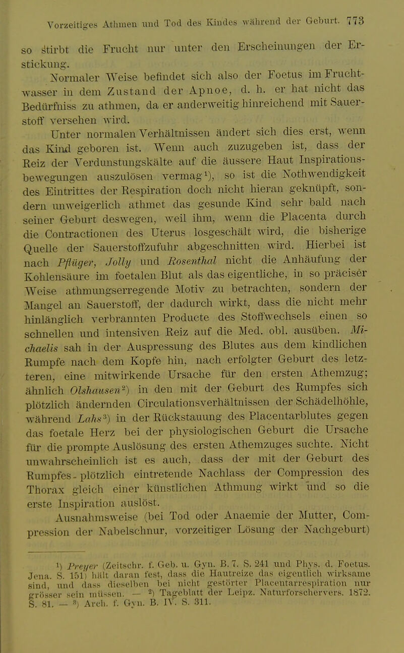 SO ^tirbt die Fruclit iiur uiitcr den Erscheiiiungen der Er- stiekung'. Normaler Weise befiudet sich also der Foetus im Frucht- wasser in dem Zustand der Apnoe, d. h. er hat nicht das Bediirfniss zu athmen, da er anderweitig hinreicheud mit Sauer- stoff versehen wird. Unter normalen Verhaltnissen andert sich dies erst, wenn das Kinjd geboren ist. Wenn audi zuzugeben ist, dass der Reiz der Verdunstungskalte auf die itussere Haut Inspirations- bewegungen auszulosen vermag^), so ist die Nothwendigkeit des Eintrittes der Respiration doch nicht hieran gekniipft, son- dern un^Yeigerlich athmet das gesunde Kind sehr bald nach seiner Geburt deswegen, well ihm, wenn die Placenta durch die Contractionen des Uterus losgeschalt wird, die bisherige QueUe der Sauerstoffzufuhr abgeschnitten wird. Hierbei ist nach Pfliiger, Jolly und Rosenthal nicht die Anhaufuug der Kohlensaure im foetalen Blut als das eigentliche, in so praciser Weise athmungserregende Motiv zu betrachten, sondern der Mangel an Sauerstoff, der dadurch wirkt, dass die nicht mehr hinlangiich verbrannten Producte des Stoffwechsels einen so schnellen und intensiven Reiz auf die Med. obi. ausuben. Mi- chaelis sah in der Auspressung des Blutes aus dem kindlichen Rumpfe nach dem Kopfe hin, nach erfolgter Geburt des letz- teren, eine mitwirkende Ursache fur den ersten Athemzug; ahnlich Olshcmsen^) in den mit der Geburt des Rumpfes sich plotzlich andernden Circulationsverhaltnissen der Schadelhohle, wahrend Lahs'^) in der Riickstauung des Placentarblutes gegen das foetale Herz bei der physiologischen Geburt die Ursache filr die prompte Auslosung des ersten Athemzuges suchte. Nicht unwahrscheinlich ist es auch, dass der mit der Geburt des Rumpfes - plotzlich eintretende Nachlass der Compression des Thorax gieich einer kiinstlichen Athmung wirkt und so die erste Inspiration auslost. Ausnahmsweise (bei Tod oder Anaemie der Mutter, Com- pression der Nabelschnur, vorzeitiger Losung der Nachgeburt) 1) Freyer (Zeitschr. f. Geb. u. Gyn. B. 7. S. 241 iiiid Phys. d. Foetus. Jena. S. 151) halt damn fest, dans die Haiitreize das eigentlieh -wirksame .sind, nnd dass dieselben bei nicht gestorter Placentarrespiration nur e-rbs'ser sein iniissen. — 2) Tag-eWatt der Leipz. Natnrforschervers. 1872. 1. 81. - «) Arch. f. Gyn. B. IV. S. 311.