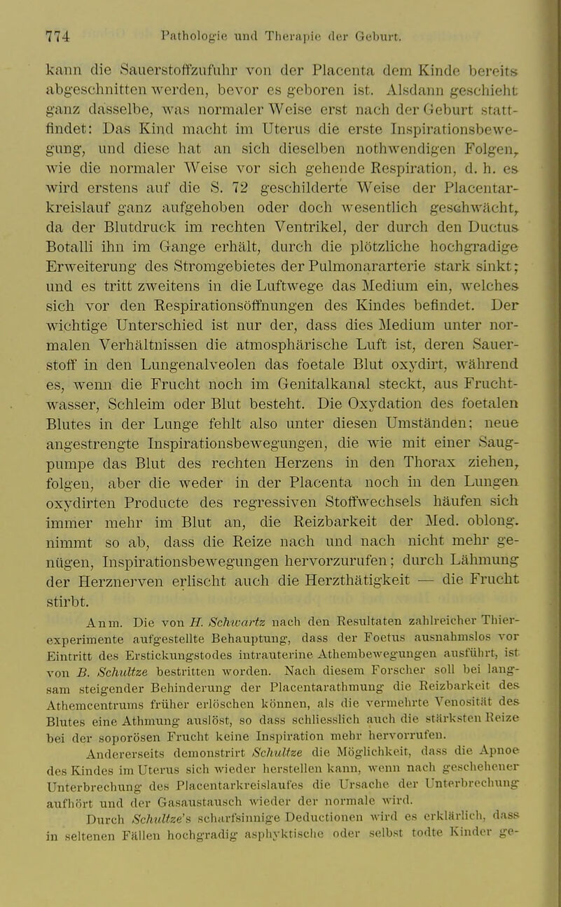 kann die Sauerstoffzufuhr von der Placenta dem Kinde bereits abg-eschnittcn Averden, bevor es geboren ist. Alsdann geschieht; ganz dasselbe, Avas normaler Weise erst nach der Geburt statt- findet: Das Kind macht im Uterus die erste Inspirationsbewe- gung, und diese hat an sich dieselben nothwendigen Folgen^ wie die normaler Weise vor sich gehende Respiration, d. h. es wird erstens auf die S. 72 geschilderte Weise der Placentar- kreislauf ganz aufgehoben oder doch wesentlich gesehwacht^ da der Blutdruck im rechten Ventrikel, der durch den Ductus Botalli ihn im Gange erhalt, durch die plotzliche hochgradige Erweiterung des Stromgebietes der Pulmonararterie stark sinkt; und es tritt zweitens in die Luftwege das Medium ein, welches sich vor den Respirationsoffnungen des Kindes befindet. Der wichtige Unterschied ist nur der, dass dies Medium unter nor- malen Verhaltnissen die atmospharische Luft ist, deren Sauer- stoff in den Lungenalveolen das foetale Blut oxydirt, wahrend es, wenn die Frucht noch im Genitalkanal steckt, aus Frucht- wasser, Schleim oder Blut besteht. Die Oxydation des foetalen Blutes in der Lunge fehlt also unter diesen Umstanden; neue angestrengte Inspirationsbewegungen, die wie mit einer Saug- pumpe das Blut des rechten Herzens in den Thorax Ziehen, folgeU; aber die weder in der Placenta noch in den Lungen oxydirten Producte des regressiven Stoffwechsels haufen sich immer mehr im Blut an, die Reizbarkeit der Med. oblong, nimmt so ab, dass die Reize nach und nach nicht mehr ge- nugen, Inspirationsbewegungen hervorzurufen; durch Lahmung der Herznerven erlischt auch die Herzthatigkeit — die Frucht stirbt. Anm. Die von if. Schtvartz nach den Resnltaten zahlreicher Thier- experimente aufgestellte Behauptung-, dass der Foetus ausnahmslos vor Eintritt des Erstickungstodes intrauterine Athembewegungen ausfiilirt, ist von B. Schultze bestritten worden. Nach diesem Forscher soli bei lang- sam steigender Behinderung der Placentarathmung die Eeizbarkcit des Athemcentrums friiher erloschen konnen, als die vermehrte Venositiit des Blutes eine Athmung auslost, so dass schliesslich auch die starksten Reize bei der soporosen Frucht keine Inspiration mehr hervorrufen. Andererseits demonstrirt Schultze die Mogiichkeit, dass die Apnoe des Kindes im Uterus sich wieder herstellen kann, wenn nach gescheiicner Unterbrechung des Placentarkreislauf'es die Ursache der Unterbrochung aufhort und der Gasaustausch wieder der normale wird. Diirch Sclmltze'i> scharlsinnige Deductionen wird es orklarlidi, dass in seltenen Fallen hochgradig aspliyktische oder selbst todte Kinder ge-