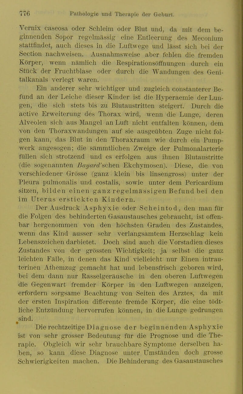 Vernix cascosa ocler Sclileiin oder Blut uiid, da mit dem be- ginucnden Sopor rcgclmassig- eine Entlcerung- des Meconium btattfindet, audi dieses in die Luftweg-e und lasst sich bei der Section nachweisen. Ausnahmsweise aber fehlen die fremden Korper, Avenn namlicli die Respirationsoffnungen durch ein Stack der Fruchtblase oder durcli die Wandungen des Geni- talkanals verlegt waren. Ein anderer selir wichtiger und zugleich constanterer Be- fund an der Leiche dieser Kinder ist die Hyperaemie der Lun- gen, die sich stets bis zu Blutaustritten steigert. Durch die active Erweiterung des Thorax wird, wenn die Lunge, deren Alveolen sich aus Mangel an Luft nicht entfalten konnen, dem von den Thoraxwandungen auf sie ausgeiibten Zuge nicht fol- gen kann, das Bhit in den Thoraxraum wie durch ein Pump- werk angesogen; die sammtKchen Zweige der Pulmonalarterie fallen sich strotzend und es erfolgen aus ihnen Blutaustritte (die sogenannten Bayard'schen Ekchymosen). Diese, die von verschiedener Grosse (ganz klein bis linsengross) unter der Pleura pulmonalis und costalis, sowie unter dem Pericardium sitzen, bilden einen ganz regelmassigen Befuud bei den im Uterus erstickten Kindern. Der Ausdruck Asphyxie oder Scheintod, den man fai* die Folgen des behinderten Gasaustausches gebraucht, ist offen- bar hergenommen von den hochsten Graden des Zustandes, wenn das Kind ausser sehr verlangsamtem Herzschlag kein Lebenszeichen darbietet. Doch sind audi die Vorstadien dieses Zustandes von der grossteii Wiclitigkeit; ja selbst die ganz leichten Falle, in denen das Kind vielleicht iiur Einen intrau- terinen Athemzug gemacht hat und lebensfrisch geboren Avird, bei dem dann iiur Rasselgerausche in den oberen Luftwegen die Gegenwart fremder Korper in den Luftwegen anzeigen, erfordern sorgsame Beachtung von Seiten des Arztes, da mit der ersten Inspiration differente fremde Korper, die eine todt- liche Entzundung hervorrufen konnen, in die Lunge gedrungen sind. » Die rechtzeitige Diagnose der beginnenden Asphyxie ist von sehr grosser Bedeutung far die Prognose und die The- rapie. Obgleich wir sehr brauchbare Symptome derselben lia- ben, so kann diese Diagnose unter Umstiinden doch grosse Schwierigkeiten machen. Die Behinderung des Gasaustausches