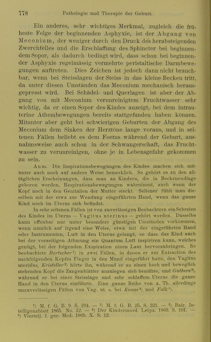 Ein anderes, selir wichtiges Merkmal, zugleich die frU- heste Folg-e der beginnenden Asphyxie, ist der Abgang von Meconium, der weniger durch den Druck des herabsteigenden Zwerchfelles und die Erschlaflf'ung des Sphincter bei beginnen- dem Sopor, als dadurcli bedingt wird, dass schon bei beginnen- der Asphyxie regehnassig vermehrte peristaltische DarmbcAve- g'ungen auftreten. Dies Zeichen ist jedoch dann nicht brauch- bar, wenn bei Steisslagen der Steiss in das kleine Becken tritt, da unter diesen Umstanden das Meconium mechanisch heraus- gepresst wird. Bei Schadel- und Querlagen ist aber der Ab- gang- von mit Meconium verunreinigtem FruchtM'asser sehr wichtig, da er einen Sopor des Kindes anzeigt, bei dem intrau- terine Athembewegungen bereits stattgefunden haben konnen. Mitunter aber geht bei schwierigen Geburten der Abgang des Meconium dem Sinken der Herztone lange voraus, und in sel- tenen Fallen beliebt es dem Foetus wahrend der Geburt, aus- nahmsweise auch schon in der Schwangerschaft, das Frucht- wasser zu verunreinigen, ohne je in Lebensgefahr gekoramen zu sein. Anm. Die Inspirationsbewegungen des Kindes machen sich mit- unter auch noch aiif andere Weise bemerklich. So gehort es zu den all- taglichen Erscheinungen, dass man an Kindern, die in Beckenendlage g-eboren werden, Eespirationsbewegungen wahrnimmt, auch wenn der Kopf noch in den Geuitahen der Mutter steckt. Seltener fiihlt man die- selben mit der etwa zur Wen dung eingefiihrten Hand, wenn das gauze Kind noch im Uterus sich befindet. In sehr seltenen Fallen ist von zuverlassigen Beobachtern einSchreien des Kindes im Uterus — Vagitus uterinus — gelibrt worden. Dasselbe kann offenbar nur unter besonders gunstigen Umstanden vorkommeu, wenn namlich auf irgend eine Weise, etwa mit der eingefiihrten Hand Oder Instrumenten, Luft in den Uterus geiangt, so dass das Kind auch bei der vorzeitigen Athmung ein Quantum Luft inspiriren kann, welches geniigt, bei der folgenden Exspiration einen Laut hervorzubringen. So beobachtete Bartscher'^) in zwei Fallen, in denen er zur Extraction des nachfolgenden Kopfes Finger in den Mund eingefiihrt hatte, den Vagitus uterinus, Kristeller^) horte ihn, wahrend er an einen lioch und beweglicli stehenden Kopf die Zangenblatter anzulegen sich bemiihte, und Gutherz^), wahrend er bei einer Steisslage imd sehr schlaffem Uterus die ganzc Hand in den Uterus einfiihrte. Eine ganze Reihe von z. Tli. allei-dings unzuverlassigen Filllen von Vag. ut. s. bei Ktinze*) und Falk^). 1) M. f. G. B. 9. S. 294. — M. f. G. B. 25. S. 321. — 8) Bair. In- telligenzbiatt 1865. No. 22. — •*) Der Kinderniord. Leipz. lS(iO. S. 101. — Viertelj. f. ger. Med; 1869. X. S. 12.