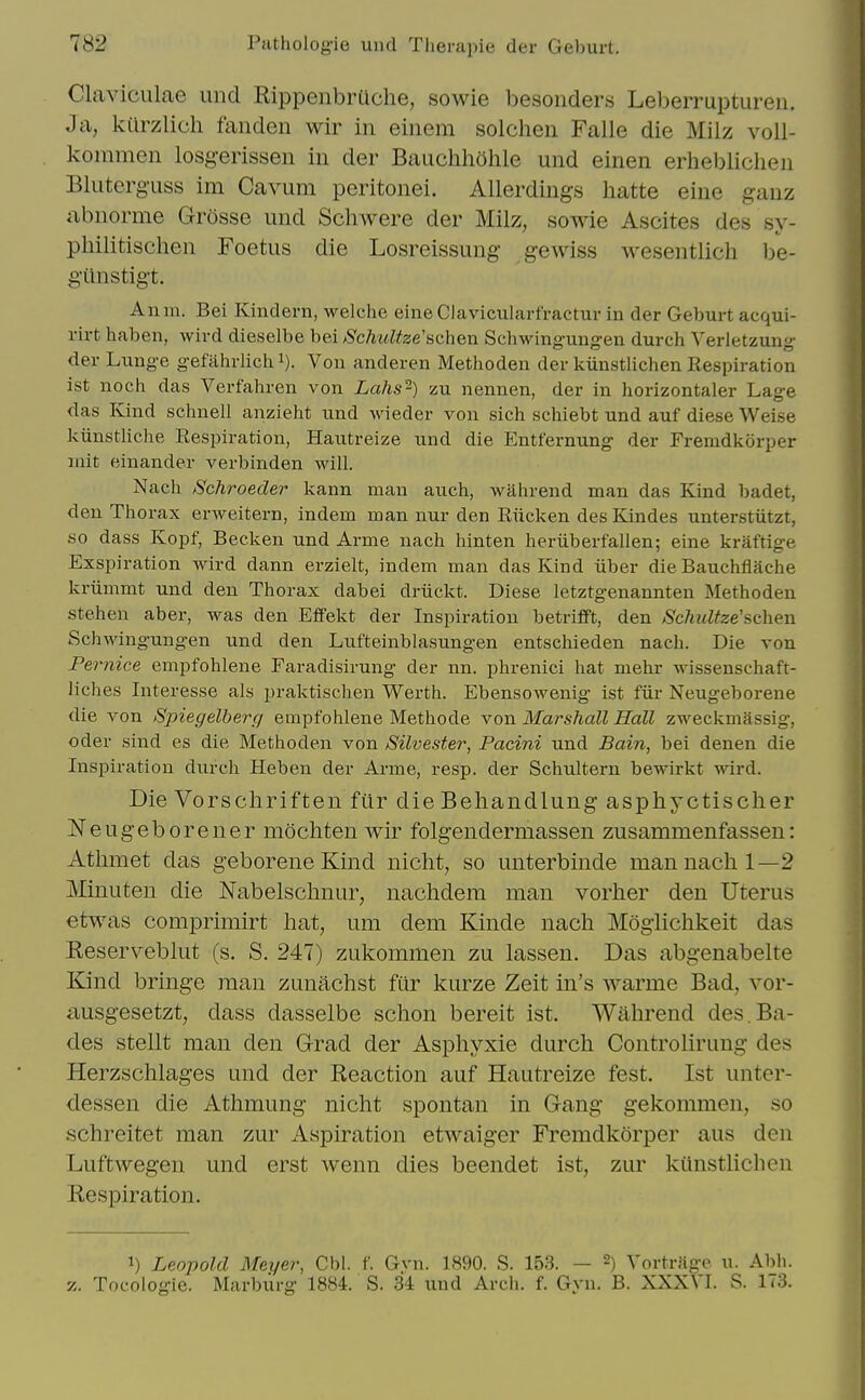 Claviciilae und Rippenbrache, sowie besonders Leberruptureii. J a, kiirzlich fanden wir in eiiiem solchen Falle die Milz voll- kommen losgerissen in der Bauchhohle und einen erheblichen Bluterguss im Cavum peritonei. Allerdings hatte eine ganz abnorme Grdsse und Schwere der Milz, sowie Ascites des sy- pliilitischen Foetus die Losreissung gewiss wesentlich be- giinstigt. An in. Bei Kindern, welche eine Clavicularfractur in der Geburt acqui- rirt haben, wird dieselbe bei >Schidtze'schen Schwingungen durch Verletzung der Lnnge gefahrlich i). Von anderen Methoden der kiinstlichen Respiration ist noch das Verfahren von Lahs-) zu nennen, der in horizontaler Lage das Kind schnell anzieht nnd Mieder von sich schiebt und auf diese Weise kiinstliche Respiration, Hautreize und die Entfernung der Fremdkorper niit einander verbinden will. Nach Schroeder kann man auch, wiihrend man das Kind badet, den Thorax erweitern, indem man nur den Riicken desKindes unterstiitzt, so dass Kopf, Becken und Arme nach hinten heriiberfallen; eine kraftige Exspiration wird dann erzielt, indem man das Kind iiber die Bauchflache kriimmt und den Thorax dabei driickt. Diese letztgenannten Methoden stehen aber, was den Effekt der Inspiration betrifft, den Schultze'?.c\\Gn Schwingungen und den Lufteinblasungen entschieden nach. Die von Pernice empfohlene Faradisirung der nn. phrenici hat mehr wissenschaft- liches Interesse als praktischen Werth. Ebensowenig ist fiir Neugeborene die von 8piegelherci empfohlene Methode von Marshall Hall zweckmassig, Oder sind es die Methoden von Silvester, Pacini und Bain, bei denen die Inspiration durch Heben der Arme, resp. der Schultern bewirkt wird. Die Vorscliriften fiir die Behandlung asphyctisclier Neugeborener mochten wir folgendermassen zusammenfassen: Atlimet das geboreneKind nicht, so unterbinde man nach 1—2 Minuten die Nabelsclmur, naclidem man vorher den Uterus etwas comprimirt hat, um dem Kinde nach MogHchkeit das Reserveblut (s. S. 247) zukommen zu lassen. Das abgenabelte Kind bringe man zunachst fiir kurze Zeit in's warme Bad, vor- iiusgesetzt, dass dasselbe schon bereit ist. Wabrend des.Ba- des stellt man den Grad der Aspliyxie durch Controlirung des Herzschlages und der Reaction auf Hautreize fest. Ist unter- dessen die Athmung nicht spontan in Gang gekommen, so schreitet man zur Aspiration etwaiger Fremdkorper aus den Luftwegen und erst wenn dies beendet ist, zur kiinstlichen Respiration. 1) Leopold Meyer, Cbl. f. Gvn. 1890. S. 153. — 2) Vortriige u. Abh. z. Tocologie. Marbiirg 1884. S. 34 und Arcli. f. Gyn. B. XXXVI. S. 173.