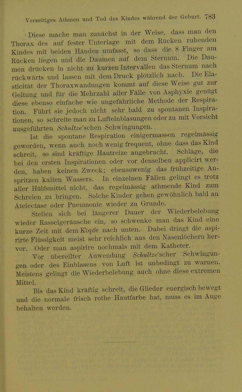 > Diese mache man zuiiachst in der Weise, dass man den Thorax des auf fester Unterlage mit dem Riicken ruhenden Kindes mit beiden Hilnden urafasst, so dass die 8 Finger am Riicken liegen und die Daumen auf dem Sternum. Die Dau- men driicken in nicht zu kurzen Intervallen das Sternum nach riickwarts und lassen mit deniDruck plotzlich nach. Die Ela- sticitat der Thoraxwandungen kommt auf diese Weise gut zur Geltung und fur die Melu^zahl aller Falle von Asphyxie genugt diese ebenso einfache wie ungefahrliche Methode der Respira- tion. Filhrt sie jedoch nicht sehr bald zu spontanen Inspira- tionen, so sclireite man zu Lufteinblasungen oder zu mit Vorsicht ausgefiihrten SchuUze'schen Schwingungen. 1st die spontane Respiration euaigermassen regelmassig geworden, wenn auch noch wenig frequent, ohne dass das Kind schreit, so sind kraftige Hautreize angebracht. Sclilage, die bei den ersten Inspirationen oder vor denselben applicirt wer- den, haben keinen Zweck; ebensowenig das fruhzeitige An- spritzen kalten Wassers. In einzelnen Fallen gelingt es trotz aller Hiilfsmittel nicht, das regelmassig athmende Kind zum Schreien zu bringen. Solche Kinder gehen gewohnhch bald an Atelectase oder Pneumonie wieder zu Grunde. SteUen sich bei langerer Dauer der Wiederbelebung wieder Rasselgerausche ein, so schwenke man das Kind eine km-ze Zeit mit dem Kbpfe nach unten. Dabei dringt die aspi- rirte Flussigkeit meist sehr reichlich aus den Nasenlochern her- vor. Oder man aspirire nochmals mit dem Katheter. Vor iibereilter Anwendung SchuUze'scher Schwingun- gen Oder des Einblasens von Luft ist unbedingt zu warnen. Meistens gelingt die Wiederbelebung auch ohne diese extremen Mittel. Bis das Kind kraftig schreit, die Glieder energisch bewegt und die normale frisch rothe Hautfarbe hat, muss es im Auge behalten werden.