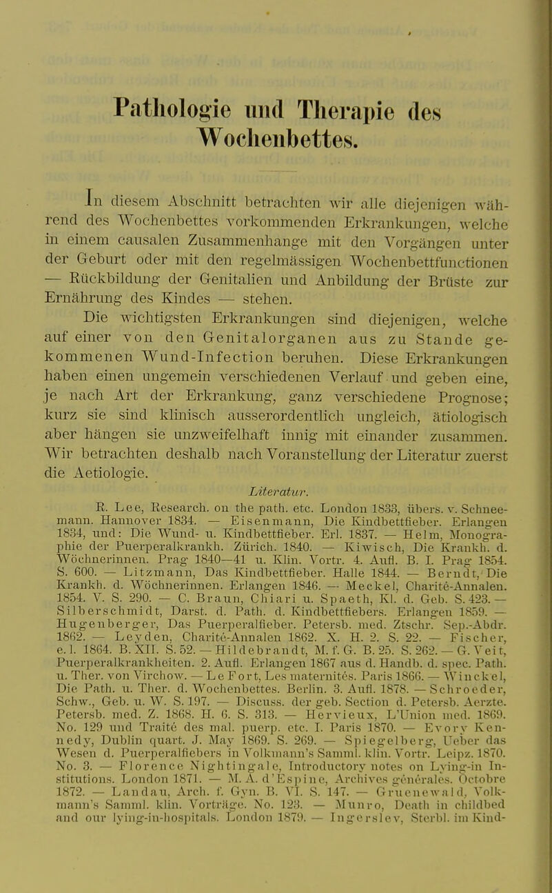 Patliologie imd Tlierapie des Woclieiibettes. In cliesem Absclinitt betrachten wir alle diejenigen wah- rend des Wochenbettes vorkommenden Erkrankmigen, welclie in einem causalen Zusammenliange mit den Vorgangen unter der Geburt oder mit den regelmassigen Woclienbettfunctionen — Riiclvbildung der Genitalien und Anbildimg der Briiste zur Ernalirung des Kindes — stelien. Die wichtigsten Erkrankmigen sind diejenigen, welche auf einer von den Genitalorganen aus zu Stande ge- kommenen Wund-Infection beruhen. Diese Erkrankungen haben einen ungemein verscliiedenen Verlauf und geben eine, je nach Art der Erkrankung, ganz verschiedene Prognose; kurz sie sind kliniscli ausserordentlicli imgieicli, atiologisch aber hangen sie unzweifelliaft innig mit einander zusammen. Wir betracliten deslialb nacli Voranstellung der Literatur zuerst die Aetiologie. Literatur. R. Lee, Research, on the path. etc. London 1833, iibers. v. Schnee- mann. Hannover 1834. — Eisenmann, Die Kindbettfieber. Erlangen 1834, iind: Die Wund- n. Kindbettfieber. Erl. 1837. — Helm, Monogra- phie der Pnerperalkrankh. Ziirich. 1840. — Kiwisch. Die Krankli. d. Wochnerinnen. Prag- 1840—41 u. Khn. Vortr. 4. Aufl. B. L Prag 1854. S. 600. — Litzmann, Das Kindbettfieber. Halle 1844. — Berndt,'Die Krankh. d. Wochnerinnen. Erlangen 1846. — Meckel, Charite-Annaleu. 1854. V. S. 290. — C. Braun, Chiari n. Spaeth, Kl. d. Geb. S. 423.— Silberschmidt, Darst. d. Path. d. Kindbettfiebera. Erlangen 1859. — Hngenberger, Das Puerperalfieber. Petersb. med. Ztschr.' Sep.-Abdr. 1862. — Ley den. Charite-Annalen 1862. X. H. 2. S. 22. — Fischer, e.l. 1864. B.Xir. S. 52. — Hildebrandt, M. f. G. B. 25. S. 262. — G. Vei t, Puerperalkrankheiten. 2. Aufl. Erlangen 1867 aiis d. Handb. d. spec. Path, n. Tlier. von VirchoAv. — Le Fort, Les niaternites. Paris 1866. — Winckel, Die Path. u. Ther. d. Wochenbettes. Berlin. 3. Aufl. 1878. — Schroeder, Schw., Geb. u. W. S. 197. — Discuss, der geb. Section d. Petersb. Aerzte. Petersb. med. Z. 1868. H. 6. S. 313. — Hervieux, L'Union med. 1869. No. 129 und Traite des mal. puerp. etc. I. Paris 1870. — Evorv Ken- nedy, Dublin quart. J. May 1869. S. 269. — Spiegelberg, Ueijer das Wesen d. Puei-peralfiebers in Volkiuaiin's Samml. klin. Vortr. Leipz. 1870. No. 3. — Florence Nightingale, Introductory notes on Lying-in In- stitutions. London 1871. — M. A. d'Espine, Archives generales. Octobre 1872. — Landau, Arch. f. Gyn. B. VI. S. 147. — Gr'nenoAvald, Volk- mann's Samml. klin. Vortriige. No. 123. — Mimro, Death in childbed and our lying-in-hospitals. London 1879.— Ingerslev, Sterbl. im Kind-