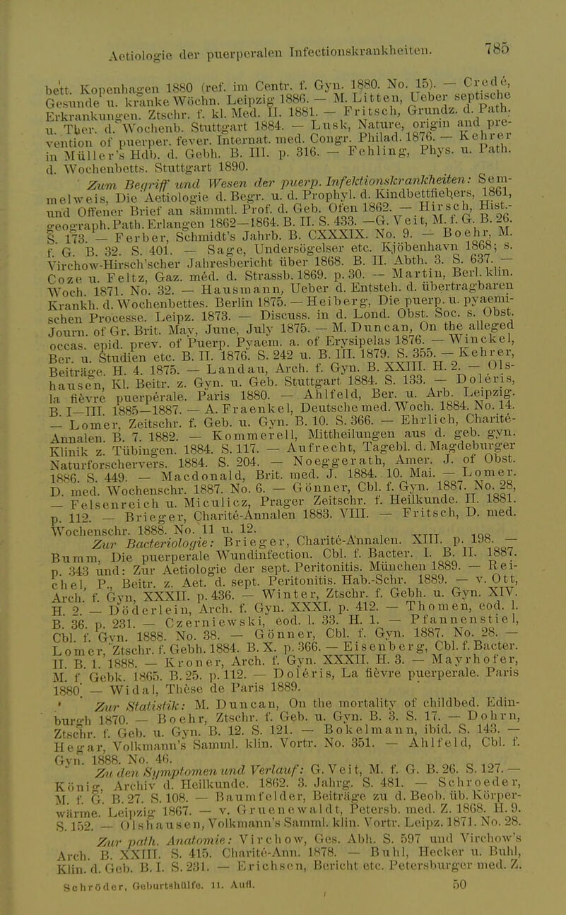 be'tt. Konenhagen 1880 (ref. im Centr. f. Gyn. 1880. No. 15). - Credo Ges u de^^. kmnkeWochn. Leipzig 188G - M^Litten Ueber septjsche Erkrnnkung-en. Ztscin-. f. kl. Med. II. 1881. - Fritsch, Grundz. d. Path. 11. Tbcr. d. Wochenb. Stuttgart 1884. - Liisk, Nature ongm and pi-e- vention of puerper. fever. Internat. med. Congr Philad. 1876. - l^ehre^i in Miilier'sHdb. d. Gebh. B. III. p. 316. - Fehlmg, Phys. u. Path, d. Wociienbetts. Stuttgart 1890. Zum Betrriff unci Wesen der puerp. InfeMionskrankheiten : Sem- m el we is, Die Aetiologie d. Begr. u. d. Prophyl. d. Kindbettfietjers, 1861, nd Otfener Brief an sammtl. Prof. d. Geb Oten 1862. - Hirsch, Hist- o-eograph.Path.Erlangcn 1862-1864. B. II. S. 433. -G. Veit, M l. G. B. 26. % {j3. - Ferber, Schmidt's Jahrb. B. CXXXIX. No. 9. - Boehi% M. f G B 39 S 401. — Sage, Undersogelser etc. Kjobenhavn 18b«; s. Virchow-mrsch'scher Jahresbericht iiber 1868. B. II. Abth. 3. S. 637. — Coze u. Feltz, Gaz. med. d. Strassb. 1869. p. 30. - Martin, Berl.khn. Woch 1871 No. 32. — Hausmann, Ueber d. Entsteh. d. ubertragbaren Krankh. d. Wochenbettes. Berlin 1875. - Heiberg, Die puerp. u. pyaemi- schen Processe. Leipz. 1873. - Discuss, in d. Lond. Obst Soc. s. Obst. Journ of Gr. Brit. Mav, June, July 1875. - M. Dun can, On the alleged occas. epid. prev. of Puerp. Pyaem. a. of Erysipelas 1876. — W nick el, Bei-: u. Studien etc. B. II. ^876. S. 242 u. B. III. Beitrao-e H. 4. 1875. - Landau, Arch. f. Gyn. B. XXIIL H. 2 - 01s- hause'n, Kl. Beitr. z. Gvn. u. Geb. Stuttgart 1884. S. 133. - Doleris, la fievre puerperale. Paris 1880. - Ahlfeld, Ber u. Art. L^pzig. B I—III 1885—1887. — A. Fraenkel, Deutsche med. Woch. 1884. No. 14. - Lomer Zeitschr. f. Geb. u. Gyn. B. 10. S. 366. - Ehrlich, Charite- 4nnalen B 7. 1882. — Ko mm ere 11, Mittheilungen aus d. geb. gyn. klinik z! Tubingen. 1884. S. 117. - Aufrecht, Tagebl. d. Magdeburger Naturforschervers. 1884. S. 204. - Noeggerath, Anier. J. of Obst 1886. S. 449. - Macdonald, Brit. med. J. 1884 10 Mai. - Lome 1. D. med. Wochenschr. 1887. No. 6. - Gonner Cbl. 1 Gyn. 1887. No. 28, — Felsenreich u. Miculicz, Prager Zeitschr. f. Heilkunde. II. 1881. p 110 _ Brieger, Charite-Annalen 1883. VIIL — Fritsch, D. med. Wochenschr. 1888. No. 11 u. 12. Zur Bacteriologie: Brieger, Charite-Annalen. XIII. p. 1J8. — Buram, Die puerperale Wundinfection. Cbl. f. Bacter. I- J IL 1887. p .343 und- Zur Aetiologie der sept. Peritonitis. Munchen 1889. — Kei- chel P Beitr. z. Aet. d. sept. Peritonitis. Hab.-Schr. 1889. — v. Ott, Arch' f Gvn XXXII. p. 436. — Winter, Ztschr. f. Gebh. u. Gyn. XIV. H Doderlein, Arch. f. Gyn. XXXL p. 412. - Thomen, eod. 1. B 36 p 231 — Czerniewski, eod. 1. 33. H. 1. — Pfannenstie 1, Cbl f Gvn. 1888. No. 38. — Gonner, Cbl. f. Gyn. 1887. No. 28. — Lomer * Ztschr. f. Gebh. 1884. B. X. p. 366. - E i s e n b e r g, Cbl. f. Bacter. IT B 1 1888. — Kroner, Arch. f. Gyn. XXXIL H. 3. — Mayrhofer, U. f Gebk. 1865. B. 25. p. 112. — Doleris, La fifevre puerperale. Paris 1880' —'Widal, These de Paris 1889. • ' Zur Stati.sfik: M. Duncan, On the mortaUty of childbed. Edin- bur-h 1870. — Boehr, Ztschr. f. Geb. u. Gyn. B. 3. S. 17. — Dohrn, Zt.schr f Geb. u. Gyn. B. 12. S. 121. — Bokelmann, ibid. S. 143. — Hegar, Volkmann's Samml. klin. Vortr. No. 351. — Ahlfeld, Cbl. f. ^^fdfn 'SymptomenundVerlauf: G.Veit, M. f. G. B. 26. S. 127.— Koniff Archiv d. Heilkunde. 1862. 3. Jahrg. S. 481. — Schroeder, M. f. G. B.27. S. 108. — Baumfelder, Beitrage zu d. Beob. iib. Korper- wiirme. Leijtzig 1867. — v. Gruenewaldt, Petersb. med. Z. 1868. H. 9. S. 152. — Olshausen, Volkmann's Samml. klin. Vortr. Leipz. 1871. No. 28. Zicr path. Anatnmie: Virchow, Ges. Abh. S. 597 und Virchow's Arch. B. XXIIT. S. 415. Charite-Ann. 1H78. — Buhl, Hecker u. Buhl, Klin. d. Geb. B.I. S. 231. — Erichsen, Bericht etc. Petersburger med. Z. SchrOdfir. r;( i)iivt-<h(llfe. 11. Aufl. 50