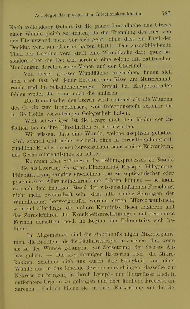 Nach volleudeter Geburt ist die ganze Innentlache des Uterus einer Wuiide gieich zii achteii, da die Trennung des Eies von der Uteruswand iiiclit vor sich geht, ohne dass ein Theil der Decidua vera am Chorion haften bleibt. Der zuriickbleibende Theil der Decidua vera stellt eine Wundflache dar; ganz be- sonders aber die Decidua serotina eine solche mit zahlreichen Miindungen durchrissener Venen auf der Oberflache. Von dieser grossen Wundflache abgesehen, finden sich aber auch fast bei jeder Entbundenen Risse am Muttermund- rande und im Scheideneingange. Zumal bei Erstgebarenden fehlen weder die einen noch die anderen. Die Innenflache des Uterus wird seltener als die Wunden des Cervix zum Infectionsort, weil Infectionsstoffe seltener bis in die Hohle vorzudringen Gelegenheit haben. Weit schwieriger ist die Frage nach dem Modus der In- fection bis in ihre Einzelheiten zu beantworten. Wir wissen, dass eine Wunde, welche aseptisch gehalten wird, schneU und sicher verheilt, ohne in ihrer Umgebung ent- zundliche Erscheinungen hervorzurufen oder zu einer Erkrankung des Gesammtorganismus zu fiihren. Kommen aber Storungen des Heilungsprocesses zu Stande — die als Eiterung, Gangran, Diphtheritis, Erysipel, Phlegmone, Phlebitis, Lymphangitis erscheinen und zu septicamischer oder pyaemischer Allge meinerkrankung fuhren konnen — so kann es nach dem heutigen Stand der wissenschaftlichen Forschung nicht mehr zweifelhaft sein, dass alle solche Storungen der Wundheilung hervorgerufen werden durch Mikroorganismen, wahrend allerdings die nahere Kenntniss dieser letzteren und das Zuruckfuhren der Krankheitserscheinungen auf bestimmte Formen derselben noch im Beginn der Erkenntniss sich be- findet. Im Allgemeinen sind die stabchenformigen Mikroorganis- men, die Bacillen, als die Fiiulnisserreger anzusehen, die, wenn sie zu der Wunde gelangen, zur Zersetzung der Secrete An- lass geben. — Die kugelformigen Bacterien aber, die Mikro- kokken, zeichnen sich aus durch ihre Fahigkeit, von einer Wunde aus in das lebende Gewebe einzudringen, dasselbe zur Nckrose zu bringen, ja durch Lymph- und Blutgcfasse auch in entferntere Organe zu gelangen und dort ahnhche Processe an- zuregen. Endlich bilden sie in ihrer Einwirkung auf die Ge-