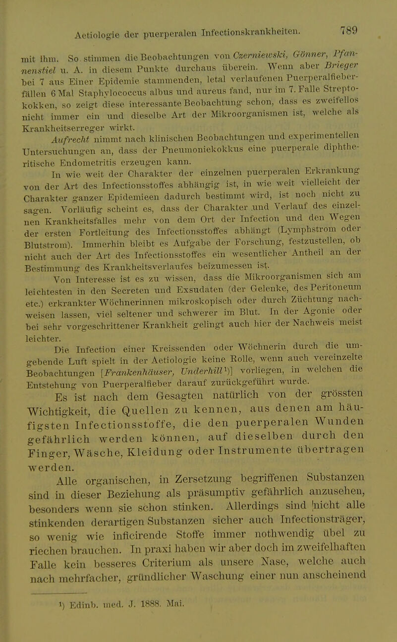 mit ihni. So stimmen die Beobachtung-en xon Czemiewski, GSnner, Pfan- nensHel xx. A. in diesem Punkte durcliaus ilbcrein. Wemi aber Bneger bei 7 aus Einer Epidemic staminendeii, letal verlaiifenen Puerperalfieber- milen 6 Mai Staphvlococcxis albiis xxnd aureus fand, nur im 7. Falle Strepto- kokken, so zeigt diese interessante Beobachtung schon, dass es zweitellos nicht immer ein und dieselbe Art der Mikroorganisinen ist, welche als Ki-ankheitserreger Avirkt. Aufrecht nimmt nach klinischeu Beobachtungen und experimentellen Untersuchung-en an, dass der Pneumoniekokkus eine puerperale diphthe- ritische Endometritis erzeugen kann. In wie weit der Charakter der einzelnen puerperalen Erkrankung von der Art des Infectionsstoffes abhangig ist, in wie weit vielleicht der Charakter ganzer Epidemieen dadurch bestimmt wivd, ist noch nicht zu sagen. Vorlaufig scheint es, dass der Charakter .und Verlauf des einzel- nen Krankheitsfalles mehr von dem Ort der Infection und den Wegen der ersten Fortleitung des Infectionsstoffes abhiingt (Lymphstrom oder Blutstrom). Immerhin bleibt es Aufgabe der Forschimg, festzustellen, ob nicht auch der Art des Infectionsstoffes ein Avesentlicher Antheil an der Bestimmung des Krankheitsverlaufes beizumessen ist- Von Interesse ist es zu wissen, dass die Mikroorganismen sich am leichtesten in den Secreten und Exsudaten (der Gelenke, des Peritoneum etc.) erkrankter Wochnerinnen mikroskopisch oder durch Ziiehtung nach- weisen lassen, viel seltener xxnd schwerer im Blut. In der Agonie oder bei sehr vorgeschrittener Krankheit gelingt auch bier der Nachweis meist leichter. Die Infection einer Kreissenden oder Wochnerin durch die um- gebende Luft spielt in der Aetiologie keine RoUe, wenn auch vereinzelte Beobachtungen [Fraiikenhaiiser, Underhill^)] vorliegen, in welchen die Entstehung von Puerperalfieber daratif zuriickgefiihrt wurde. Es ist nach dem Gesagten nattirlich von der grossten Wichtigkeit, die Quellen zu kennen, aus denen am hau- figsten Infectionsstoffe, die den puerperalen Wunden gefahrlich werden konnen, auf dieselben durch den Finger, Wasche, Kleidung oder Instrumente libertragen werden. Aile organischen, in Zersetzung begriffenen Substanzen sind in dieser Beziehung als prasumptiv gefahrlich anzusehen, besonders wenn sie schon stinken. Allerdings sind Jnicht alle stinkenden derartigen Substanzen sicher auch Infectionstrager, so wenig wie inficirende Stoffe immer nothwendig ubel zu riechen brauchen. In praxi haben wir aber doch im zweifelhaften Falle kein besseres Criterium als unsere Nase, welche auch nach mehrfacher, grundlicher Waschung einer nun anscheinend 1) Edinb. iiied. J. 1888. Mai.