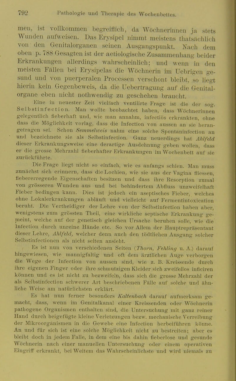 men, ist vollkommen begrciflicli, da Wdchnerinnen ja stets Wuiiden aufweisen. Das Erysipel nimmt meistens thatsiichlieh von den Genitalorganen seinen Ausf^an^'spunkt. Nach dem oben p. 788 Gesagtcn ist der aetiolo^^isdie Zusanunenhang- beider Erkrankungen allerding-s wahrschcinlicl); und wenji in den meisten Fallen bei Erysipelas die Wochnerin im Uebrigen ge- sund und von puerperalen Processen verscliont bleibt, so liegt liierin kein Gegenbeweis, da die Uebertragung- auf die Genital- organe eben niclit nothwendig- zu geschehen braucht. Eine iu iienester Zeit vielfacli ventilirte Frag-e ist die der so-. Selbstinfectioii. Man wollte beobaclitet haben, dass Woclmerinnen gelegentlich fieberhaft und, wie man annahm, infectios erkranktcn, ohne dass die Mogliehkeit vorlag, dass die Infection von aussen an sie heran- getragen sei. Schon Semmeltceia nahm cine solchc Spontaninfection an und bezeichnete sie als Selbstinfection. Ganz neuerdings hat Ahlfeld dieser Erkrankungsweise eine derartige Ausdehnung gebcn Avollcn, dass er die grosse Mehrzahl fieberhafter Erkrankungen im Wochenbett auf sie zuriickfiihrte. DieFrage liegt nicht so einfach, wie es anfangs schicn. Man rauss zunachst sich erinnern, dass dieLochien, wie sie aus der Vagina fliessen, fiebererregende Eigenschaften besitzen und dass ihi-e Resorption zumal von grosseren Wunden aus und bei behindertem Abfluss unzM-eilelliaft Fiebev bedingen kaun. Dies ist jedoch ein aseptisches Fieber, Avelches ohne Lokalerkrankungen ablauft und vielleicht auf Fermentintoxication beruht. Die Vertheidiger der Lehre von der Selbstinfection liaben aber, wenigstens zum grossten Theil, eine wirkliche septische Erkrankung ge- meint, welche auf der genetisch gleichen Ursache beruhen solle, Avie die' Infection durch unreine Hande etc. So vor Allem der Hauptreprasentant dieser Lehre, Ahlfeld, welcher denn auch den todtlichen Ausgang solcher Selbstinfecti onen als nicht selten ansieht. Es ist nun von verschiedeuen Seiteu {Thorn, Fehling u. A.) darauf hingewiesen, wie mannigfaltig und oft dem arztlichen Auge verborgen die Wege der Infection von aussen sind, wie z. B. Kreissende durch ihre eigenen Finger oder ihre schniutzigen Kleider sich zAveifellos inficireu konnen und es ist nicht zu bezweifeln, dass sicli die grosse Melirzaiil der als Selbstinfection schwerer Art beschriebenen Ffille auf soiche und ahn- liclie Weise am natiirlichsten erklart. Es hat nun ferner besonders Kaltenhach darauf ;vufiiierks;nn ge- macht, dass, wenn im Genitalkanal eincr Krcissendcn oder WoclnuM-in pathogene Organismen enthaltcn sind, die Untersuchung mit ganz reiner Hand durch beigefiigte kleine Verletzungen bezw. mcclianische Vcrreibung der Mikroorganismen in die, Gewebc cine Infection hcrbeifiihrcn konne. An und fiir sicli ist eine solchc Mcigliclikeit niclit zu bestrcitcn; aber es bleibt doch in jedem Falle, in dem eine bis dahin fieberlose und gesunde Wochnerin nach (Muer manuellen Untei-suchung oder eincm ojicraliven Eingriff erkrankt, bei Weitem (bis Wahrscheinlichste und M'ird nicm;lI^; zu